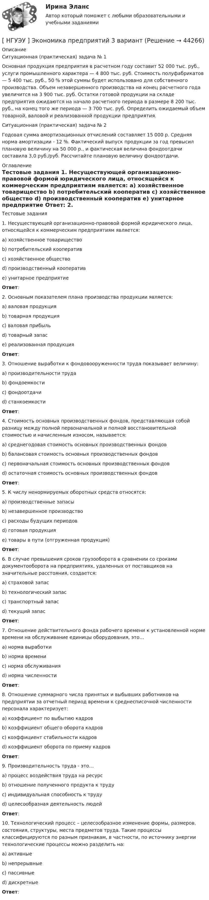      
            Описание
            Ситуационная (практическая) задача № 1 	Основная продукция предприятия в расчетном году составит 52 000 тыс. руб., услуги промышленного характера — 4 800 тыс. руб. Стоимость полуфабрикатов — 5 400 тыс. руб., 50 % этой суммы будет использовано для собственного производства. Объем незавершенного производства на конец расчетного года увеличится на 3 900 тыс. руб. Остатки готовой продукции на складе предприятия ожидаются на начало расчетного периода в размере 8 200 тыс. руб., на конец того же периода — 3 700 тыс. руб. Определить ожидаемый объем товарной, валовой и реализованной продукции предприятия.Ситуационная (практическая) задача № 2 	Годовая сумма амортизационных отчислений составляет 15 000 р. Средняя норма амортизации - 12 %. Фактический выпуск продукции за год превысил плановую величину на 50 000 р., и фактическая величина фондоотдачи составила 3,0 руб./руб. Рассчитайте плановую величину фондоотдачи. 
            Оглавление
            Тестовые задания  	1. Несуществующей организационно-правовой формой юридического лица, относящейся к коммерческим предприятиям является: 	a) хозяйственное товарищество 	b) потребительский кооператив 	c) хозяйственное общество 	d) производственный кооператив 	e) унитарное предприятие  Ответ: 	2. Основным показателем плана производства продукции является: 	a) валовая продукция 	b) товарная продукция 	c) валовая прибыль 	d) товарный запас 	e) реализованная продукция  Ответ:  	3. Отношение выработки к фондовооруженности труда показывает величину: 	a) производительности труда 	b) фондоемкости 	c) фондоотдачи 	d) станкоемкости Ответ: 	4. Стоимость основных производственных фондов, представляющая собой разницу между полной первоначальной и полной восстановительной стоимостью и начисленным износом, называется: 	a) среднегодовая стоимость основных производственных фондов 	b) балансовая стоимость основных производственных фондов 	c) первоначальная стоимость основных производственных фондов 	d) остаточная стоимость основных производственных фондов  Ответ:  	5. К числу ненормируемых оборотных средств относятся: 	a) производственные запасы 	b) незавершенное производство 	c) расходы будущих периодов 	d) готовая продукция 	e) товары в пути (отгруженная продукция)  Ответ: 	6. В случае превышения сроков грузооборота в сравнении со сроками документооборота на предприятиях, удаленных от поставщиков на значительные расстояния, создается: 	a) страховой запас 	b) технологический запас 	c) транспортный запас 	d) текущий запас  Ответ:  	7. Отношение действительного фонда рабочего времени к установленной норме времени на обслуживание единицы оборудования, это… 	a) норма выработки 	b) норма времени 	c) норма обслуживания 	d) норма численности  Ответ:  	8. Отношение суммарного числа принятых и выбывших работников на предприятии за отчетный период времени к среднесписочной численности персонала характеризует: 	a) коэффициент по выбытию кадров 	b) коэффициент общего оборота кадров 	c) коэффициент стабильности кадров 	d) коэффициент оборота по приему кадров  Ответ:  	9. Производительность труда - это… 	a) процесс воздействия труда на ресурс 	b) отношение полученного продукта к труду 	c) индивидуальная способность к труду 	d) целесообразная деятельность людей  Ответ:  	10. Технологический процесс – целесообразное изменение формы, размеров, состояния, структуры, места предметов труда. Такие процессы классифицируются по разным признакам, в частности, по источнику энергии технологические процессы можно разделить на: 	a) активные 	b) непрерывные 	c) пассивные 	d) дискретные   Ответ:  
            
            
            [ НГУЭУ ] Экономика организации 10 вариант[ НГУЭУ ] Экономика предприятий 3 вариант[ НГУЭУ ] Экономика предприятий (организаций) 6 вариант [ НГУЭУ ] Экономико-статистическое моделирование бизнес-процессов и систем 6 вариант[ НГУЭУ ] Экономико-статистическое моделирование бизнес-процессов и систем 6 вариант[ НГУЭУ ] Экономическая теория 10 вариант[ НГУЭУ ] Экономическая теория 6 вариант[НГУЭУ] Экологическое право (контрольная, вариант 6)[ НГУЭУ ] Эконометрика 5 вариант[ НГУЭУ ] Эконометрика 6 вариант 2022НГУЭУ Эконометрика Вариант 10 (2 задания и тесты) метод.указания 2019 г. По 20 регионам РФ имеются данные о потребительских расходах в среднем на душу населения, руб.НГУЭУ Эконометрика Вариант 9 (2 задания и тесты) метод.указания 2019 г. По 26 регионам РФ имеются данные о потребительских расходах в среднем на душу населения, руб., среднедушевых [НГУЭУ] Эконометрика (контрольная, вариант 1)[НГУЭУ] Эконометрика (контрольная, вариант 5)