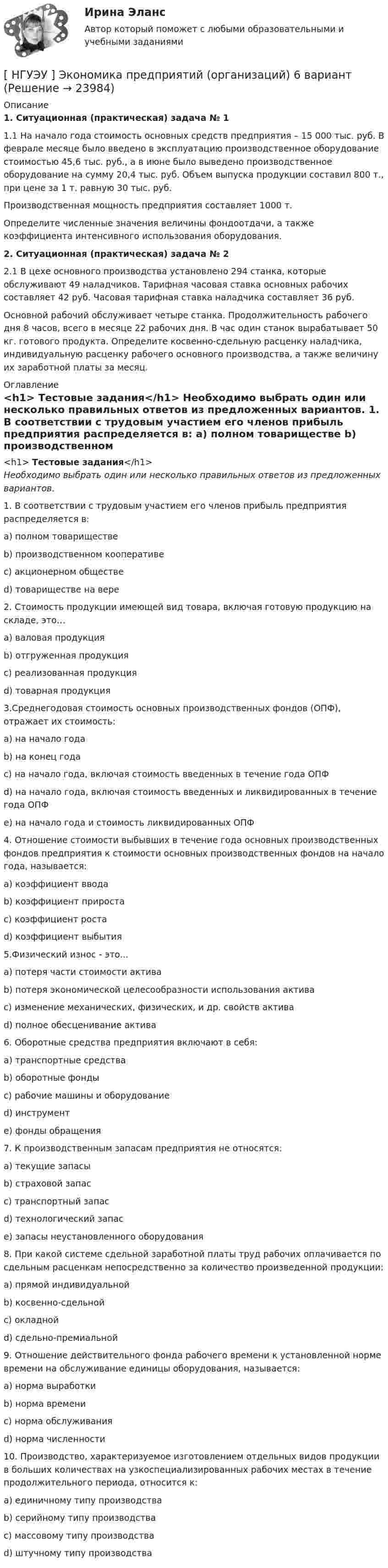      
          Описание
           1. Ситуационная (практическая) задача № 1	1.1 На начало года стоимость основных средств предприятия – 15 000 тыс. руб. В феврале месяце было введено в эксплуатацию производственное оборудование стоимостью 45,6 тыс. руб., а в июне было выведено производственное оборудование на сумму 20,4 тыс. руб. Объем выпуска продукции составил 800 т., при цене за 1 т. равную 30 тыс. руб.	Производственная мощность предприятия составляет 1000 т.	Определите численные значения величины фондоотдачи, а также коэффициента интенсивного использования оборудования. 2. Ситуационная (практическая) задача № 2	2.1 В цехе основного производства установлено 294 станка, которые обслуживают 49 наладчиков. Тарифная часовая ставка основных рабочих составляет 42 руб. Часовая тарифная ставка наладчика составляет 36 руб.	Основной рабочий обслуживает четыре станка. Продолжительность рабочего дня 8 часов, всего в месяце 22 рабочих дня. В час один станок вырабатывает 50 кг. готового продукта. Определите косвенно-сдельную расценку наладчика, индивидуальную расценку рабочего основного производства, а также величину их заработной платы за месяц. 
          Оглавление
          <h1>	Тестовые задания</h1> Необходимо выбрать один или несколько правильных ответов из предложенных вариантов.  1. В соответствии с трудовым участием его членов прибыль предприятия распределяется в:	a) полном товариществе	b) производственном кооперативе	c) акционерном обществе	d) товариществе на вере	2. Стоимость продукции имеющей вид товара, включая готовую продукцию на складе, это…	a) валовая продукция	b) отгруженная продукция	c) реализованная продукция	d) товарная продукция	3.Среднегодовая стоимость основных производственных фондов (ОПФ), отражает их стоимость:	a) на начало года	b) на конец года	c) на начало года, включая стоимость введенных в течение года ОПФ	d) на начало года, включая стоимость введенных и ликвидированных в течение года ОПФ	e) на начало года и стоимость ликвидированных ОПФ	4. Отношение стоимости выбывших в течение года основных производственных фондов предприятия к стоимости основных производственных фондов на начало года, называется:	a) коэффициент ввода	b) коэффициент прироста	c) коэффициент роста	d) коэффициент выбытия	5.Физический износ - это...	a) потеря части стоимости актива	b) потеря экономической целесообразности использования актива	c) изменение механических, физических, и др. свойств актива	d) полное обесценивание актива	6. Оборотные средства предприятия включают в себя:	a) транспортные средства	b) оборотные фонды	c) рабочие машины и оборудование	d) инструмент	e) фонды обращения	7. К производственным запасам предприятия не относятся:	a) текущие запасы	b) страховой запас	c) транспортный запас	d) технологический запас	e) запасы неустановленного оборудования	8. При какой системе сдельной заработной платы труд рабочих оплачивается по сдельным расценкам непосредственно за количество произведенной продукции:	a) прямой индивидуальной	b) косвенно-сдельной	c) окладной	d) сдельно-премиальной	9. Отношение действительного фонда рабочего времени к установленной норме времени на обслуживание единицы оборудования, называется:	a) норма выработки	b) норма времени	c) норма обслуживания	d) норма численности	10. Производство, характеризуемое изготовлением отдельных видов продукции в больших количествах на узкоспециализированных рабочих местах в течение продолжительного периода, относится к:	a) единичному типу производства	b) серийному типу производства	c) массовому типу производства	d) штучному типу производства 
            
            
            [ НГУЭУ ] Экономика предприятий 3 вариант[ НГУЭУ ] Экономика предприятий (организаций) 6 вариант [ НГУЭУ ] Экономико-статистическое моделирование бизнес-процессов и систем 6 вариант[ НГУЭУ ] Экономико-статистическое моделирование бизнес-процессов и систем 6 вариант[ НГУЭУ ] Экономическая теория 10 вариант[ НГУЭУ ] Экономическая теория 6 вариант[ НГУЭУ ] Экономический анализ права 10 вариант[ НГУЭУ ] Эконометрика 5 вариант[ НГУЭУ ] Эконометрика 6 вариант 2022НГУЭУ Эконометрика Вариант 10 (2 задания и тесты) метод.указания 2019 г. По 20 регионам РФ имеются данные о потребительских расходах в среднем на душу населения, руб.НГУЭУ Эконометрика Вариант 9 (2 задания и тесты) метод.указания 2019 г. По 26 регионам РФ имеются данные о потребительских расходах в среднем на душу населения, руб., среднедушевых [НГУЭУ] Эконометрика (контрольная, вариант 1)[НГУЭУ] Эконометрика (контрольная, вариант 5)[ НГУЭУ ] Экономика и социология труда 10 вариант