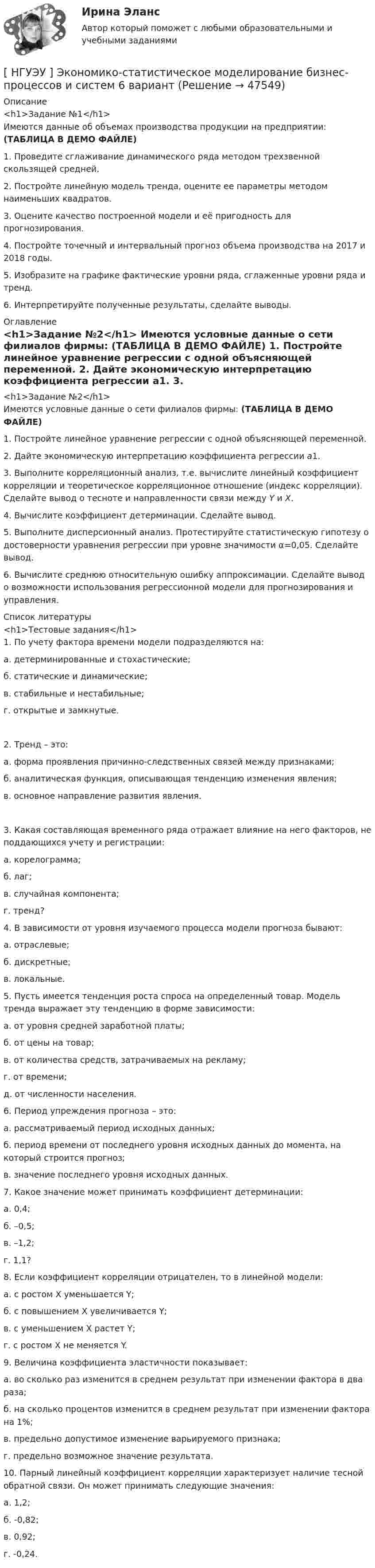     
            Описание
            <h1>Задание №1</h1>	Имеются данные об объемах производства продукции на предприятии: (ТАБЛИЦА В ДЕМО ФАЙЛЕ) 1. Проведите сглаживание динамического ряда методом трехзвенной скользящей средней.2. Постройте линейную модель тренда, оцените ее параметры методом наименьших квадратов.3. Оцените качество построенной модели и её пригодность для прогнозирования.4. Постройте точечный и интервальный прогноз объема производства на 2017 и 2018 годы.5. Изобразите на графике фактические уровни ряда, сглаженные уровни ряда и тренд.6. Интерпретируйте полученные результаты, сделайте выводы. 
            Оглавление
            <h1>Задание №2</h1>	Имеются условные данные о сети филиалов фирмы: (ТАБЛИЦА В ДЕМО ФАЙЛЕ) 	1. Постройте линейное уравнение регрессии с одной объясняющей переменной.	2. Дайте экономическую интерпретацию коэффициента регрессии a1.	3. Выполните корреляционный анализ, т.е. вычислите линейный коэффициент корреляции и теоретическое корреляционное отношение (индекс корреляции). Сделайте вывод о тесноте и направленности связи между Y и X.	4. Вычислите коэффициент детерминации. Сделайте вывод.	5. Выполните дисперсионный анализ. Протестируйте статистическую гипотезу о достоверности уравнения регрессии при уровне значимости α=0,05. Сделайте вывод.	6. Вычислите среднюю относительную ошибку аппроксимации. Сделайте вывод о возможности использования регрессионной модели для прогнозирования и управления.  
            Список литературы
            <h1>Тестовые задания</h1>	1. По учету фактора времени модели подразделяются на:	а. детерминированные и стохастические;	б. статические и динамические;	в. стабильные и нестабильные;	г. открытые и замкнутые.	2. Тренд – это:	а. форма проявления причинно-следственных связей между признаками;	б. аналитическая функция, описывающая тенденцию изменения явления;	в. основное направление развития явления.	3. Какая составляющая временного ряда отражает влияние на него факторов, не поддающихся учету и регистрации:	а. корелограмма;	б. лаг;	в. случайная компонента;	г. тренд? 	4. В зависимости от уровня изучаемого процесса модели прогноза бывают:	а. отраслевые;	б. дискретные;	в. локальные. 	5. Пусть имеется тенденция роста спроса на определенный товар. Модель тренда выражает эту тенденцию в форме зависимости:	а. от уровня средней заработной платы;	б. от цены на товар;	в. от количества средств, затрачиваемых на рекламу;	г. от времени;	д. от численности населения. 	6. Период упреждения прогноза – это:	а. рассматриваемый период исходных данных;	б. период времени от последнего уровня исходных данных до момента, на который строится прогноз;	в. значение последнего уровня исходных данных. 	7. Какое значение может принимать коэффициент детерминации:	а. 0,4;	б. –0,5;	в. –1,2;	г. 1,1? 	8. Если коэффициент корреляции отрицателен, то в линейной модели:	а. с ростом X уменьшается Y;	б. с повышением X увеличивается Y;	в. с уменьшением X растет Y;	г. с ростом X не меняется Y. 	9. Величина коэффициента эластичности показывает:	а. во сколько раз изменится в среднем результат при изменении фактора в два раза;	б. на сколько процентов изменится в среднем результат при изменении фактора на 1%;	в. предельно допустимое изменение варьируемого признака;	г. предельно возможное значение результата. 	10. Парный линейный коэффициент корреляции характеризует наличие тесной обратной связи. Он может принимать следующие значения:	а. 1,2;	б. -0,82;	в. 0,92;	г. -0,24.
            
            
             [ НГУЭУ ] Экономико-статистическое моделирование бизнес-процессов и систем 6 вариант[ НГУЭУ ] Экономико-статистическое моделирование бизнес-процессов и систем 6 вариант[ НГУЭУ ] Экономическая теория 10 вариант[ НГУЭУ ] Экономическая теория 6 вариант[ НГУЭУ ] Экономический анализ права 10 вариант[ НГУЭУ ] Экспериментальная психология 1 вариант[ НГУЭУ ] Экспериментальная психология 2 вариантНГУЭУ Эконометрика Вариант 10 (2 задания и тесты) метод.указания 2019 г. По 20 регионам РФ имеются данные о потребительских расходах в среднем на душу населения, руб.НГУЭУ Эконометрика Вариант 9 (2 задания и тесты) метод.указания 2019 г. По 26 регионам РФ имеются данные о потребительских расходах в среднем на душу населения, руб., среднедушевых [НГУЭУ] Эконометрика (контрольная, вариант 1)[НГУЭУ] Эконометрика (контрольная, вариант 5)[ НГУЭУ ] Экономика и социология труда 10 вариант[ НГУЭУ ] Экономика организации 10 вариант[ НГУЭУ ] Экономика предприятий 3 вариант