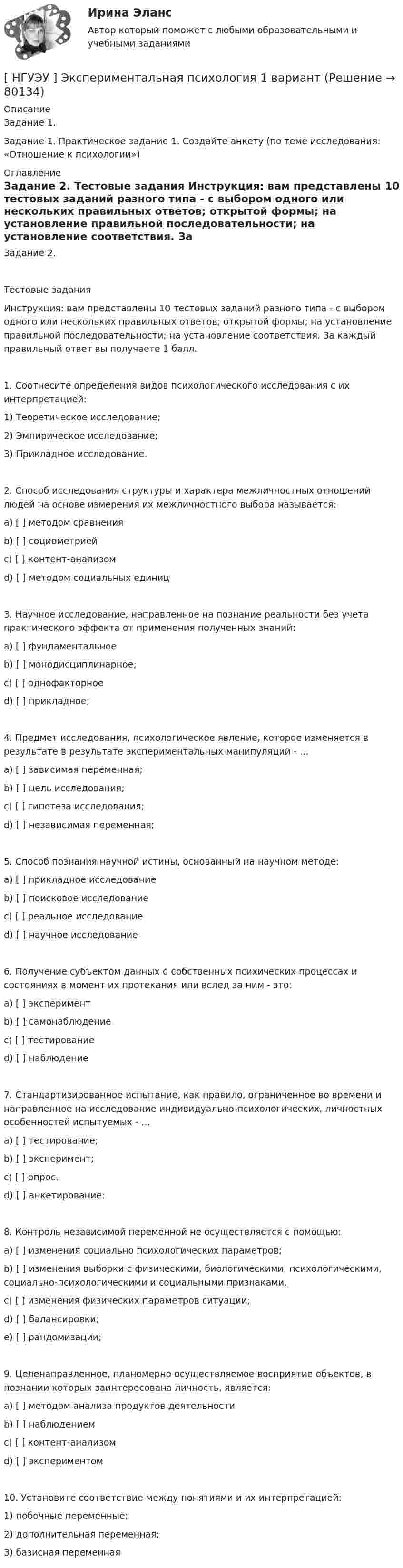      
            Описание
            Задание 1. Задание 1. Практическое задание 1. Создайте анкету (по теме исследования: «Отношение к психологии») 
            Оглавление
            Задание 2. Тестовые задания Инструкция: вам представлены 10 тестовых заданий разного типа - с выбором одного или нескольких правильных ответов; открытой формы; на установление правильной последовательности; на установление соответствия. За каждый правильный ответ вы получаете 1 балл. 1. Соотнесите определения видов психологического исследования с их интерпретацией: 1) Теоретическое исследование; 2) Эмпирическое исследование; 3) Прикладное исследование.2. Способ исследования структуры и характера межличностных отношений людей на основе измерения их межличностного выбора называется: a) [ ] методом сравнения b) [ ] социометрией c) [ ] контент-анализом d) [ ] методом социальных единиц 3. Научное исследование, направленное на познание реальности без учета практического эффекта от применения полученных знаний: a) [ ] фундаментальное b) [ ] монодисциплинарное; c) [ ] однофакторное d) [ ] прикладное; 4. Предмет исследования, психологическое явление, которое изменяется в результате в результате экспериментальных манипуляций - … a) [ ] зависимая переменная; b) [ ] цель исследования; c) [ ] гипотеза исследования; d) [ ] независимая переменная; 5. Способ познания научной истины, основанный на научном методе: a) [ ] прикладное исследование b) [ ] поисковое исследование c) [ ] реальное исследование d) [ ] научное исследование 6. Получение субъектом данных о собственных психических процессах и состояниях в момент их протекания или вслед за ним - это: a) [ ] эксперимент b) [ ] самонаблюдение c) [ ] тестирование d) [ ] наблюдение 7. Стандартизированное испытание, как правило, ограниченное во времени и направленное на исследование индивидуально-психологических, личностных особенностей испытуемых - … a) [ ] тестирование; b) [ ] эксперимент; c) [ ] опрос. d) [ ] анкетирование; 8. Контроль независимой переменной не осуществляется с помощью:a) [ ] изменения социально психологических параметров; b) [ ] изменения выборки с физическими, биологическими, психологическими, социально-психологическими и социальными признаками. c) [ ] изменения физических параметров ситуации; d) [ ] балансировки; e) [ ] рандомизации; 9. Целенаправленное, планомерно осуществляемое восприятие объектов, в познании которых заинтересована личность, является: a) [ ] методом анализа продуктов деятельностиb) [ ] наблюдением c) [ ] контент-анализом d) [ ] экспериментом 10. Установите соответствие между понятиями и их интерпретацией: 1) побочные переменные;2) дополнительная переменная; 3) базисная переменная   
            
            
            [ НГУЭУ ] Экономический анализ права 10 вариант[ НГУЭУ ] Экспериментальная психология 1 вариант[ НГУЭУ ] Экспериментальная психология 2 вариант[ НГУЭУ ] ЭФФЕКТИВНОСТЬ ИНВЕСТИЦИОННЫХ ПРОГРАММ РАЗВИТИЯ ПРЕДПРИЯТИЯ 3 вариант[ НГУЭУ] ЭФФЕКТИВНОСТЬ ИНВЕСТИЦИОННЫХ ПРОГРАММ РАЗВИТИЯ ПРЕДПРИЯТИЯ 4 вариант[ НГУЭУ ] ЭФФЕКТИВНОСТЬ ИНВЕСТИЦИОННЫХ ПРОГРАММ РАЗВИТИЯ ПРЕДПРИЯТИЯ 8 вариант[ НГУЭУ ] Юнит - экономика 8 вариант[ НГУЭУ ] Экономика и социология труда 10 вариант[ НГУЭУ ] Экономика организации 10 вариант[ НГУЭУ ] Экономика предприятий 3 вариант[ НГУЭУ ] Экономика предприятий (организаций) 6 вариант [ НГУЭУ ] Экономико-статистическое моделирование бизнес-процессов и систем 6 вариант[ НГУЭУ ] Экономико-статистическое моделирование бизнес-процессов и систем 6 вариант[ НГУЭУ ] Экономическая теория 10 вариант