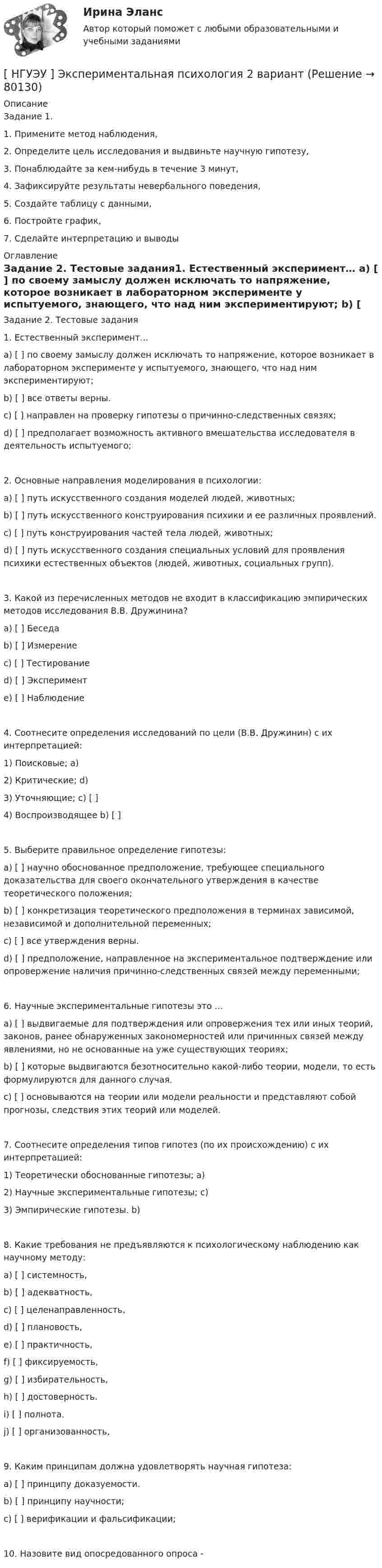      
            Описание
            Задание 1. 1. Примените метод наблюдения, 2. Определите цель исследования и выдвиньте научную гипотезу, 3. Понаблюдайте за кем-нибудь в течение 3 минут, 4. Зафиксируйте результаты невербального поведения, 5. Создайте таблицу с данными, 6. Постройте график, 7. Сделайте интерпретацию и выводы 
            Оглавление
            Задание 2. Тестовые задания1. Естественный эксперимент… a) [ ] по своему замыслу должен исключать то напряжение, которое возникает в лабораторном эксперименте у испытуемого, знающего, что над ним экспериментируют; b) [ ] все ответы верны. c) [ ] направлен на проверку гипотезы о причинно-следственных связях; d) [ ] предполагает возможность активного вмешательства исследователя в деятельность испытуемого; 2. Основные направления моделирования в психологии: a) [ ] путь искусственного создания моделей людей, животных; b) [ ] путь искусственного конструирования психики и ее различных проявлений. c) [ ] путь конструирования частей тела людей, животных; d) [ ] путь искусственного создания специальных условий для проявления психики естественных объектов (людей, животных, социальных групп). 3. Какой из перечисленных методов не входит в классификацию эмпирических методов исследования В.В. Дружинина? a) [ ] Беседа b) [ ] Измерение c) [ ] Тестирование d) [ ] Эксперимент e) [ ] Наблюдение 4. Соотнесите определения исследований по цели (В.В. Дружинин) с их интерпретацией: 1) Поисковые; a)2) Критические; d) 3) Уточняющие; c) [ ] 4) Воспроизводящее b) [ ]5. Выберите правильное определение гипотезы: a) [ ] научно обоснованное предположение, требующее специального доказательства для своего окончательного утверждения в качестве теоретического положения; b) [ ] конкретизация теоретического предположения в терминах зависимой, независимой и дополнительной переменных; c) [ ] все утверждения верны. d) [ ] предположение, направленное на экспериментальное подтверждение или опровержение наличия причинно-следственных связей между переменными; 6. Научные экспериментальные гипотезы это … a) [ ] выдвигаемые для подтверждения или опровержения тех или иных теорий, законов, ранее обнаруженных закономерностей или причинных связей между явлениями, но не основанные на уже существующих теориях; b) [ ] которые выдвигаются безотносительно какой-либо теории, модели, то есть формулируются для данного случая. c) [ ] основываются на теории или модели реальности и представляют собой прогнозы, следствия этих теорий или моделей. 7. Соотнесите определения типов гипотез (по их происхождению) с их интерпретацией: 1) Теоретически обоснованные гипотезы; a) 2) Научные экспериментальные гипотезы; c) 3) Эмпирические гипотезы. b) 8. Какие требования не предъявляются к психологическому наблюдению как научному методу: a) [ ] системность,b) [ ] адекватность,c) [ ] целенаправленность, d) [ ] плановость, e) [ ] практичность, f) [ ] фиксируемость, g) [ ] избирательность, h) [ ] достоверность. i) [ ] полнота. j) [ ] организованность, 9. Каким принципам должна удовлетворять научная гипотеза: a) [ ] принципу доказуемости. b) [ ] принципу научности; c) [ ] верификации и фальсификации; 10. Назовите вид опосредованного опроса -  
            
            
            [ НГУЭУ ] Экспериментальная психология 1 вариант[ НГУЭУ ] Экспериментальная психология 2 вариант[ НГУЭУ ] ЭФФЕКТИВНОСТЬ ИНВЕСТИЦИОННЫХ ПРОГРАММ РАЗВИТИЯ ПРЕДПРИЯТИЯ 3 вариант[ НГУЭУ] ЭФФЕКТИВНОСТЬ ИНВЕСТИЦИОННЫХ ПРОГРАММ РАЗВИТИЯ ПРЕДПРИЯТИЯ 4 вариант[ НГУЭУ ] ЭФФЕКТИВНОСТЬ ИНВЕСТИЦИОННЫХ ПРОГРАММ РАЗВИТИЯ ПРЕДПРИЯТИЯ 8 вариант[ НГУЭУ ] Юнит - экономика 8 вариант[НГУЭУ] Юридическая психология (контрольная, вариант 3)[ НГУЭУ ] Экономика организации 10 вариант[ НГУЭУ ] Экономика предприятий 3 вариант[ НГУЭУ ] Экономика предприятий (организаций) 6 вариант [ НГУЭУ ] Экономико-статистическое моделирование бизнес-процессов и систем 6 вариант[ НГУЭУ ] Экономико-статистическое моделирование бизнес-процессов и систем 6 вариант[ НГУЭУ ] Экономическая теория 10 вариант[ НГУЭУ ] Экономическая теория 6 вариант