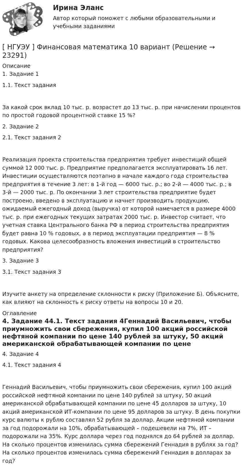      
          Описание
          1. Задание 11.1. Текст задания За какой срок вклад 10 тыс. р. возрастет до 13 тыс. р. при начислении процентов по простой годовой процентной ставке 15 %?2. Задание 22.1. Текст задания 2Реализация проекта строительства предприятия требует инвестиций общей суммой 12 000 тыс. р. Предприятие предполагается эксплуатировать 16 лет. Инвестиции осуществляются поэтапно в начале каждого года строительства предприятия в течение 3 лет: в 1-й год — 6000 тыс. р.; во 2-й — 4000 тыс. р.; в 3-й — 2000 тыс. р. По окончании 3 лет строительства предприятие будет построено, введено в эксплуатацию и начнет производить продукцию, ожидаемый ежегодный доход (выручка) от которой намечается в размере 4000 тыс. р. при ежегодных текущих затратах 2000 тыс. р. Инвестор считает, что учетная ставка Центрального банка РФ в период строительства предприятия будет равна 10 % годовых, а в период эксплуатации предприятия — 8 % годовых. Какова целесообразность вложения инвестиций в строительство предприятия?3. Задание 33.1. Текст задания 3Изучите анкету на определение склонности к риску (Приложение Б). Объясните, как влияют на склонность к риску ответы на вопросы 10 и 20. 
          Оглавление
          4. Задание 44.1. Текст задания 4Геннадий Васильевич, чтобы приумножить свои сбережения, купил 100 акций российской нефтяной компании по цене 140 рублей за штуку, 50 акций американской обрабатывающей компании по цене 45 долларов за штуку, 10 акций американской ИТ-компании по цене 95 долларов за штуку. В день покупки курс валюты к рублю составлял 52 рубля за доллар. Акции нефтяной компании за год подорожали на 10%, обрабатывающей – подешевели на 7%, ИТ – подорожали на 35%. Курс доллара через год поднялся до 64 рублей за доллар. На сколько процентов изменилась сумма сбережений Геннадия в рублях за год? На сколько процентов изменилась сумма сбережений Геннадия в долларах за год? 
            
            
            [НГУЭУ] Философия (контрольная, вариант 1)[ НГУЭУ ] Финансовая математика 10 вариант[ НГУЭУ ] Финансовая математика 4 вариант[ НГУЭУ ] Финансовая математика 6 вариант[ НГУЭУ ] Финансовая математика 8 вариант[ НГУЭУ ] Финансовое моделирование 10 вариант[ НГУЭУ ] Финансовое моделирование 1 вариант[ НГУЭУ ] Устойчивое развитие организации 6 вариант[ НГУЭУ ] Устойчивое развитие организации 8 вариант (2023 год)[НГУЭУ] Учет и анализ банкротств (контрольная, вариант 2)[НГУЭУ] Учет и анализ банкротств (контрольная, вариант 8)[НГУЭУ] Учет и анализ банкротств (контрольная, вариант 9)[ НГУЭУ ] УЧЕТ И АНАЛИЗ (ФИНАНСОВЫЙ УЧЕТ, УПРАВЛЕНЧЕСКИЙ УЧЕТ, ФИНАНСОВЫЙ АНАЛИЗ) 1 вариант[ НГУЭУ ] Философия 10 вариант