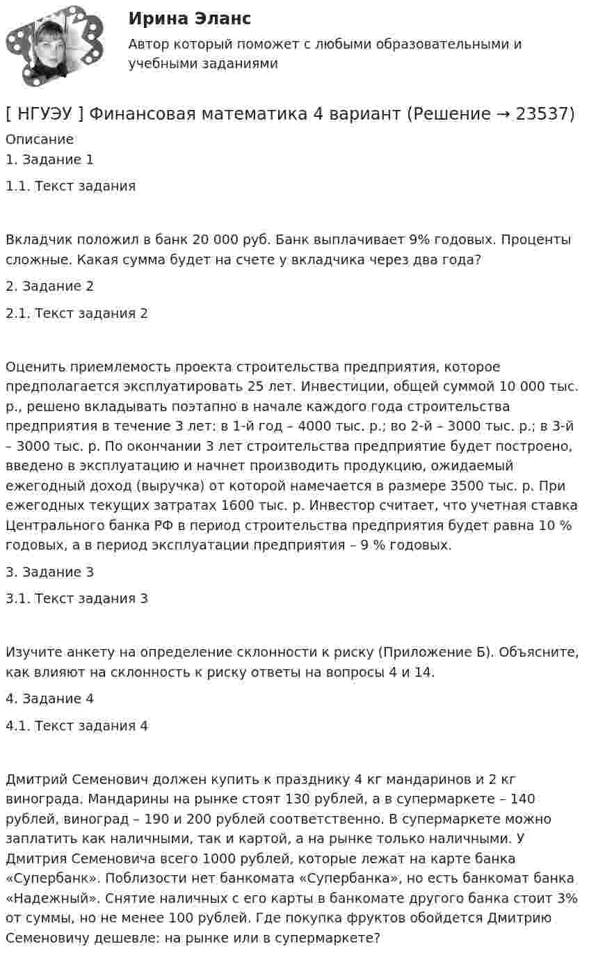      
          Описание
          1. Задание 11.1. Текст задания Вкладчик положил в банк 20 000 руб. Банк выплачивает 9% годовых. Проценты сложные. Какая сумма будет на счете у вкладчика через два года?2. Задание 22.1. Текст задания 2Оценить приемлемость проекта строительства предприятия, которое предполагается эксплуатировать 25 лет. Инвестиции, общей суммой 10 000 тыс. р., решено вкладывать поэтапно в начале каждого года строительства предприятия в течение 3 лет: в 1-й год – 4000 тыс. р.; во 2-й – 3000 тыс. р.; в 3-й – 3000 тыс. р. По окончании 3 лет строительства предприятие будет построено, введено в эксплуатацию и начнет производить продукцию, ожидаемый ежегодный доход (выручка) от которой намечается в размере 3500 тыс. р. При ежегодных текущих затратах 1600 тыс. р. Инвестор считает, что учетная ставка Центрального банка РФ в период строительства предприятия будет равна 10 % годовых, а в период эксплуатации предприятия – 9 % годовых.3. Задание 33.1. Текст задания 3Изучите анкету на определение склонности к риску (Приложение Б). Объясните, как влияют на склонность к риску ответы на вопросы 4 и 14.4. Задание 44.1. Текст задания 4Дмитрий Семенович должен купить к празднику 4 кг мандаринов и 2 кг винограда. Мандарины на рынке стоят 130 рублей, а в супермаркете – 140 рублей, виноград – 190 и 200 рублей соответственно. В супермаркете можно заплатить как наличными, так и картой, а на рынке только наличными. У Дмитрия Семеновича всего 1000 рублей, которые лежат на карте банка «Супербанк». Поблизости нет банкомата «Супербанка», но есть банкомат банка «Надежный». Снятие наличных с его карты в банкомате другого банка стоит 3% от суммы, но не менее 100 рублей. Где покупка фруктов обойдется Дмитрию Семеновичу дешевле: на рынке или в супермаркете?  
            
            
            [ НГУЭУ ] Финансовая математика 10 вариант[ НГУЭУ ] Финансовая математика 4 вариант[ НГУЭУ ] Финансовая математика 6 вариант[ НГУЭУ ] Финансовая математика 8 вариант[ НГУЭУ ] Финансовое моделирование 10 вариант[ НГУЭУ ] Финансовое моделирование 1 вариант[ НГУЭУ ] Финансовое моделирование 3 вариант[ НГУЭУ ] Устойчивое развитие организации 8 вариант (2023 год)[НГУЭУ] Учет и анализ банкротств (контрольная, вариант 2)[НГУЭУ] Учет и анализ банкротств (контрольная, вариант 8)[НГУЭУ] Учет и анализ банкротств (контрольная, вариант 9)[ НГУЭУ ] УЧЕТ И АНАЛИЗ (ФИНАНСОВЫЙ УЧЕТ, УПРАВЛЕНЧЕСКИЙ УЧЕТ, ФИНАНСОВЫЙ АНАЛИЗ) 1 вариант[ НГУЭУ ] Философия 10 вариант[ НГУЭУ ] Философия 6 вариант