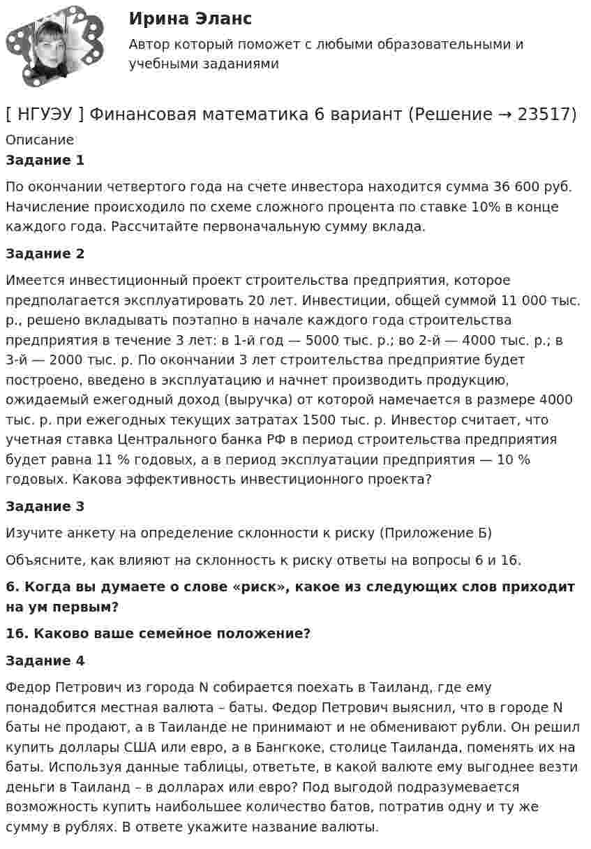      
          Описание
           Задание 1	По окончании четвертого года на счете инвестора находится сумма 36 600 руб. Начисление происходило по схеме сложного процента по ставке 10% в конце каждого года. Рассчитайте первоначальную сумму вклада. Задание 2	Имеется инвестиционный проект строительства предприятия, которое предполагается эксплуатировать 20 лет. Инвестиции, общей суммой 11 000 тыс. р., решено вкладывать поэтапно в начале каждого года строительства предприятия в течение 3 лет: в 1-й год — 5000 тыс. р.; во 2-й — 4000 тыс. р.; в 3-й — 2000 тыс. р. По окончании 3 лет строительства предприятие будет построено, введено в эксплуатацию и начнет производить продукцию, ожидаемый ежегодный доход (выручка) от которой намечается в размере 4000 тыс. р. при ежегодных текущих затратах 1500 тыс. р. Инвестор считает, что учетная ставка Центрального банка РФ в период строительства предприятия будет равна 11 % годовых, а в период эксплуатации предприятия — 10 % годовых. Какова эффективность инвестиционного проекта? Задание 3Изучите анкету на определение склонности к риску (Приложение Б)Объясните, как влияют на склонность к риску ответы на вопросы 6 и 16. 6. Когда вы думаете о слове «риск», какое из следующих слов приходит на ум первым? 16. Каково ваше семейное положение? Задание 4 	Федор Петрович из города N собирается поехать в Таиланд, где ему понадобится местная валюта – баты. Федор Петрович выяснил, что в городе N баты не продают, а в Таиланде не принимают и не обменивают рубли. Он решил купить доллары США или евро, а в Бангкоке, столице Таиланда, поменять их на баты. Используя данные таблицы, ответьте, в какой валюте ему выгоднее везти деньги в Таиланд – в долларах или евро? Под выгодой подразумевается возможность купить наибольшее количество батов, потратив одну и ту же сумму в рублях. В ответе укажите название валюты.  
            
            
            [ НГУЭУ ] Финансовая математика 4 вариант[ НГУЭУ ] Финансовая математика 6 вариант[ НГУЭУ ] Финансовая математика 8 вариант[ НГУЭУ ] Финансовое моделирование 10 вариант[ НГУЭУ ] Финансовое моделирование 1 вариант[ НГУЭУ ] Финансовое моделирование 3 вариант[ НГУЭУ ] Финансовое моделирование 8 вариант[НГУЭУ] Учет и анализ банкротств (контрольная, вариант 2)[НГУЭУ] Учет и анализ банкротств (контрольная, вариант 8)[НГУЭУ] Учет и анализ банкротств (контрольная, вариант 9)[ НГУЭУ ] УЧЕТ И АНАЛИЗ (ФИНАНСОВЫЙ УЧЕТ, УПРАВЛЕНЧЕСКИЙ УЧЕТ, ФИНАНСОВЫЙ АНАЛИЗ) 1 вариант[ НГУЭУ ] Философия 10 вариант[ НГУЭУ ] Философия 6 вариант[НГУЭУ] Философия (контрольная, вариант 1)