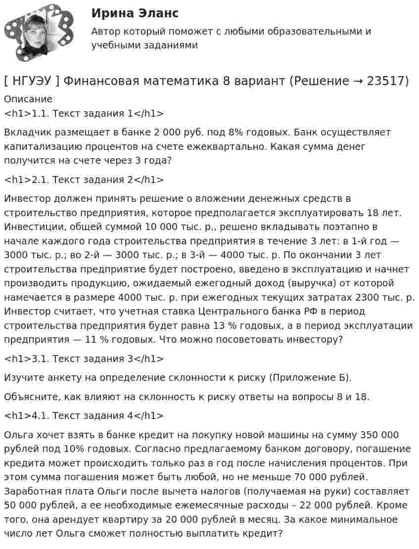      
          Описание
          <h1>1.1. Текст задания 1</h1> 	Вкладчик размещает в банке 2 000 руб. под 8% годовых. Банк осуществляет капитализацию процентов на счете ежеквартально. Какая сумма денег получится на счете через 3 года?<h1>2.1. Текст задания 2</h1> 	Инвестор должен принять решение о вложении денежных средств в строительство предприятия, которое предполагается эксплуатировать 18 лет. Инвестиции, общей суммой 10 000 тыс. р., решено вкладывать поэтапно в начале каждого года строительства предприятия в течение 3 лет: в 1-й год — 3000 тыс. р.; во 2-й — 3000 тыс. р.; в 3-й — 4000 тыс. р. По окончании 3 лет строительства предприятие будет построено, введено в эксплуатацию и начнет производить продукцию, ожидаемый ежегодный доход (выручка) от которой намечается в размере 4000 тыс. р. при ежегодных текущих затратах 2300 тыс. р. Инвестор считает, что учетная ставка Центрального банка РФ в период строительства предприятия будет равна 13 % годовых, а в период эксплуатации предприятия — 11 % годовых. Что можно посоветовать инвестору?<h1>3.1. Текст задания 3</h1> 	Изучите анкету на определение склонности к риску (Приложение Б). 	Объясните, как влияют на склонность к риску ответы на вопросы 8 и 18.<h1>4.1. Текст задания 4</h1> 	Ольга хочет взять в банке кредит на покупку новой машины на сумму 350 000 рублей под 10% годовых. Согласно предлагаемому банком договору, погашение кредита может происходить только раз в год после начисления процентов. При этом сумма погашения может быть любой, но не меньше 70 000 рублей. Заработная плата Ольги после вычета налогов (получаемая на руки) составляет 50 000 рублей, а ее необходимые ежемесячные расходы – 22 000 рублей. Кроме того, она арендует квартиру за 20 000 рублей в месяц. За какое минимальное число лет Ольга сможет полностью выплатить кредит?  
            
            
            [ НГУЭУ ] Финансовая математика 6 вариант[ НГУЭУ ] Финансовая математика 8 вариант[ НГУЭУ ] Финансовое моделирование 10 вариант[ НГУЭУ ] Финансовое моделирование 1 вариант[ НГУЭУ ] Финансовое моделирование 3 вариант[ НГУЭУ ] Финансовое моделирование 8 вариант[ НГУЭУ ] Финансовый менеджмент 10 вариант[НГУЭУ] Учет и анализ банкротств (контрольная, вариант 8)[НГУЭУ] Учет и анализ банкротств (контрольная, вариант 9)[ НГУЭУ ] УЧЕТ И АНАЛИЗ (ФИНАНСОВЫЙ УЧЕТ, УПРАВЛЕНЧЕСКИЙ УЧЕТ, ФИНАНСОВЫЙ АНАЛИЗ) 1 вариант[ НГУЭУ ] Философия 10 вариант[ НГУЭУ ] Философия 6 вариант[НГУЭУ] Философия (контрольная, вариант 1)[ НГУЭУ ] Финансовая математика 10 вариант