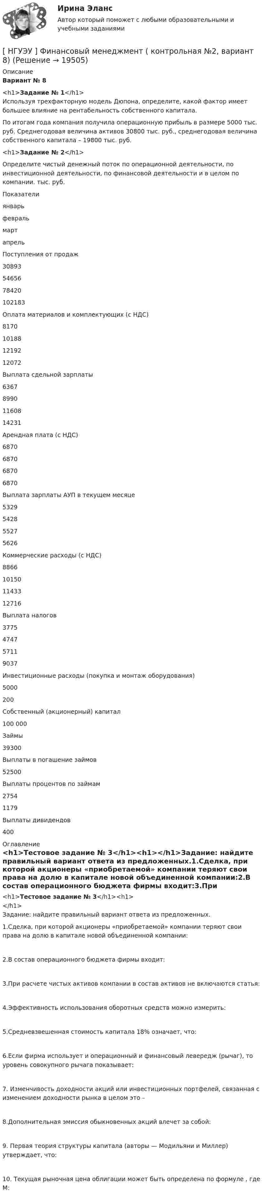      
          Описание
          Вариант № 8 <h1>Задание № 1</h1>	Используя трехфакторную модель Дюпона, определите, какой фактор имеет большее влияние на рентабельность собственного капитала. 	По итогам года компания получила операционную прибыль в размере 5000 тыс. руб. Среднегодовая величина активов 30800 тыс. руб., среднегодовая величина собственного капитала – 19800 тыс. руб. <h1>Задание № 2</h1> 	Определите чистый денежный поток по операционной деятельности, по инвестиционной деятельности, по финансовой деятельности и в целом по компании. тыс. руб.  Показатели январь февраль март апрель   Поступления от продаж  30893  54656  78420  102183    Оплата материалов и комплектующих (с НДС)  8170  10188  12192  12072    Выплата сдельной зарплаты 6367  8990  11608  14231    Арендная плата (с НДС)  6870  6870  6870  6870    Выплата зарплаты АУП в текущем месяце 5329  5428  5527  5626    Коммерческие расходы (с НДС)  8866  10150  11433  12716    Выплата налогов 3775  4747  5711  9037    Инвестиционные расходы (покупка и монтаж оборудования) 5000 200     Собственный (акционерный) капитал 100 000      Займы   39300     Выплаты в погашение займов   52500     Выплаты процентов по займам   2754  1179    Выплаты дивидендов    400  
          Оглавление
          <h1>Тестовое задание № 3</h1><h1></h1>Задание: найдите правильный вариант ответа из предложенных.1.Сделка, при которой акционеры «приобретаемой» компании теряют свои права на долю в капитале новой объединенной компании:2.В состав операционного бюджета фирмы входит:3.При расчете чистых активов компании в состав активов не включаются статья:4.Эффективность использования оборотных средств можно измерить:5.Средневзвешенная стоимость капитала 18% означает, что:6.Если фирма использует и операционный и финансовый левередж (рычаг), то уровень совокупного рычага показывает:7. Изменчивость доходности акций или инвестиционных портфелей, связанная с изменением доходности рынка в целом это –8.Дополнительная эмиссия обыкновенных акций влечет за собой:9. Первая теория структуры капитала (авторы — Модильяни и Миллер) утверждает, что:10. Текущая рыночная цена облигации может быть определена по формуле                     , где М: 
            
            
            [ НГУЭУ ] Финансовый менеджмент (контрольная №2, вариант3)[ НГУЭУ ] Финансовый менеджмент ( контрольная №2, вариант 8)[НГУЭУ] Финансовый менеджмент (контрольная, вариант 2)[НГУЭУ] Финансовый менеджмент (контрольная, вариант 8)[НГУЭУ] Финансы (контрольная, вариант 5)[НГУЭУ] Экологическое право (контрольная, вариант 6)[ НГУЭУ ] Эконометрика 5 вариант[ НГУЭУ ] Финансовое моделирование 1 вариант[ НГУЭУ ] Финансовое моделирование 3 вариант[ НГУЭУ ] Финансовое моделирование 8 вариант[ НГУЭУ ] Финансовый менеджмент 10 вариант[ НГУЭУ ] Финансовый менеджмент 1 вариант[ НГУЭУ ] Финансовый менеджмент 1 вариант (контрольная работа №2)[ НГУЭУ ] Финансовый менеджмент 6 вариант