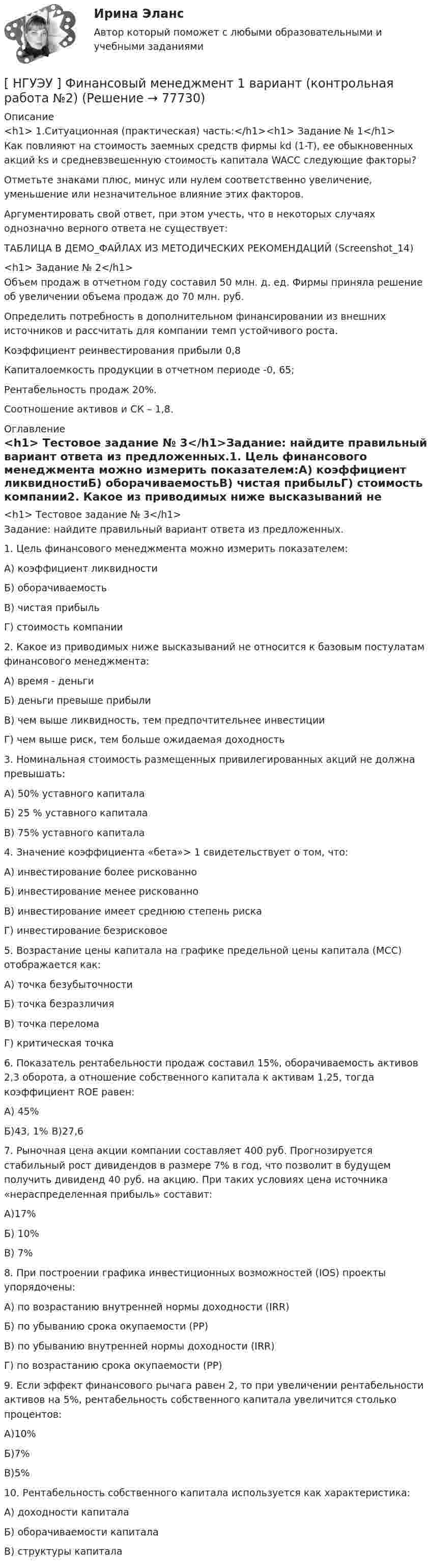     
            Описание
            <h1>	1.Ситуационная (практическая) часть:</h1><h1>	Задание № 1</h1>Как повлияют на стоимость заемных средств фирмы kd (1-T), ее обыкновенных акций ks и средневзвешенную стоимость капитала WACC следующие факторы? Отметьте знаками плюс, минус или нулем соответственно увеличение, уменьшение или незначительное влияние этих факторов. Аргументировать свой ответ, при этом учесть, что в некоторых случаях однозначно верного ответа не существует:ТАБЛИЦА В ДЕМО_ФАЙЛАХ ИЗ МЕТОДИЧЕСКИХ РЕКОМЕНДАЦИЙ (Screenshot_14)<h1>	Задание № 2</h1>Объем продаж в отчетном году составил 50 млн. д. ед. Фирмы приняла решение об увеличении объема продаж до 70 млн. руб.Определить потребность в дополнительном финансировании из внешних источников и рассчитать для компании темп устойчивого роста.Коэффициент реинвестирования прибыли 0,8Капиталоемкость продукции в отчетном периоде -0, 65; Рентабельность продаж 20%.Соотношение активов и СК – 1,8. 
            Оглавление
            <h1>	Тестовое задание № 3</h1>Задание: найдите правильный вариант ответа из предложенных.1. Цель финансового менеджмента можно измерить показателем:А) коэффициент ликвидностиБ) оборачиваемостьВ) чистая прибыльГ) стоимость компании2. Какое из приводимых ниже высказываний не относится к базовым постулатам финансового менеджмента:А) время - деньгиБ) деньги превыше прибылиВ) чем выше ликвидность, тем предпочтительнее инвестицииГ) чем выше риск, тем больше ожидаемая доходность3. Номинальная стоимость размещенных привилегированных акций не должна превышать:А) 50% уставного капиталаБ) 25 % уставного капиталаВ) 75% уставного капитала4. Значение коэффициента «бета»> 1 свидетельствует о том, что:А) инвестирование более рискованноБ) инвестирование менее рискованноВ) инвестирование имеет среднюю степень рискаГ) инвестирование безрисковое5. Возрастание цены капитала на графике предельной цены капитала (MCC) отображается как:А) точка безубыточностиБ) точка безразличияВ) точка переломаГ) критическая точка6. Показатель рентабельности продаж составил 15%, оборачиваемость активов 2,3 оборота, а отношение собственного капитала к активам 1,25, тогда коэффициент ROE равен:А) 45%Б)43, 1% В)27,67. Рыночная цена акции компании составляет 400 руб. Прогнозируется стабильный рост дивидендов в размере 7% в год, что позволит в будущем получить дивиденд 40 руб. на акцию. При таких условиях цена источника «нераспределенная прибыль» составит:А)17%Б) 10%В) 7%8. При построении графика инвестиционных возможностей (IOS) проекты упорядочены:А) по возрастанию внутренней нормы доходности (IRR)Б) по убыванию срока окупаемости (PP)В) по убыванию внутренней нормы доходности (IRR)Г) по возрастанию срока окупаемости (PP)9. Если эффект финансового рычага равен 2, то при увеличении рентабельности активов на 5%, рентабельность собственного капитала увеличится столько процентов:А)10%Б)7%В)5%10. Рентабельность собственного капитала используется как характеристика:А) доходности капиталаБ) оборачиваемости капиталаВ) структуры капитала  
            
            
            [ НГУЭУ ] Финансовый менеджмент 1 вариант[ НГУЭУ ] Финансовый менеджмент 1 вариант (контрольная работа №2)[ НГУЭУ ] Финансовый менеджмент 6 вариант[ НГУЭУ ] Финансовый менеджмент 6 вариант ( контрольная №2)[ НГУЭУ ] Финансовый менеджмент (контрольная №2, вариант3)[ НГУЭУ ] Финансовый менеджмент ( контрольная №2, вариант 8)[НГУЭУ] Финансовый менеджмент (контрольная, вариант 2)[ НГУЭУ ] Финансовая математика 4 вариант[ НГУЭУ ] Финансовая математика 6 вариант[ НГУЭУ ] Финансовая математика 8 вариант[ НГУЭУ ] Финансовое моделирование 10 вариант[ НГУЭУ ] Финансовое моделирование 1 вариант[ НГУЭУ ] Финансовое моделирование 3 вариант[ НГУЭУ ] Финансовое моделирование 8 вариант
