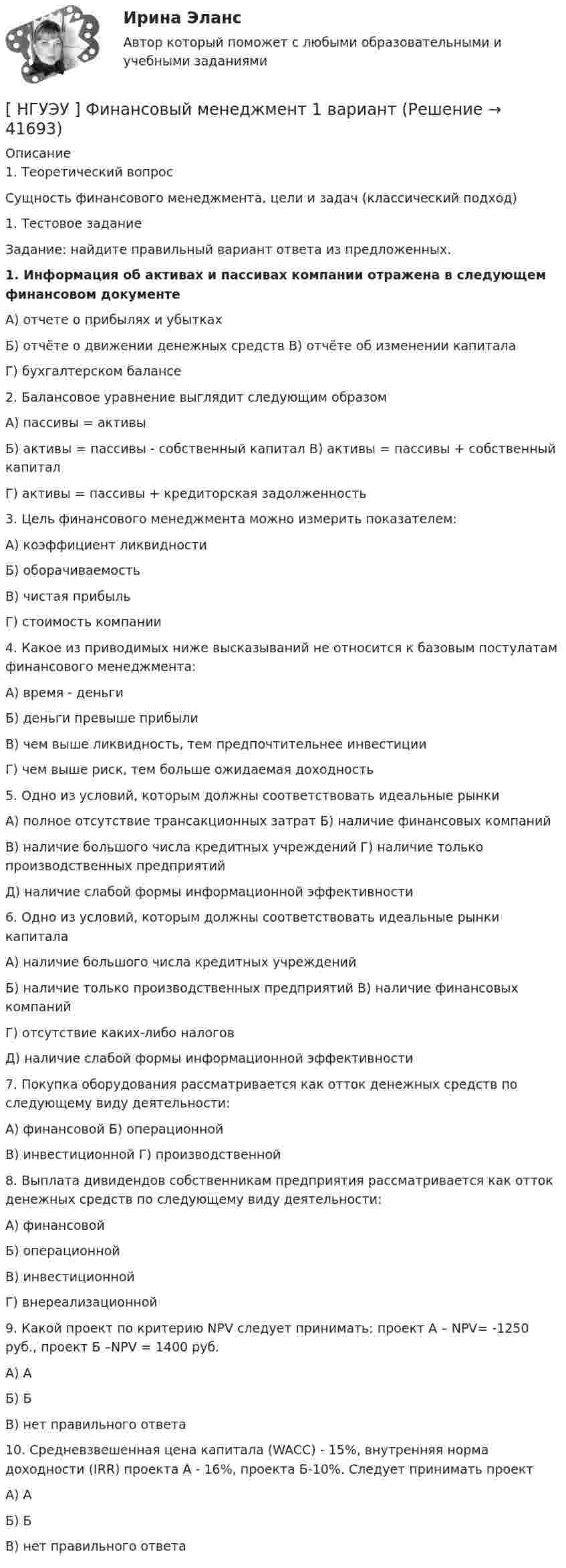      
          Описание
          1.    Теоретический вопрос	Сущность финансового менеджмента, цели и задач (классический подход)	1.                      Тестовое задание Задание: найдите правильный вариант ответа из предложенных. 1. Информация об активах и пассивах компании отражена в следующем финансовом документеА) отчете о прибылях и убыткахБ) отчёте о движении денежных средств В) отчёте об изменении капиталаГ) бухгалтерском балансе2. Балансовое уравнение выглядит следующим образомА)    пассивы = активы Б)     активы = пассивы - собственный капитал В) активы = пассивы + собственный капиталГ)      активы = пассивы + кредиторская задолженность3. Цель финансового менеджмента можно измерить показателем:А) коэффициент ликвидности Б) оборачиваемостьВ) чистая прибыльГ) стоимость компании4. Какое из приводимых ниже высказываний не относится к базовым постулатам финансового менеджмента:А) время - деньгиБ) деньги превыше прибылиВ) чем выше ликвидность, тем предпочтительнее инвестиции Г) чем выше риск, тем больше ожидаемая доходность5. Одно из условий, которым должны соответствовать идеальные рынкиА)    полное отсутствие трансакционных затрат Б)       наличие финансовых компанийВ)    наличие большого числа кредитных учреждений Г)  наличие только производственных предприятийД)    наличие слабой формы информационной эффективности6. Одно из условий, которым должны соответствовать идеальные рынки капиталаА)   наличие большого числа кредитных учреждений Б)     наличие только производственных предприятий В) наличие финансовых компанийГ)      отсутствие каких-либо налоговД)     наличие слабой формы информационной эффективности7. Покупка оборудования рассматривается как отток денежных средств по следующему виду деятельности:А) финансовой Б) операционнойВ) инвестиционной Г) производственной8. Выплата дивидендов собственникам предприятия рассматривается как отток денежных средств по следующему виду деятельности:А)    финансовойБ)     операционной В)    инвестиционнойГ)     внереализационной9. Какой проект по критерию NPV следует принимать: проект А – NPV= -1250 руб., проект Б –NPV = 1400 руб.А)    АБ)    БВ)    нет правильного ответа10. Средневзвешенная цена капитала (WACC) - 15%, внутренняя норма доходности (IRR) проекта А - 16%, проекта Б-10%. Следует принимать проектА)    АБ)     БВ)    нет правильного ответа   
            
            
            [ НГУЭУ ] Финансовый менеджмент 10 вариант[ НГУЭУ ] Финансовый менеджмент 1 вариант[ НГУЭУ ] Финансовый менеджмент 1 вариант (контрольная работа №2)[ НГУЭУ ] Финансовый менеджмент 6 вариант[ НГУЭУ ] Финансовый менеджмент 6 вариант ( контрольная №2)[ НГУЭУ ] Финансовый менеджмент (контрольная №2, вариант3)[ НГУЭУ ] Финансовый менеджмент ( контрольная №2, вариант 8)[ НГУЭУ ] Финансовая математика 10 вариант[ НГУЭУ ] Финансовая математика 4 вариант[ НГУЭУ ] Финансовая математика 6 вариант[ НГУЭУ ] Финансовая математика 8 вариант[ НГУЭУ ] Финансовое моделирование 10 вариант[ НГУЭУ ] Финансовое моделирование 1 вариант[ НГУЭУ ] Финансовое моделирование 3 вариант