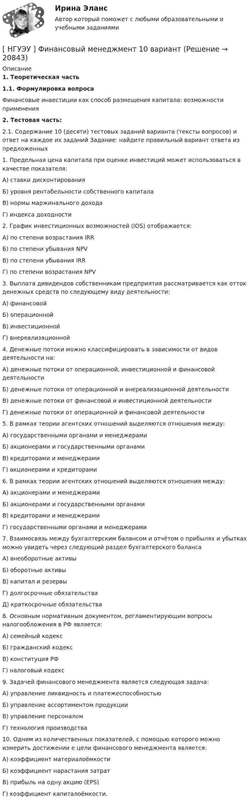      
          Описание
           1. Теоретическая часть 1.1. Формулировка вопроса	Финансовые инвестиции как способ размещения капитала: возможности применения  2. Тестовая часть: 	2.1. Содержание 10 (десяти) тестовых заданий варианта (тексты вопросов) и ответ на каждое их заданий Задание: найдите правильный вариант ответа из предложенных 	1. Предельная цена капитала при оценке инвестиций может использоваться в качестве показателя: 	А) ставки дисконтирования 	Б) уровня рентабельности собственного капитала 	В) нормы маржинального дохода 	Г) индекса доходности  	2. График инвестиционных возможностей (IOS) отображается: 	А) по степени возрастания IRR 	Б) по степени убывания NPV 	В) по степени убывания IRR 	Г) по степени возрастания NPV  	3. Выплата дивидендов собственникам предприятия рассматривается как отток денежных средств по следующему виду деятельности: 	А) финансовой 	Б) операционной 	В) инвестиционной 	Г) внереализационной  	4. Денежные потоки можно классифицировать в зависимости от видов деятельности на: 	А) денежные потоки от операционной, инвестиционной и финансовой деятельности	 Б) денежные потоки от операционной и внереализационной деятельности 	В) денежные потоки от финансовой и инвестиционной деятельности 	Г) денежные потоки от операционной и финансовой деятельности  	5. В рамках теории агентских отношений выделяются отношения между: 	А) государственными органами и менеджерами 	Б) акционерами и государственными органами 	В) кредиторами и менеджерами 	Г) акционерами и кредиторами  	6. В рамках теории агентских отношений выделяются отношения между: 	А) акционерами и менеджерами 	Б) акционерами и государственными органами 	В) кредиторами и менеджерами 	Г) государственными органами и менеджерами  	7. Взаимосвязь между бухгалтерским балансом и отчётом о прибылях и убытках можно увидеть через следующий раздел бухгалтерского баланса 	А) внеоборотные активы 	Б) оборотные активы 	В) капитал и резервы 	Г) долгосрочные обязательства 	Д) краткосрочные обязательства  	8. Основным нормативным документом, регламентирующим вопросы налогообложения в РФ является: 	А) семейный кодекс 	Б) гражданский кодекс 	В) конституция РФ 	Г) налоговый кодекс   	9. Задачей финансового менеджмента является следующая задача: 	А) управление ликвидность и платежеспособностью 	Б) управление ассортиментом продукции 	В) управление персоналом 	Г) технология производства  	10. Одним из количественных показателей, с помощью которого можно измерить достижении е цели финансового менеджмента является: 	А) коэффициент материалоёмкости 	Б) коэффициент нарастания затрат 	В) прибыль на одну акцию (EPS) 	Г) коэффициент капиталоёмкости.   
            
            
            [ НГУЭУ ] Финансовое моделирование 8 вариант[ НГУЭУ ] Финансовый менеджмент 10 вариант[ НГУЭУ ] Финансовый менеджмент 1 вариант[ НГУЭУ ] Финансовый менеджмент 1 вариант (контрольная работа №2)[ НГУЭУ ] Финансовый менеджмент 6 вариант[ НГУЭУ ] Финансовый менеджмент 6 вариант ( контрольная №2)[ НГУЭУ ] Финансовый менеджмент (контрольная №2, вариант3)[НГУЭУ] Философия (контрольная, вариант 1)[ НГУЭУ ] Финансовая математика 10 вариант[ НГУЭУ ] Финансовая математика 4 вариант[ НГУЭУ ] Финансовая математика 6 вариант[ НГУЭУ ] Финансовая математика 8 вариант[ НГУЭУ ] Финансовое моделирование 10 вариант[ НГУЭУ ] Финансовое моделирование 1 вариант