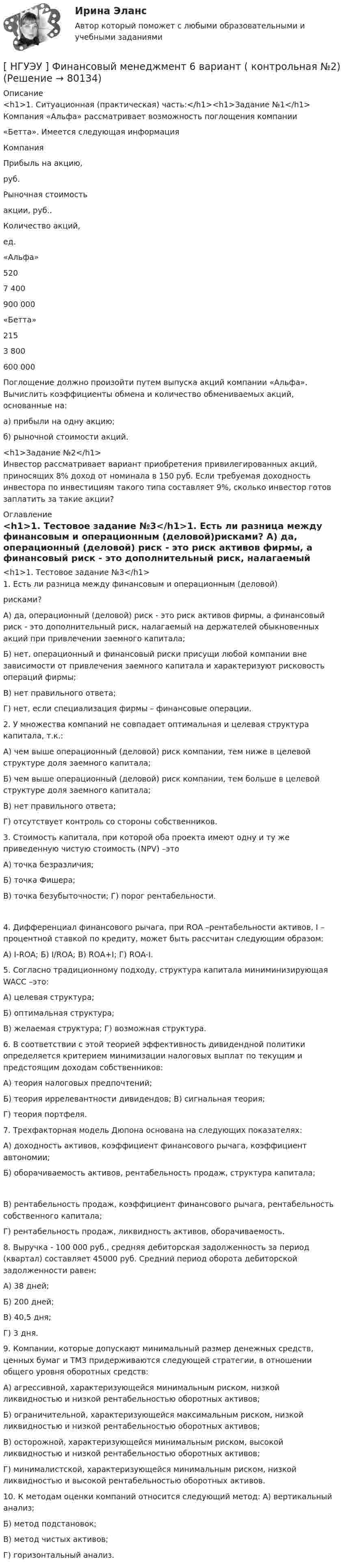     
            Описание
            <h1>1.    Ситуационная (практическая) часть:</h1><h1>Задание №1</h1>Компания «Альфа» рассматривает возможность поглощения компании«Бетта». Имеется следующая информация   Компания Прибыль на акцию,руб. Рыночная стоимостьакции, руб.. Количество акций,ед.   «Альфа» 520 7 400 900 000   «Бетта» 215 3 800 600 000  	Поглощение должно произойти путем выпуска акций компании «Альфа». Вычислить коэффициенты обмена и количество обмениваемых акций, основанные на:а) прибыли на одну акцию;б) рыночной стоимости акций.<h1>Задание №2</h1>	Инвестор рассматривает вариант приобретения привилегированных акций, приносящих 8% доход от номинала в 150 руб. Если требуемая доходность инвестора по инвестициям такого типа составляет 9%, сколько инвестор готов заплатить за такие акции? 
            Оглавление
            <h1>1.  Тестовое задание №3</h1>1.      Есть ли разница между финансовым и операционным (деловой)рисками?	А) да, операционный (деловой) риск - это риск активов фирмы, а финансовый риск - это дополнительный риск, налагаемый на держателей обыкновенных акций при привлечении заемного капитала;	Б) нет, операционный и финансовый риски присущи любой компании вне зависимости от привлечения заемного капитала и характеризуют рисковость операций фирмы;В) нет правильного ответа;Г) нет, если специализация фирмы – финансовые операции.  2.  У множества компаний не совпадает оптимальная и целевая структура капитала, т.к.:	А) чем выше операционный (деловой) риск компании, тем ниже в целевой структуре доля заемного капитала;	Б) чем выше операционный (деловой) риск компании, тем больше в целевой структуре доля заемного капитала;В) нет правильного ответа;Г) отсутствует контроль со стороны собственников.  3.    Стоимость капитала, при которой оба проекта имеют одну и ту же приведенную чистую стоимость (NPV) –этоА) точка безразличия;Б) точка Фишера;В) точка безубыточности; Г) порог рентабельности. 4.       Дифференциал финансового рычага, при ROA –рентабельности активов, I – процентной ставкой по кредиту, может быть рассчитан следующим образом:А) I-ROA; Б) I/ROA; В) ROA+I; Г) ROA-I. 5.               Согласно     традиционному     подходу,     структура     капитала миниминизирующая WACC –это:А) целевая структура;Б) оптимальная структура;В) желаемая структура; Г) возможная структура. 6.   В соответствии с этой теорией эффективность дивидендной политики определяется критерием минимизации налоговых выплат по текущим и предстоящим доходам собственников:А) теория налоговых предпочтений;Б) теория иррелевантности дивидендов; В) сигнальная теория;Г) теория портфеля.  7.  Трехфакторная модель Дюпона основана на следующих показателях:	А) доходность активов, коэффициент финансового рычага, коэффициент автономии;	Б)  оборачиваемость активов,  рентабельность продаж, структура капитала; 	В)    рентабельность   продаж,   коэффициент    финансового   рычага, рентабельность собственного капитала;Г) рентабельность продаж, ликвидность активов, оборачиваемость.  8.  Выручка - 100 000 руб., средняя дебиторская задолженность за период (квартал) составляет 45000 руб. Средний период оборота дебиторской задолженности равен:А) 38 дней;Б) 200 дней;В) 40,5 дня;Г) 3 дня.  9.       Компании, которые допускают минимальный размер денежных средств, ценных бумаг и ТМЗ придерживаются следующей стратегии, в отношении общего уровня оборотных средств:	А)  агрессивной,  характеризующейся  минимальным  риском,  низкой ликвидностью и низкой рентабельностью оборотных активов;	Б) ограничительной, характеризующейся максимальным риском, низкой ликвидностью и низкой рентабельностью оборотных активов;	В)  осторожной, характеризующейся минимальным риском, высокой ликвидностью и низкой рентабельностью оборотных активов;	Г) минималистской, характеризующейся минимальным риском, низкой ликвидностью и высокой рентабельностью оборотных активов. 10.  К методам оценки компаний относится следующий метод: А) вертикальный анализ;Б) метод подстановок;В) метод чистых активов;Г) горизонтальный анализ.  
            
            
            [ НГУЭУ ] Финансовый менеджмент 6 вариант[ НГУЭУ ] Финансовый менеджмент 6 вариант ( контрольная №2)[ НГУЭУ ] Финансовый менеджмент (контрольная №2, вариант3)[ НГУЭУ ] Финансовый менеджмент ( контрольная №2, вариант 8)[НГУЭУ] Финансовый менеджмент (контрольная, вариант 2)[НГУЭУ] Финансовый менеджмент (контрольная, вариант 8)[НГУЭУ] Финансы (контрольная, вариант 5)[ НГУЭУ ] Финансовая математика 8 вариант[ НГУЭУ ] Финансовое моделирование 10 вариант[ НГУЭУ ] Финансовое моделирование 1 вариант[ НГУЭУ ] Финансовое моделирование 3 вариант[ НГУЭУ ] Финансовое моделирование 8 вариант[ НГУЭУ ] Финансовый менеджмент 10 вариант[ НГУЭУ ] Финансовый менеджмент 1 вариант
