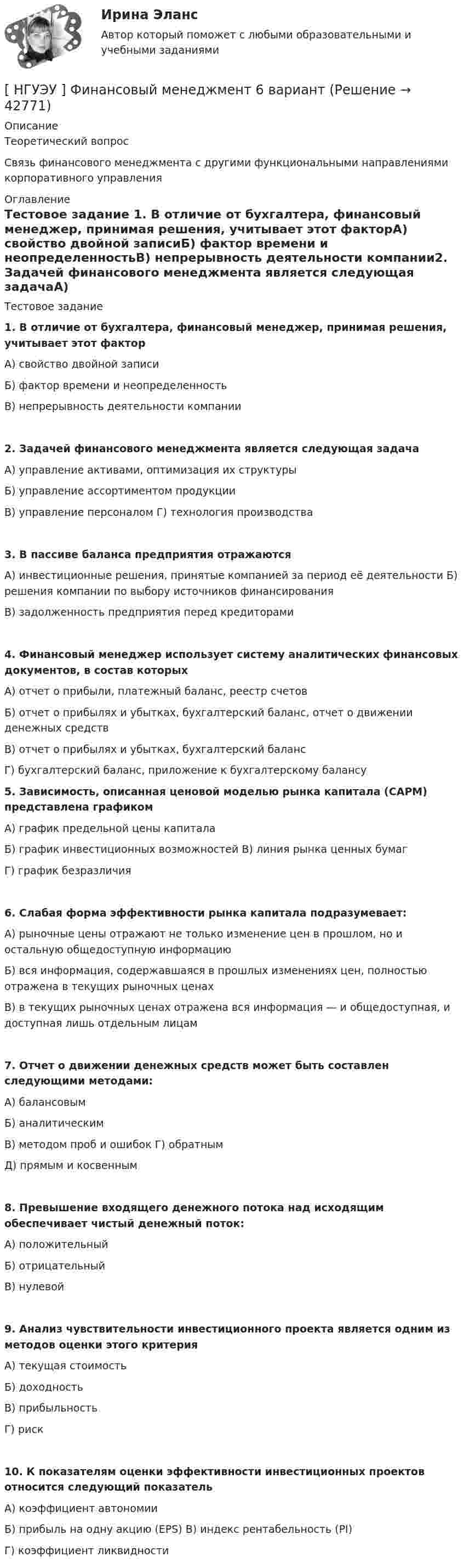      
          Описание
          Теоретический вопрос	Связь финансового менеджмента с другими функциональными направлениями            корпоративного управления 
          Оглавление
          Тестовое задание 1.      В отличие от бухгалтера, финансовый менеджер, принимая решения, учитывает этот факторА) свойство двойной записиБ) фактор времени и неопределенностьВ) непрерывность деятельности компании2. Задачей финансового менеджмента является следующая задачаА) управление активами, оптимизация их структуры Б)  управление ассортиментом продукцииВ) управление персоналом Г)     технология производства3. В пассиве баланса предприятия отражаютсяА) инвестиционные решения, принятые компанией за период её деятельности Б)     решения компании по выбору источников финансированияВ) задолженность предприятия перед кредиторами4. Финансовый  менеджер  использует     систему аналитических финансовых документов, в состав которыхА) отчет о прибыли, платежный баланс, реестр счетов	Б) отчет о прибылях и убытках, бухгалтерский баланс, отчет о движении денежных средствВ) отчет о прибылях и убытках, бухгалтерский балансГ)  бухгалтерский баланс, приложение к бухгалтерскому балансу 5. Зависимость,   описанная    ценовой        моделью       рынка капитала      (CAPM) представлена графикомА) график предельной цены капиталаБ) график инвестиционных возможностей В)     линия рынка ценных бумагГ)  график безразличия 6. Слабая форма эффективности рынка капитала подразумевает:	А) рыночные цены отражают не только изменение цен в прошлом, но и остальную общедоступную информацию	Б) вся информация, содержавшаяся в прошлых изменениях цен, полностью отражена в текущих рыночных ценах	В) в текущих рыночных ценах отражена вся информация — и общедоступная, и доступная лишь отдельным лицам 7. Отчет о движении денежных средств может быть составлен следующими методами:А) балансовымБ)  аналитическимВ) методом проб и ошибок Г)     обратнымД) прямым и косвенным 8. Превышение входящего денежного потока над исходящим обеспечивает чистый денежный поток:А) положительный Б)  отрицательныйВ) нулевой 9. Анализ чувствительности инвестиционного проекта является одним из методов оценки этого критерияА) текущая стоимость Б) доходностьВ) прибыльностьГ)  риск 10. К показателям оценки эффективности инвестиционных проектов относится следующий показательА) коэффициент автономииБ)  прибыль на одну акцию (EPS) В)     индекс рентабельность (PI)Г)  коэффициент ликвидности 
            
            
            [ НГУЭУ ] Финансовый менеджмент 1 вариант (контрольная работа №2)[ НГУЭУ ] Финансовый менеджмент 6 вариант[ НГУЭУ ] Финансовый менеджмент 6 вариант ( контрольная №2)[ НГУЭУ ] Финансовый менеджмент (контрольная №2, вариант3)[ НГУЭУ ] Финансовый менеджмент ( контрольная №2, вариант 8)[НГУЭУ] Финансовый менеджмент (контрольная, вариант 2)[НГУЭУ] Финансовый менеджмент (контрольная, вариант 8)[ НГУЭУ ] Финансовая математика 6 вариант[ НГУЭУ ] Финансовая математика 8 вариант[ НГУЭУ ] Финансовое моделирование 10 вариант[ НГУЭУ ] Финансовое моделирование 1 вариант[ НГУЭУ ] Финансовое моделирование 3 вариант[ НГУЭУ ] Финансовое моделирование 8 вариант[ НГУЭУ ] Финансовый менеджмент 10 вариант