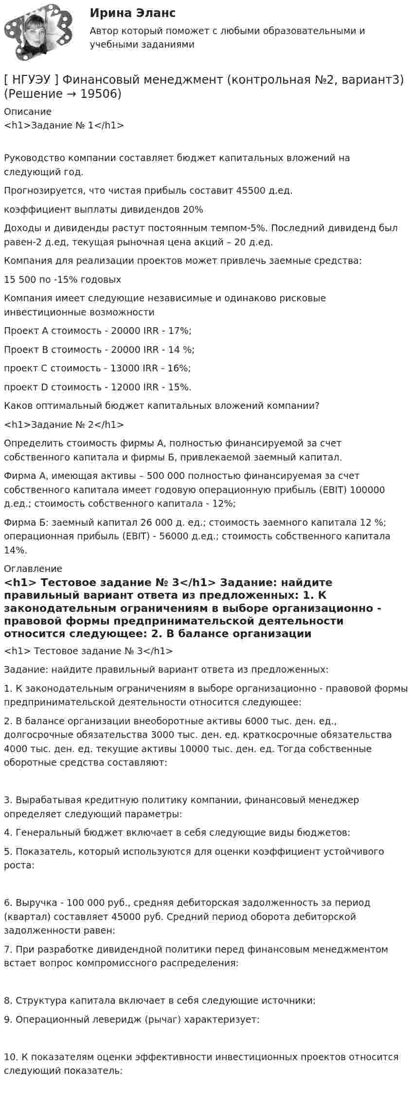      
          Описание
          <h1>Задание № 1</h1>	Руководство компании составляет бюджет капитальных вложений на следующий год.	Прогнозируется, что чистая прибыль составит       45500 д.ед.	коэффициент выплаты дивидендов                                       20%	Доходы и дивиденды растут постоянным темпом-5%. Последний дивиденд был равен-2 д.ед, текущая рыночная цена акций – 20 д.ед.	Компания для реализации проектов может привлечь заемные средства:   	15 500 по -15% годовых	Компания имеет следующие независимые и одинаково рисковые инвестиционные возможности 	Проект А стоимость - 20000                   IRR - 17%;	Проект В  стоимость - 20000                   IRR - 14 %;	проект С стоимость - 13000                   IRR - 16%;	проект D стоимость - 12000                    IRR - 15%.	Каков оптимальный бюджет капитальных вложений компании?<h1>Задание № 2</h1>  	Определить стоимость фирмы А, полностью финансируемой за счет собственного капитала и фирмы Б, привлекаемой заемный капитал.	Фирма А, имеющая активы – 500 000 полностью финансируемая за счет собственного капитала имеет годовую операционную прибыль (EBIT) 100000 д.ед.; стоимость собственного капитала - 12%; 	Фирма Б: заемный капитал 26 000 д. ед.; стоимость заемного капитала 12 %; операционная прибыль (EBIT) - 56000 д.ед.; стоимость собственного капитала 14%.  
          Оглавление
          <h1>      Тестовое задание № 3</h1>  	Задание: найдите правильный вариант ответа из предложенных:	1. К законодательным ограничениям в выборе организационно - правовой формы предпринимательской деятельности относится следующее:  	2. В балансе организации внеоборотные активы 6000 тыс. ден. ед., долгосрочные обязательства 3000 тыс. ден. ед. краткосрочные обязательства 4000 тыс. ден. ед. текущие активы 10000 тыс. ден. ед. Тогда собственные оборотные средства составляют: 	3. Вырабатывая кредитную политику компании, финансовый менеджер определяет следующий параметры: 	4. Генеральный бюджет включает в себя следующие виды бюджетов:  	5. Показатель, который используются для оценки коэффициент устойчивого роста: 	6. Выручка - 100 000 руб., средняя дебиторская задолженность за период (квартал) составляет 45000 руб. Средний период оборота дебиторской задолженности равен:  	7. При разработке дивидендной политики перед финансовым менеджментом встает вопрос компромиссного распределения: 	8. Структура капитала включает в себя следующие источники:  	9. Операционный леверидж (рычаг) характеризует: 	10. К показателям оценки эффективности инвестиционных проектов относится следующий показатель:  
            
            
            [ НГУЭУ ] Финансовый менеджмент 6 вариант ( контрольная №2)[ НГУЭУ ] Финансовый менеджмент (контрольная №2, вариант3)[ НГУЭУ ] Финансовый менеджмент ( контрольная №2, вариант 8)[НГУЭУ] Финансовый менеджмент (контрольная, вариант 2)[НГУЭУ] Финансовый менеджмент (контрольная, вариант 8)[НГУЭУ] Финансы (контрольная, вариант 5)[НГУЭУ] Экологическое право (контрольная, вариант 6)[ НГУЭУ ] Финансовое моделирование 10 вариант[ НГУЭУ ] Финансовое моделирование 1 вариант[ НГУЭУ ] Финансовое моделирование 3 вариант[ НГУЭУ ] Финансовое моделирование 8 вариант[ НГУЭУ ] Финансовый менеджмент 10 вариант[ НГУЭУ ] Финансовый менеджмент 1 вариант[ НГУЭУ ] Финансовый менеджмент 1 вариант (контрольная работа №2)