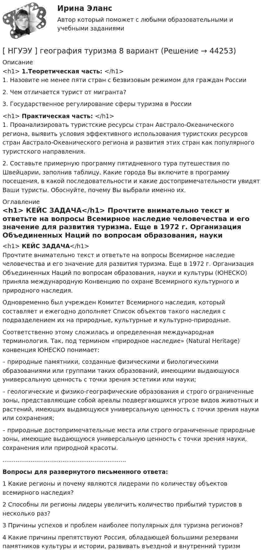      
            Описание
            <h1>	1.Теоретическая часть: </h1>	1. Назовите не менее пяти стран с безвизовым режимом для граждан России 	2. Чем отличается турист от мигранта? 	3. Государственное регулирование сферы туризма в России <h1>	Практическая часть: </h1>	1. Проанализировать туристские ресурсы стран Австрало-Океанического региона, выявить условия эффективного использования туристских ресурсов стран Австрало-Океанического региона и развития этих стран как популярного туристского направления. 	2. Составьте примерную программу пятидневного тура путешествия по Швейцарии, заполнив таблицу. Какие города Вы включите в программу посещения, в какой последовательности и какие достопримечательности увидят Ваши туристы. Обоснуйте, почему Вы выбрали именно их. 
            Оглавление
            <h1>	КЕЙС ЗАДАЧА</h1>	Прочтите внимательно текст и ответьте на вопросы Всемирное наследие человечества и его значение для развития туризма. Еще в 1972 г. Организация Объединенных Наций по вопросам образования, науки и культуры (ЮНЕСКО) приняла международную Конвенцию по охране Всемирного культурного и природного наследия. 	Одновременно был учрежден Комитет Всемирного наследия, который составляет и ежегодно дополняет Список объектов такого наследия с подразделением их на природные, культурные и культурно-природные.	Соответственно этому сложилась и определенная международная терминология. Так, под термином «природное наследие» (Natural Heritage) конвенция ЮНЕСКО понимает: 	– природные памятники, созданные физическими и биологическими образованиями или группами таких образований, имеющими выдающуюся универсальную ценность с точки зрения эстетики или науки; 	– геологические и физико-географические образования и строго ограниченные зоны, представляющие собой ареалы подвергающихся угрозе видов животных и растений, имеющих выдающуюся универсальную ценность с точки зрения науки или сохранения;	– природные достопримечательные места или строго ограниченные природные зоны, имеющие выдающуюся универсальную ценность с точки зрения науки, сохранения или природной красоты. .................................................................. Вопросы для развернутого письменного ответа: 	1 Какие регионы и почему являются лидерами по количеству объектов всемирного наследия? 	2 Способны ли регионы лидеры увеличить количество прибытий туристов в несколько раз? 	3 Причины успехов и проблем наиболее популярных для туризма регионов? 	4 Какие причины препятствуют Россия, обладающей большими резервами памятников культуры и истории, развивать въездной и внутренний туризм 
            
            
            [ НГУЭУ ] Выставочное дело 4 вариант[ НГУЭУ ] география туризма 8 вариант[ НГУЭУ ] Государственные и муниципальные закупки 10 вариант[ НГУЭУ ] Государственные и муниципальные финансы 10 вариант[ НГУЭУ ] Государственные и муниципальные финансы 3 вариант[ НГУЭУ ] Государственные и муниципальные финансы 8 вариант[НГУЭУ] Гражданское право,  (контрольная, вариант 4)[НГУЭУ] Бухгалтерский учет (контрольная, вариант 10)[ НГУЭУ ] Бухгалтерский финансовый учет (контрольная, часть 1) 10 вариант[НГУЭУ] Бухгалтерское дело (контрольная, вариант 2)[НГУЭУ] Бухгалтерское дело (контрольная, вариант 8)[ НГУЭУ ] Валютно - кредитные операции на мировом рынке 3 вариант[ НГУЭУ ] Валютно - кредитные операции на мировом рынке 8 вариант[ НГУЭУ ] Введение в интернет-маркетинг 8 вариант