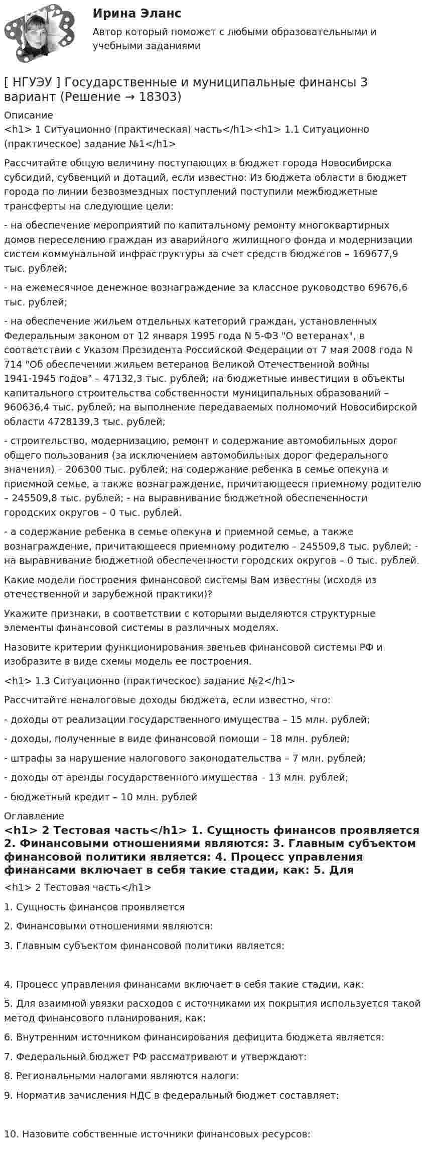      
          Описание
          <h1>	1 Ситуационно (практическая) часть</h1><h1>	1.1 Ситуационно (практическое) задание №1</h1> 	Рассчитайте общую величину поступающих в бюджет города Новосибирска субсидий, субвенций и дотаций, если известно: Из бюджета области в бюджет города по линии безвозмездных поступлений поступили межбюджетные трансферты на следующие цели:	- на обеспечение мероприятий по капитальному ремонту многоквартирных домов переселению граждан из аварийного жилищного фонда и модернизации систем коммунальной инфраструктуры за счет средств бюджетов – 169677,9 тыс. рублей;	- на ежемесячное денежное вознаграждение за классное руководство 69676,6 тыс. рублей;	- на обеспечение жильем отдельных категорий граждан, установленных Федеральным законом от 12 января 1995 года N 5-ФЗ О ветеранах, в соответствии с Указом Президента Российской Федерации от 7 мая 2008 года N 714 Об обеспечении жильем ветеранов Великой Отечественной войны 1941-1945 годов – 47132,3 тыс. рублей; на бюджетные инвестиции в объекты капитального строительства собственности муниципальных образований – 960636,4 тыс. рублей; на выполнение передаваемых полномочий Новосибирской области 4728139,3 тыс. рублей;	- строительство, модернизацию, ремонт и содержание автомобильных дорог общего пользования (за исключением автомобильных дорог федерального значения) – 206300 тыс. рублей; на содержание ребенка в семье опекуна и приемной семье, а также вознаграждение, причитающееся приемному родителю – 245509,8 тыс. рублей; - на выравнивание бюджетной обеспеченности городских округов – 0 тыс. рублей.	- а содержание ребенка в семье опекуна и приемной семье, а также вознаграждение, причитающееся приемному родителю – 245509,8 тыс. рублей; - на выравнивание бюджетной обеспеченности городских округов – 0 тыс. рублей.	Какие модели построения финансовой системы Вам известны (исходя из отечественной и зарубежной практики)?	Укажите признаки, в соответствии с которыми выделяются структурные элементы финансовой системы в различных моделях.	Назовите критерии функционирования звеньев финансовой системы РФ и изобразите в виде схемы модель ее построения.<h1>	1.3 Ситуационно (практическое) задание №2</h1> 	Рассчитайте неналоговые доходы бюджета, если известно, что:	- доходы от реализации государственного имущества – 15 млн. рублей;	- доходы, полученные в виде финансовой помощи – 18 млн. рублей;	- штрафы за нарушение налогового законодательства – 7 млн. рублей;	- доходы от аренды государственного имущества – 13 млн. рублей;	- бюджетный кредит – 10 млн. рублей  
          Оглавление
          <h1>	2 Тестовая часть</h1> 	1. Сущность финансов проявляется 	2. Финансовыми отношениями являются: 	3. Главным субъектом финансовой политики является:	4. Процесс управления финансами включает в себя такие стадии, как: 	5. Для взаимной увязки расходов с источниками их покрытия используется такой метод финансового планирования, как: 	6. Внутренним источником финансирования дефицита бюджета является: 	7. Федеральный бюджет РФ рассматривают и утверждают: 	8. Региональными налогами являются налоги: 	9. Норматив зачисления НДС в федеральный бюджет составляет:	10. Назовите собственные источники финансовых ресурсов: 
            
            
            [ НГУЭУ ] Государственные и муниципальные финансы 10 вариант[ НГУЭУ ] Государственные и муниципальные финансы 3 вариант[ НГУЭУ ] Государственные и муниципальные финансы 8 вариант[НГУЭУ] Гражданское право,  (контрольная, вариант 4)[НГУЭУ] Гражданское право, часть 2 (контрольная, вариант 6)[ НГУЭУ ] Гражданское право (часть 3, вариант 3)[ НГУЭУ ] Графический дизайн 8 вариант[НГУЭУ] Бухгалтерское дело (контрольная, вариант 8)[ НГУЭУ ] Валютно - кредитные операции на мировом рынке 3 вариант[ НГУЭУ ] Валютно - кредитные операции на мировом рынке 8 вариант[ НГУЭУ ] Введение в интернет-маркетинг 8 вариант[НГУЭУ] Введение в налоговый менеджмент (контрольная, вариант 5)[ НГУЭУ ] Выставочное дело 4 вариант[ НГУЭУ ] география туризма 8 вариант