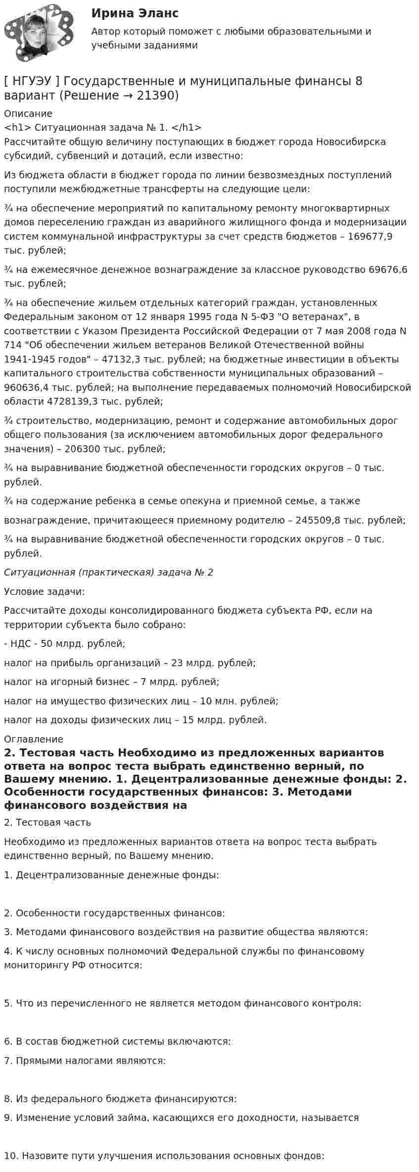      
          Описание
          <h1>	Ситуационная задача № 1. </h1>	Рассчитайте общую величину поступающих в бюджет города Новосибирска субсидий, субвенций и дотаций, если известно:	Из бюджета области в бюджет города по линии безвозмездных поступлений поступили межбюджетные трансферты на следующие цели:	¾ на обеспечение мероприятий по капитальному ремонту многоквартирных домов переселению граждан из аварийного жилищного фонда и модернизации систем коммунальной инфраструктуры за счет средств бюджетов – 169677,9 тыс. рублей;	¾ на ежемесячное денежное вознаграждение за классное руководство 69676,6 тыс. рублей;	¾ на обеспечение жильем отдельных категорий граждан, установленных Федеральным законом от 12 января 1995 года N 5-ФЗ О ветеранах, в соответствии с Указом Президента Российской Федерации от 7 мая 2008 года N 714 Об обеспечении жильем ветеранов Великой Отечественной войны 1941-1945 годов – 47132,3 тыс. рублей; на бюджетные инвестиции в объекты капитального строительства собственности муниципальных образований – 960636,4 тыс. рублей; на выполнение передаваемых полномочий Новосибирской области 4728139,3 тыс. рублей;	¾ строительство, модернизацию, ремонт и содержание автомобильных дорог общего пользования (за исключением автомобильных дорог федерального значения) – 206300 тыс. рублей; 	¾ на выравнивание бюджетной обеспеченности городских округов – 0 тыс. рублей.	¾ на содержание ребенка в семье опекуна и приемной семье, а также вознаграждение, причитающееся приемному родителю – 245509,8 тыс. рублей;	¾ на выравнивание бюджетной обеспеченности городских округов – 0 тыс. рублей. Ситуационная (практическая) задача № 2	Условие задачи:	Рассчитайте доходы консолидированного бюджета субъекта РФ, если на территории субъекта было собрано:	- НДС - 50 млрд. рублей;	налог на прибыль организаций – 23 млрд. рублей;	налог на игорный бизнес – 7 млрд. рублей;	налог на имущество физических лиц – 10 млн. рублей;	налог на доходы физических лиц – 15 млрд. рублей. 
          Оглавление
          	2. Тестовая часть	Необходимо из предложенных вариантов ответа на вопрос теста выбрать единственно верный, по Вашему мнению.	1. Децентрализованные денежные фонды: 	2. Особенности государственных финансов:  	3. Методами финансового воздействия на развитие общества являются:  	4. К числу основных полномочий Федеральной службы по финансовому мониторингу РФ относится: 	5. Что из перечисленного не является методом финансового контроля:	6. В состав бюджетной системы включаются:  	7. Прямыми налогами являются: 	8. Из федерального бюджета финансируются:  	9. Изменение условий займа, касающихся его доходности, называется 	10. Назовите пути улучшения использования основных фондов: 
            
            
            [ НГУЭУ ] Государственные и муниципальные финансы 3 вариант[ НГУЭУ ] Государственные и муниципальные финансы 8 вариант[НГУЭУ] Гражданское право,  (контрольная, вариант 4)[НГУЭУ] Гражданское право, часть 2 (контрольная, вариант 6)[ НГУЭУ ] Гражданское право (часть 3, вариант 3)[ НГУЭУ ] Графический дизайн 8 вариант[ НГУЭУ ]  Деловая игра по бухгалтерскому учету, анализу и аудиту 2 вариант 2022 [ НГУЭУ ] Валютно - кредитные операции на мировом рынке 3 вариант[ НГУЭУ ] Валютно - кредитные операции на мировом рынке 8 вариант[ НГУЭУ ] Введение в интернет-маркетинг 8 вариант[НГУЭУ] Введение в налоговый менеджмент (контрольная, вариант 5)[ НГУЭУ ] Выставочное дело 4 вариант[ НГУЭУ ] география туризма 8 вариант[ НГУЭУ ] Государственные и муниципальные закупки 10 вариант