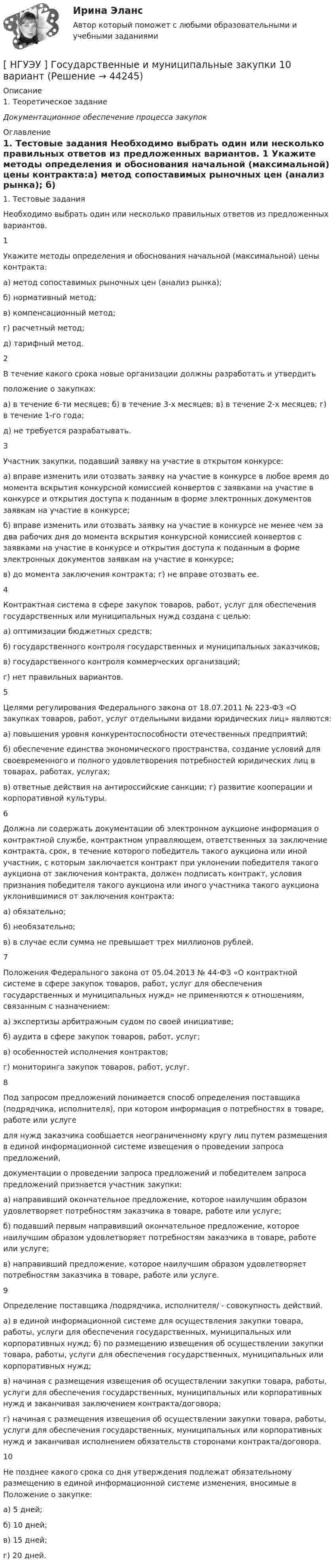      
            Описание
            	1.               Теоретическое задание Документационное обеспечение процесса закупок 
            Оглавление
            	1.               Тестовые задания	Необходимо    выбрать  один  или  несколько  правильных ответов  из предложенных вариантов.  1 Укажите методы определения и обоснования начальной (максимальной) цены контракта:а) метод сопоставимых рыночных цен (анализ рынка); б) нормативный метод;в) компенсационный метод; г) расчетный метод;д) тарифный метод.   2 В течение какого срока новые организации должны разработать и утвердить  положение о закупках:а) в течение 6-ти месяцев; б) в течение 3-х месяцев; в) в течение 2-х месяцев; г) в течение 1-го года;д) не требуется разрабатывать.   3 Участник закупки, подавший заявку на участие в открытом конкурсе:а) вправе изменить или отозвать заявку на участие в конкурсе в любое время до момента вскрытия конкурсной комиссией конвертов с заявками на участие в конкурсе и открытия доступа к поданным в форме электронных документов заявкам на участие в конкурсе;б) вправе изменить или отозвать заявку на участие в конкурсе не менее чем за два рабочих дня до момента вскрытия конкурсной комиссией конвертов с заявками на участие в конкурсе и открытия доступа к поданным в форме электронных документов заявкам на участие в конкурсе;в) до момента заключения контракта; г) не вправе отозвать ее.   4 Контрактная система в сфере закупок товаров, работ, услуг для обеспечения государственных или муниципальных нужд создана с целью:а) оптимизации бюджетных средств;б) государственного контроля государственных и муниципальных заказчиков; в) государственного контроля коммерческих организаций;г) нет правильных вариантов.   5 Целями регулирования Федерального закона от 18.07.2011 № 223-ФЗ «О закупках товаров, работ, услуг отдельными видами юридических лиц» являются:а) повышения уровня конкурентоспособности отечественных предприятий;б) обеспечение единства экономического пространства, создание условий для своевременного и полного удовлетворения потребностей юридических лиц в товарах, работах, услугах;в) ответные действия на антироссийские санкции; г) развитие кооперации и корпоративной культуры.   6 Должна ли содержать документации об электронном аукционе информация о контрактной службе, контрактном управляющем, ответственных за заключение контракта, срок, в течение которого победитель такого аукциона или иной участник, с которым заключается контракт при уклонении победителя такого аукциона от заключения контракта, должен подписать контракт, условия признания победителя такого аукциона или иного участника такого аукциона уклонившимися от заключения контракта:а) обязательно;б) необязательно;в) в случае если сумма не превышает трех миллионов рублей.   7 Положения Федерального закона от 05.04.2013 № 44-ФЗ «О контрактной системе в сфере закупок товаров, работ, услуг для обеспечения государственных и муниципальных нужд» не применяются к отношениям, связанным с назначением:а) экспертизы арбитражным судом по своей инициативе; б) аудита в сфере закупок товаров, работ, услуг;в) особенностей исполнения контрактов;г) мониторинга закупок товаров, работ, услуг.   8 Под запросом предложений понимается способ определения поставщика (подрядчика, исполнителя), при котором информация о потребностях в товаре, работе или услугедля нужд заказчика сообщается неограниченному кругу лиц путем размещения в единой информационной системе извещения о проведении запроса предложений,  документации о  проведении запроса предложений и  победителем                       запроса предложений признается участник закупки:а)      направивший                     окончательное           предложение,         которое       наилучшим   образом удовлетворяет потребностям заказчика в товаре, работе или услуге;б) подавший первым направивший окончательное предложение, которое наилучшим образом удовлетворяет потребностям заказчика в товаре, работе или услуге;в)      направивший                  предложение,        которое наилучшим         образом      удовлетворяет потребностям заказчика в товаре, работе или услуге.   9 Определение поставщика /подрядчика, исполнителя/ - совокупность действий.а) в единой информационной системе для осуществления закупки товара, работы, услуги для обеспечения государственных, муниципальных или корпоративных нужд; б) по размещению извещения об осуществлении закупки товара, работы, услуги для обеспечения государственных, муниципальных или корпоративных нужд;в) начиная с размещения извещения об осуществлении закупки товара, работы, услуги для обеспечения государственных, муниципальных или корпоративных нужд и заканчивая заключением контракта/договора;г) начиная с размещения извещения об осуществлении закупки товара, работы, услуги для обеспечения государственных, муниципальных или корпоративных нужд и заканчивая исполнением обязательств сторонами контракта/договора.   10 Не позднее какого срока со дня утверждения подлежат обязательному размещению в единой информационной системе изменения, вносимые в Положение о закупке:а) 5 дней;б) 10 дней;в) 15 дней;г) 20 дней.  
            
            
            [ НГУЭУ ] география туризма 8 вариант[ НГУЭУ ] Государственные и муниципальные закупки 10 вариант[ НГУЭУ ] Государственные и муниципальные финансы 10 вариант[ НГУЭУ ] Государственные и муниципальные финансы 3 вариант[ НГУЭУ ] Государственные и муниципальные финансы 8 вариант[НГУЭУ] Гражданское право,  (контрольная, вариант 4)[НГУЭУ] Гражданское право, часть 2 (контрольная, вариант 6)[ НГУЭУ ] Бухгалтерский финансовый учет (контрольная, часть 1) 10 вариант[НГУЭУ] Бухгалтерское дело (контрольная, вариант 2)[НГУЭУ] Бухгалтерское дело (контрольная, вариант 8)[ НГУЭУ ] Валютно - кредитные операции на мировом рынке 3 вариант[ НГУЭУ ] Валютно - кредитные операции на мировом рынке 8 вариант[ НГУЭУ ] Введение в интернет-маркетинг 8 вариант[НГУЭУ] Введение в налоговый менеджмент (контрольная, вариант 5)