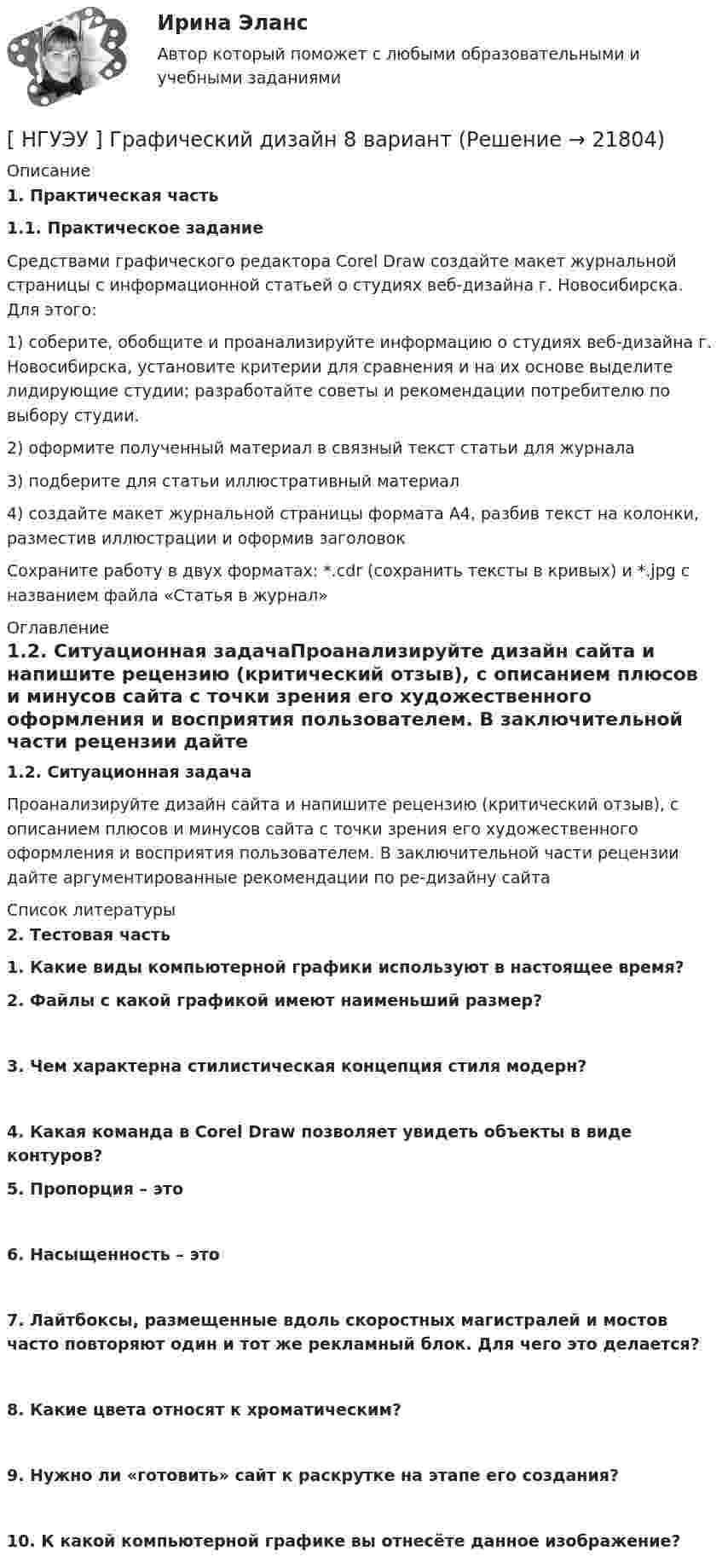      
          Описание
           1. Практическая часть 1.1. Практическое задание	Средствами графического редактора Corel Draw создайте макет журнальной страницы с информационной статьей о студиях веб-дизайна г. Новосибирска. Для этого: 1)   соберите, обобщите и проанализируйте информацию о студиях веб-дизайна г. Новосибирска, установите критерии для сравнения и на их основе выделите лидирующие студии; разработайте советы и рекомендации потребителю по выбору студии. 2)   оформите полученный материал в связный текст статьи для журнала 3)   подберите для статьи иллюстративный материал 4)   создайте макет журнальной страницы формата А4, разбив текст на колонки, разместив иллюстрации и оформив заголовок 	Сохраните работу в двух форматах: *.cdr (сохранить тексты в кривых) и *.jpg с названием файла «Статья в журнал» 
          Оглавление
           1.2. Ситуационная задачаПроанализируйте дизайн сайта  и напишите рецензию (критический отзыв), с описанием плюсов и минусов сайта с точки зрения его художественного оформления и восприятия пользователем. В заключительной части рецензии дайте аргументированные рекомендации по ре-дизайну сайта 
          Список литературы
           2. Тестовая часть 1. Какие виды компьютерной графики используют в настоящее время?   2. Файлы с какой графикой имеют наименьший размер?  3. Чем характерна стилистическая концепция стиля модерн?  4. Какая команда в Corel Draw позволяет увидеть объекты в виде контуров?   5. Пропорция – это  6. Насыщенность – это  7. Лайтбоксы, размещенные вдоль скоростных магистралей и мостов часто повторяют один и тот же рекламный блок. Для чего это делается?  8. Какие цвета относят к хроматическим?  9. Нужно ли «готовить» сайт к раскрутке на этапе его создания?  10. К какой компьютерной графике вы отнесёте данное изображение?  
            
            
            [ НГУЭУ ] Гражданское право (часть 3, вариант 3)[ НГУЭУ ] Графический дизайн 8 вариант[ НГУЭУ ]  Деловая игра по бухгалтерскому учету, анализу и аудиту 2 вариант 2022 [ НГУЭУ ] ДЕЛОВАЯ ИГРА ПО БУХГАЛТЕРСКОМУ УЧЕТУ, АНАЛИЗУ И АУДИТУ 4 вариант[НГУЭУ] Деловая игра по бухгалтерскому учету, анализу и аудиту (контрольная, вариант 8)[НГУЭУ] Делопроизводственное обеспечение системы управления персоналом (тест, зачет, экзамен, вопросы, ответы)[ НГУЭУ ] Деньги, банки, кредит 3 вариант 2022[ НГУЭУ ] Выставочное дело 4 вариант[ НГУЭУ ] география туризма 8 вариант[ НГУЭУ ] Государственные и муниципальные закупки 10 вариант[ НГУЭУ ] Государственные и муниципальные финансы 10 вариант[ НГУЭУ ] Государственные и муниципальные финансы 3 вариант[ НГУЭУ ] Государственные и муниципальные финансы 8 вариант[НГУЭУ] Гражданское право,  (контрольная, вариант 4)