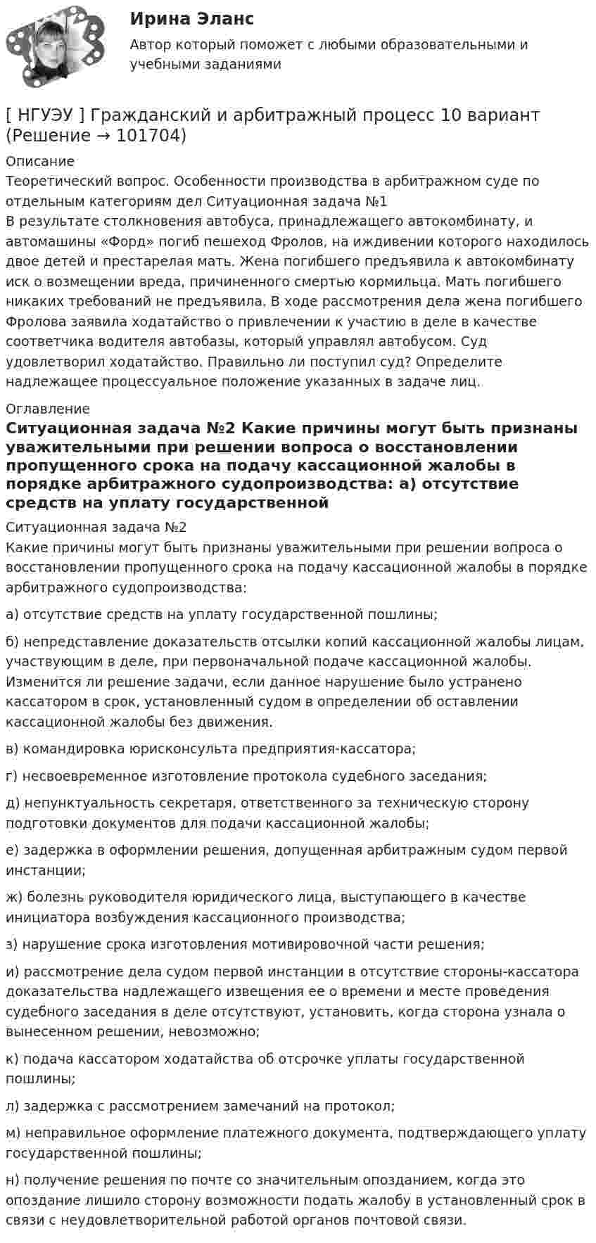       
            Описание
            	Теоретический вопрос. Особенности производства в арбитражном суде по отдельным категориям дел	Ситуационная задача №1	В результате столкновения автобуса, принадлежащего автокомбинату, и автомашины «Форд» погиб пешеход Фролов, на иждивении которого находилось двое детей и престарелая мать. Жена погибшего предъявила к автокомбинату иск о возмещении вреда, причиненного смертью кормильца. Мать погибшего никаких требований не предъявила. В ходе рассмотрения дела жена погибшего Фролова заявила ходатайство о привлечении к участию в деле в качестве соответчика водителя автобазы, который управлял автобусом. Суд удовлетворил ходатайство. Правильно ли поступил суд? Определите надлежащее процессуальное положение указанных в задаче лиц. 
            Оглавление
            	Ситуационная задача №2	Какие причины могут быть признаны уважительными при решении вопроса о восстановлении пропущенного срока на подачу кассационной жалобы в порядке арбитражного судопроизводства:	а)     отсутствие средств на уплату государственной пошлины;	б)     непредставление доказательств отсылки копий кассационной жалобы лицам, участвующим в деле, при первоначальной подаче кассационной жалобы. Изменится ли решение задачи, если данное нарушение было устранено кассатором в срок, установленный судом в определении об оставлении кассационной жалобы без движения.	в)     командировка юрисконсульта предприятия-кассатора;	г)      несвоевременное изготовление протокола судебного заседания;	д)      непунктуальность секретаря, ответственного за техническую сторону подготовки документов для подачи кассационной жалобы;	е)      задержка в оформлении решения, допущенная арбитражным судом первой инстанции;	ж)     болезнь руководителя юридического лица, выступающего в качестве инициатора возбуждения кассационного производства;	з)      нарушение срока изготовления мотивировочной части решения;	и)     рассмотрение дела судом первой инстанции в отсутствие стороны-кассатора доказательства надлежащего извещения ее о времени и месте проведения судебного заседания в деле отсутствуют, установить, когда сторона узнала о вынесенном решении, невозможно;	к)     подача кассатором ходатайства об отсрочке уплаты государственной пошлины;	л)     задержка с рассмотрением замечаний на протокол;	м)     неправильное оформление платежного документа, подтверждающего уплату государственной пошлины;	н)     получение решения по почте со значительным опозданием, когда это опоздание лишило сторону возможности подать жалобу в установленный срок в связи с неудовлетворительной работой органов почтовой связи.  