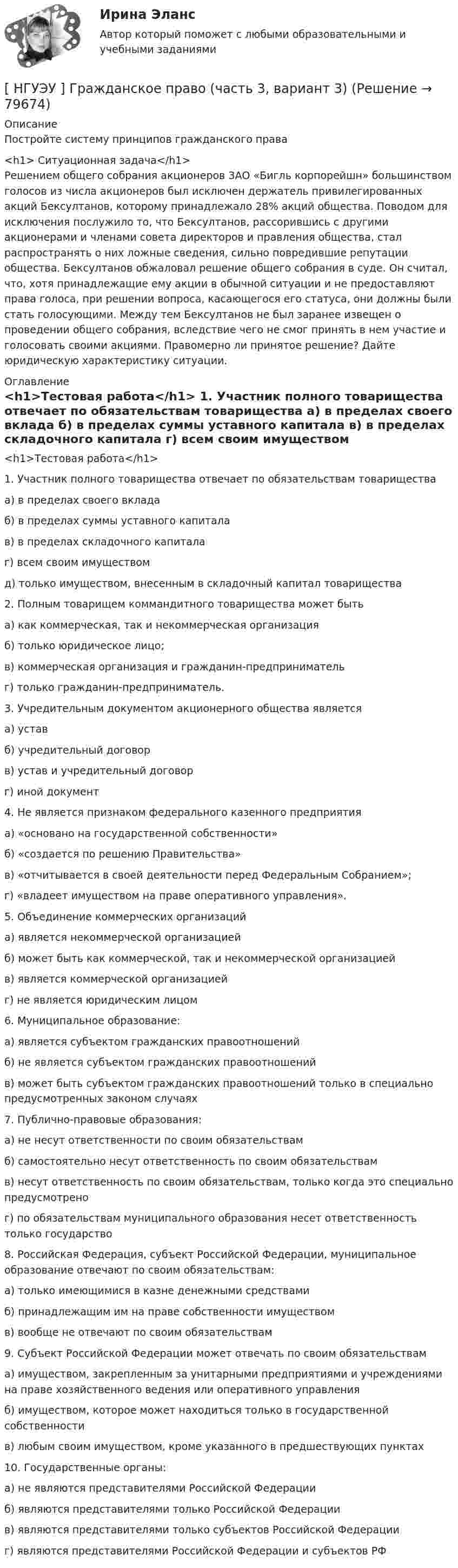      
            Описание
            Постройте систему принципов гражданского права<h1>	Ситуационная задача</h1>	Решением общего собрания акционеров ЗАО «Бигль корпорейшн» большинством голосов из числа акционеров был исключен держатель привилегированных акций Бексултанов, которому принадлежало 28% акций общества. Поводом для исключения послужило то, что Бексултанов, рассорившись с другими акционерами и членами совета директоров и правления общества, стал распространять о них ложные сведения, сильно повредившие репутации общества. Бексултанов обжаловал решение общего собрания в суде. Он считал, что, хотя принадлежащие ему акции в обычной ситуации и не предоставляют права голоса, при решении вопроса, касающегося его статуса, они должны были стать голосующими. Между тем Бексултанов не был заранее извещен о проведении общего собрания, вследствие чего не смог принять в нем участие и голосовать своими акциями. Правомерно ли принятое решение? Дайте юридическую характеристику ситуации. 
            Оглавление
            <h1>Тестовая работа</h1> 	1.                Участник полного товарищества отвечает по обязательствам товарищества 	а) в пределах своего вклада 	б) в пределах суммы уставного капитала 	в) в пределах складочного капитала 	г) всем своим имуществом	 д) только имуществом, внесенным в складочный капитал товарищества 	2.                Полным товарищем коммандитного товарищества может быть 	а) как коммерческая, так и некоммерческая организация 	б) только юридическое лицо;	 в) коммерческая организация и гражданин-предприниматель 	г) только гражданин-предприниматель. 	3.                Учредительным документом акционерного общества является 	а) устав 	б) учредительный договор 	в) устав и учредительный договор 	г) иной документ 	4.                Не является признаком федерального казенного предприятия 	а) «основано на государственной собственности» 	б) «создается по решению Правительства» 	в) «отчитывается в своей деятельности перед Федеральным Собранием»; 	г) «владеет имуществом на праве оперативного управления». 	5.                Объединение коммерческих организаций 	а) является некоммерческой организацией	 б) может быть как коммерческой, так и некоммерческой организацией 	в) является коммерческой организацией	 г) не является юридическим лицом 	6.                Муниципальное образование: 	а) является субъектом гражданских правоотношений 	б) не является субъектом гражданских правоотношений 	в) может быть субъектом гражданских правоотношений только в специально предусмотренных законом случаях 	7.                Публично-правовые образования: 	а) не несут ответственности по своим обязательствам 	б) самостоятельно несут ответственность по своим обязательствам 	в) несут ответственность по своим обязательствам, только когда это специально предусмотрено 	г) по обязательствам муниципального образования несет ответственность только государство 	8.                Российская Федерация, субъект Российской Федерации, муниципальное образование отвечают по своим обязательствам: 	а) только имеющимися в казне денежными средствами 	б) принадлежащим им на праве собственности имуществом 	в) вообще не отвечают по своим обязательствам	9.                 Субъект Российской Федерации может отвечать по своим обязательствам 	а) имуществом, закрепленным за унитарными предприятиями и учреждениями на праве хозяйственного ведения или оперативного управления 	б) имуществом, которое может находиться только в государственной собственности 	в) любым своим имуществом, кроме указанного в предшествующих пунктах 	10.           Государственные органы: 	а) не являются представителями Российской Федерации	 б) являются представителями только Российской Федерации 	в) являются представителями только субъектов Российской Федерации 	г) являются представителями Российской Федерации и субъектов РФ  
            
            
            [НГУЭУ] Гражданское право, часть 2 (контрольная, вариант 6)[ НГУЭУ ] Гражданское право (часть 3, вариант 3)[ НГУЭУ ] Графический дизайн 8 вариант[ НГУЭУ ]  Деловая игра по бухгалтерскому учету, анализу и аудиту 2 вариант 2022 [ НГУЭУ ] ДЕЛОВАЯ ИГРА ПО БУХГАЛТЕРСКОМУ УЧЕТУ, АНАЛИЗУ И АУДИТУ 4 вариант[НГУЭУ] Деловая игра по бухгалтерскому учету, анализу и аудиту (контрольная, вариант 8)[НГУЭУ] Делопроизводственное обеспечение системы управления персоналом (тест, зачет, экзамен, вопросы, ответы)[НГУЭУ] Введение в налоговый менеджмент (контрольная, вариант 5)[ НГУЭУ ] Выставочное дело 4 вариант[ НГУЭУ ] география туризма 8 вариант[ НГУЭУ ] Государственные и муниципальные закупки 10 вариант[ НГУЭУ ] Государственные и муниципальные финансы 10 вариант[ НГУЭУ ] Государственные и муниципальные финансы 3 вариант[ НГУЭУ ] Государственные и муниципальные финансы 8 вариант