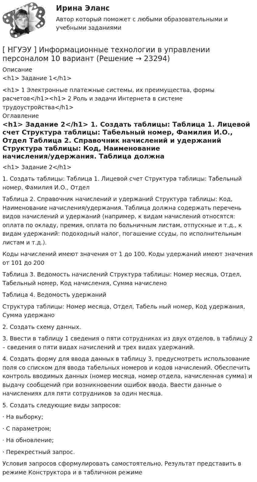      
          Описание
          <h1>	Задание 1</h1>  <h1>	1 Электронные платежные системы, их преимущества, формы расчетов</h1><h1>	2 Роль и задачи Интернета в системе трудоустройства</h1> 
          Оглавление
          <h1>	Задание 2</h1> 	1. Создать таблицы: Таблица 1. Лицевой счет Структура таблицы: Табельный номер, Фамилия И.О., Отдел	Таблица 2. Справочник начислений и удержаний Структура таблицы: Код, Наименование начисления/удержания. Таблица должна содержать перечень видов начислений и удержаний (например, к видам начислений относятся: оплата по окладу, премия, оплата по больничным листам, отпускные и т.д., к видам удержаний: подоходный налог, погашение ссуды, по исполнительным листам и т.д.). 	Коды начислений имеют значения от 1 до 100. Коды удержаний имеют значения от 101 до 200	Таблица 3. Ведомость начислений Структура таблицы: Номер месяца, Отдел, Табельный номер, Код начисления, Сумма начислено	Таблица 4. Ведомость удержаний	Структура таблицы: Номер месяца, Отдел, Табель ный номер, Код удержания, Сумма удержано	2. Создать схему данных.	3. Ввести в таблицу 1 сведения о пяти сотрудниках из двух отделов, в таблицу 2 – сведения о пяти видах начислений и трех видах удержаний. 	4. Создать форму для ввода данных в таблицу 3, предусмотреть использование поля со списком для ввода табельных номеров и кодов начислений. Обеспечить контроль вводимых данных (номер месяца, номер отдела, начисленная сумма) и выдачу сообщений при возникновении ошибок ввода. Ввести данные о начислениях для пяти сотрудников за один месяца.	5. Создать следующие виды запросов:	· На выборку;	· С параметром;	· На обновление;	· Перекрестный запрос.	Условия запросов сформулировать самостоятельно. Результат представить в режиме Конструктора и в табличном режиме 
            
            
            [НГУЭУ] Информатика и информационные технологии в профессиональной деятельности (контрольная, вариант 6)[ НГУЭУ ] Информационные технологии в управлении персоналом 10 вариант[ НГУЭУ ] Информационные технологии в управлении персоналом 1 вариант[ НГУЭУ ] Информационные технологии в управлении персоналом 4 вариант[ НГУЭУ ] Исследование систем управления 1 вариант[ НГУЭУ ] Исследование систем управления 6 вариант[ НГУЭУ ] ИСТОРИЯ ГОСУДАРСТВА И ПРАВА ЗАРУБЕЖНЫХ СТРАН (контрольная №2, вариант 9)[НГУЭУ] Земельное право (контрольная, вариант 3)[НГУЭУ] Избирательное право (контрольная, вариант 3)[ НГУЭУ ] Инновационный менеджмент 3 вариант (КОНТРОЛЬНАЯ, 1 ЧАСТЬ)[ НГУЭУ ] инновационный менеджмент 4 вариант (вторая контрольная работа)[ НГУЭУ ] Инновационный менеджмент 5 вариант[ НГУЭУ ] Инновационный менеджмент в управлении персоналом 10 вариант[НГУЭУ] Интеллектуальное право (контрольная, вариант 3)