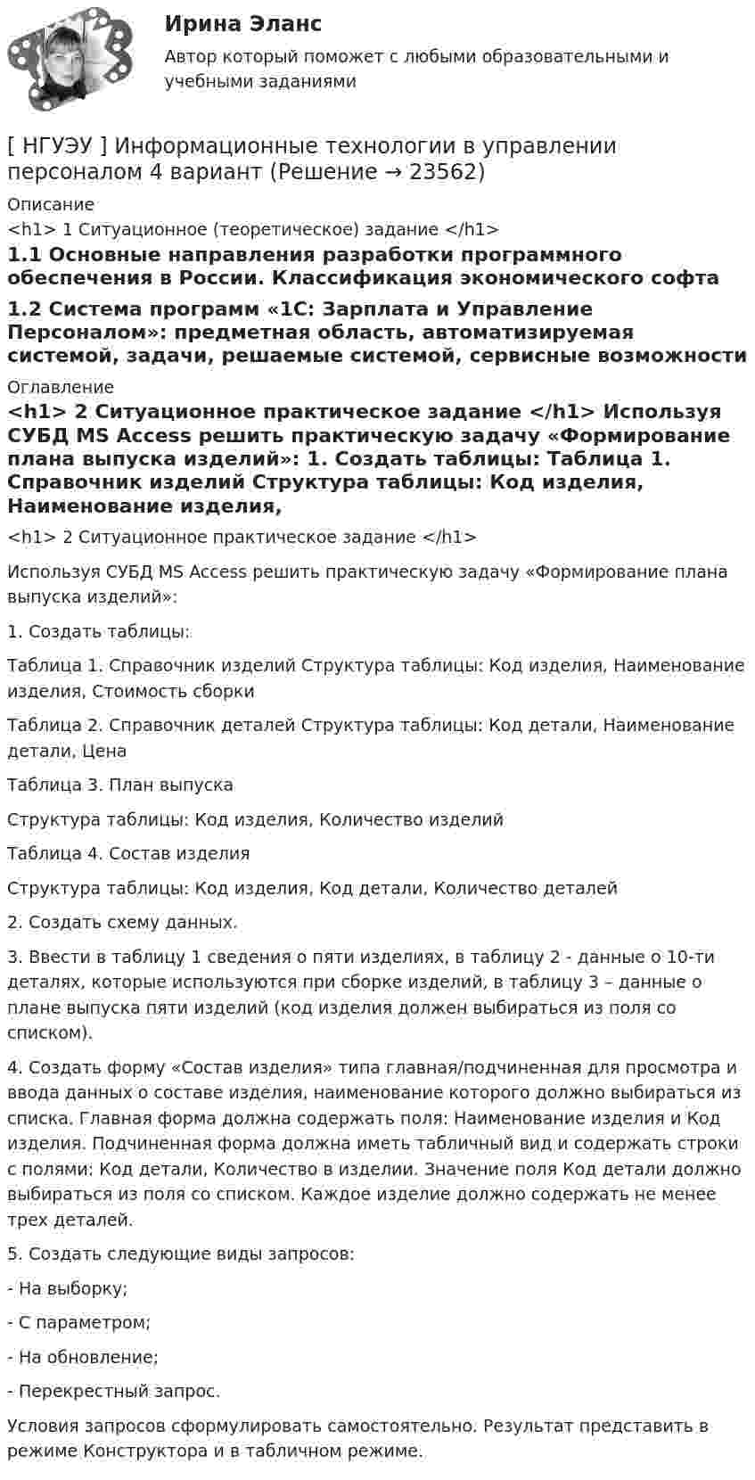      
          Описание
          <h1>	     1 Ситуационное (теоретическое) задание </h1>	1.1 Основные направления разработки программного обеспечения в России. Классификация экономического софта	1.2 Система программ «1С: Зарплата и Управление Персоналом»: предметная область, автоматизируемая системой, задачи, решаемые системой, сервисные возможности 
          Оглавление
          <h1>	2 Ситуационное практическое задание </h1> 	Используя СУБД MS Access решить практическую задачу «Формирование плана выпуска изделий»: 	1. Создать таблицы: 	Таблица 1. Справочник изделий Структура таблицы: Код изделия, Наименование изделия, Стоимость сборки 	Таблица 2. Справочник деталей Структура таблицы: Код детали, Наименование детали, Цена 	Таблица 3. План выпуска 	Структура таблицы: Код изделия, Количество изделий 	Таблица 4. Состав изделия 	Структура таблицы: Код изделия, Код детали, Количество деталей 	2. Создать схему данных. 	3. Ввести в таблицу 1 сведения о пяти изделиях, в таблицу 2 - данные о 10-ти деталях, которые используются при сборке изделий, в таблицу 3 – данные о плане выпуска пяти изделий (код изделия должен выбираться из поля со списком). 	4. Создать форму «Состав изделия» типа главная/подчиненная для просмотра и ввода данных о составе изделия, наименование которого должно выбираться из списка. Главная форма должна содержать поля: Наименование изделия и Код изделия. Подчиненная форма должна иметь табличный вид и содержать строки с полями: Код детали, Количество в изделии. Значение поля Код детали должно выбираться из поля со списком. Каждое изделие должно содержать не менее трех деталей. 	5. Создать следующие виды запросов: 	- На выборку; 	- С параметром; 	- На обновление; 	- Перекрестный запрос. 	Условия запросов сформулировать самостоятельно. Результат представить в режиме Конструктора и в табличном режиме.  
            
            
            [ НГУЭУ ] Информационные технологии в управлении персоналом 1 вариант[ НГУЭУ ] Информационные технологии в управлении персоналом 4 вариант[ НГУЭУ ] Исследование систем управления 1 вариант[ НГУЭУ ] Исследование систем управления 6 вариант[ НГУЭУ ] ИСТОРИЯ ГОСУДАРСТВА И ПРАВА ЗАРУБЕЖНЫХ СТРАН (контрольная №2, вариант 9)[НГУЭУ] История и методология бухгалтерского учета (контрольная, вариант 8)[НГУЭУ] История и методология бухгалтерского учёта (контрольная, вариант 9)[ НГУЭУ ] Инновационный менеджмент 3 вариант (КОНТРОЛЬНАЯ, 1 ЧАСТЬ)[ НГУЭУ ] инновационный менеджмент 4 вариант (вторая контрольная работа)[ НГУЭУ ] Инновационный менеджмент 5 вариант[ НГУЭУ ] Инновационный менеджмент в управлении персоналом 10 вариант[НГУЭУ] Интеллектуальное право (контрольная, вариант 3)[ НГУЭУ ] Интернет - реклама 8 вариант[НГУЭУ] Информатика и информационные технологии в профессиональной деятельности (контрольная, вариант 6)