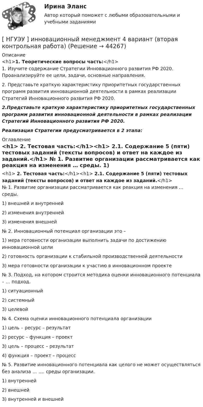      
            Описание
            <h1>1.    Теоретические вопросы часть:</h1>	1. Изучите содержание Стратегии Инновационного развития РФ 2020. Проанализируйте ее цели, задачи, основные направления. 	2. Представьте краткую характеристику приоритетных государственных программ развития инновационной деятельности в рамках реализации Стратегий Инновационного развития РФ 2020. 2.Представьте краткую характеристику приоритетных государственных программ развития инновационной деятельности в рамках реализации Стратегий Инновационного развития РФ 2020.Реализация Стратегии предусматривается в 2 этапа: 
            Оглавление
            <h1>	2. Тестовая часть:</h1><h1>	2.1. Содержание 5 (пяти) тестовых заданий (тексты вопросов) и ответ на каждое из заданий.</h1>	№ 1. Развитие организации рассматривается как реакция на изменения … среды.	1) внешней и внутренней	2) изменения внутренней	3) изменения внешней	№ 2. Инновационный потенциал организации это – 1) мера готовности организации выполнить задачи по достижению инновационной цели	2) готовность организации к стабильной производственной деятельности	3) мера готовности организации к участию в инновационном проекте	№ 3. Подход, на котором строится методика оценки инновационного потенциала – … подход.	1) ситуационный	2) системный	3) целевой	№ 4. Схема оценки инновационного потенциала организации	1) цель – ресурс – результат	2) ресурс – функция – проект	3) цель – процесс – результат	4) функция – проект – процесс	№ 5. Развитие инновационного потенциала как целого не может осуществляться без анализа … …. среды организации. 	1) внутренней	2) внешней	3) внутренней и внешней 
            
            
            [ НГУЭУ ] Инновационный менеджмент 3 вариант (КОНТРОЛЬНАЯ, 1 ЧАСТЬ)[ НГУЭУ ] инновационный менеджмент 4 вариант (вторая контрольная работа)[ НГУЭУ ] Инновационный менеджмент 5 вариант[ НГУЭУ ] Инновационный менеджмент в управлении персоналом 10 вариант[НГУЭУ] Интеллектуальное право (контрольная, вариант 3)[ НГУЭУ ] Интернет - реклама 8 вариант[НГУЭУ] Информатика и информационные технологии в профессиональной деятельности (контрольная, вариант 6)[ НГУЭУ ] Деятельность центрального банка 4 вариант[ НГУЭУ ] Деятельность центрального банка 8 вариант[ НГУЭУ ] Деятельность центрального банка России 9 вариант[ НГУЭУ ] Документационное обеспечение управления 6 вариант[НГУЭУ] Жилищное право (контрольная, вариант 3)[НГУЭУ] Жилищное право (тест, зачет, экзамен, вопросы, ответы)[НГУЭУ] Земельное право (контрольная, вариант 3)