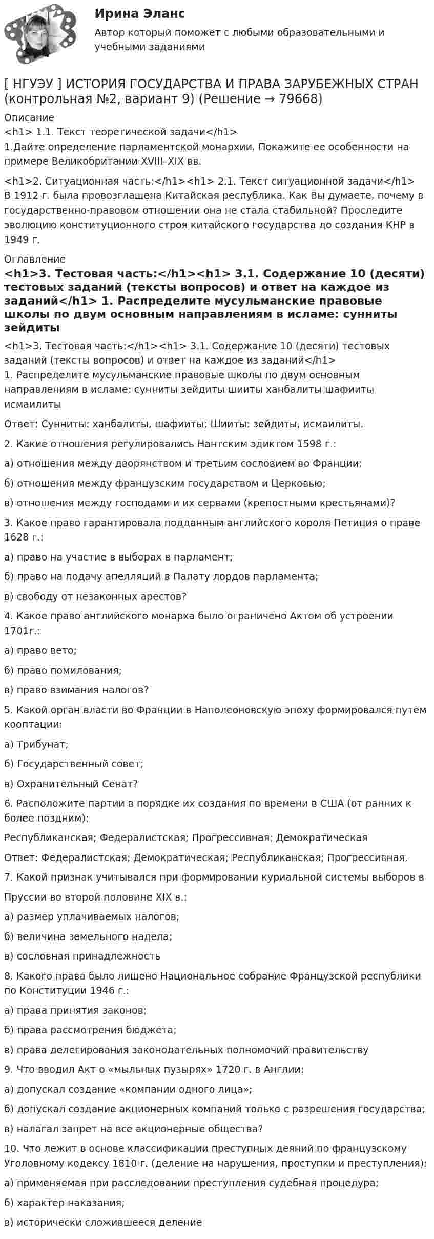      
            Описание
            <h1>	1.1. Текст теоретической задачи</h1>	1.Дайте определение парламентской монархии. Покажите ее особенности на примере Великобритании XVIII–XIX вв. <h1>2. Ситуационная часть:</h1><h1>	2.1. Текст ситуационной задачи</h1>	В 1912 г. была провозглашена Китайская республика. Как Вы думаете, почему в государственно-правовом отношении она не стала стабильной? Проследите эволюцию конституционного строя китайского государства до создания КНР в 1949 г. 
            Оглавление
            <h1>3. Тестовая часть:</h1><h1>	3.1. Содержание 10 (десяти) тестовых заданий (тексты вопросов) и ответ на каждое из заданий</h1>	1. Распределите мусульманские правовые школы по двум основным направлениям в исламе: сунниты зейдиты шииты ханбалиты  шафииты  исмаилиты	Ответ: Сунниты: ханбалиты, шафииты; Шииты: зейдиты, исмаилиты.	2. Какие отношения регулировались Нантским эдиктом 1598 г.:	 а) отношения между дворянством и третьим сословием во Франции;	 б) отношения между французским государством и Церковью; 	 в) отношения между господами и их сервами (крепостными крестьянами)?	3. Какое право гарантировала подданным английского короля Петиция о праве 1628 г.:	 а) право на участие в выборах в парламент;	 б) право на подачу апелляций в Палату лордов парламента;	 в) свободу от незаконных арестов? 	4. Какое право английского монарха было ограничено Актом об устроении 1701г.:	 а) право вето;	 б) право помилования; 	в) право взимания налогов?	5. Какой орган власти во Франции в Наполеоновскую эпоху формировался путем кооптации:	 а) Трибунат;	 б) Государственный совет;	 в) Охранительный Сенат? 	6. Расположите партии в порядке их создания по времени в США (от ранних к более поздним): 	Республиканская; Федералистская; Прогрессивная; Демократическая	Ответ: Федералистская; Демократическая; Республиканская; Прогрессивная.	7. Какой признак учитывался при формировании куриальной системы выборов вПруссии во второй половине XIX в.:	 а) размер уплачиваемых налогов; 	 б) величина земельного надела;	 в) сословная принадлежность	8. Какого права было лишено Национальное собрание Французской республики по Конституции 1946 г.:	 а) права принятия законов;	 б) права рассмотрения бюджета;	 в) права делегирования законодательных полномочий правительству	9. Что вводил Акт о «мыльных пузырях» 1720 г. в Англии:	 а) допускал создание «компании одного лица»;	 б) допускал создание акционерных компаний только с разрешения государства; 	 в) налагал запрет на все акционерные общества?	10. Что лежит в основе классификации преступных деяний по французскому Уголовному кодексу 1810 г. (деление на нарушения, проступки и преступления):	 а) применяемая при расследовании преступления судебная процедура;	 б) характер наказания; 	 в) исторически сложившееся деление  
            
            
            [ НГУЭУ ] Исследование систем управления 6 вариант[ НГУЭУ ] ИСТОРИЯ ГОСУДАРСТВА И ПРАВА ЗАРУБЕЖНЫХ СТРАН (контрольная №2, вариант 9)[НГУЭУ] История и методология бухгалтерского учета (контрольная, вариант 8)[НГУЭУ] История и методология бухгалтерского учёта (контрольная, вариант 9)[НГУЭУ] История отечественной и зарубежной психологии (контрольная, вариант 6)[НГУЭУ] История юриспруденции (контрольная, вариант 3)[ НГУЭУ ] КОММЕРЧЕСКАЯ ДЕЯТЕЛЬНОСТЬ В ИНДУСТРИИ ТУРИЗМА И ГОСТЕПРИИМСТВА 3 вариант[ НГУЭУ ] Инновационный менеджмент в управлении персоналом 10 вариант[НГУЭУ] Интеллектуальное право (контрольная, вариант 3)[ НГУЭУ ] Интернет - реклама 8 вариант[НГУЭУ] Информатика и информационные технологии в профессиональной деятельности (контрольная, вариант 6)[ НГУЭУ ] Информационные технологии в управлении персоналом 10 вариант[ НГУЭУ ] Информационные технологии в управлении персоналом 1 вариант[ НГУЭУ ] Информационные технологии в управлении персоналом 4 вариант