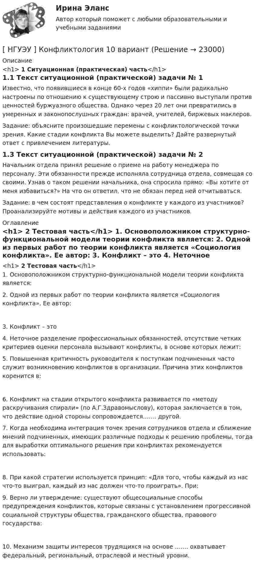      
          Описание
          <h1>	1 Ситуационная (практическая) часть</h1>1.1 Текст ситуационной (практической) задачи № 1 Известно, что появившиеся в конце 60-х годов «хиппи» были радикально настроены по отношению к существующему строю и пассивно выступали против ценностей буржуазного общества. Однако через 20 лет они превратились в умеренных и законопослушных граждан: врачей, учителей, биржевых маклеров. Задание: объясните произошедшие перемены с конфликтологической точки зрения. Какие стадии конфликта Вы можете выделить? Дайте развернутый ответ с привлечением литературы.1.3 Текст ситуационной (практической) задачи № 2 Начальник отдела принял решение о приеме на работу менеджера по персоналу. Эти обязанности прежде исполняла сотрудница отдела, совмещая со своими. Узнав о таком решении начальника, она спросила прямо: «Вы хотите от меня избавиться?» На что он ответил, что не обязан перед ней отчитываться. Задание: в чем состоят представления о конфликте у каждого из участников? Проанализируйте мотивы и действия каждого из участников. 
          Оглавление
          <h1>	2 Тестовая часть</h1>	1. Основоположником структурно-функциональной модели теории конфликта является: 	2. Одной из первых работ по теории конфликта является «Социология конфликта». Ее автор: 	3. Конфликт – это   	4. Неточное разделение профессиональных обязанностей, отсутствие четких критериев оценки персонала вызывают конфликты, в основе которых лежит:  	5. Повышенная критичность руководителя к поступкам подчиненных часто служит возникновению конфликтов в организации. Причина этих конфликтов коренится в:	6. Конфликт на стадии открытого конфликта развивается по «методу раскручивания спирали» (по А.Г.Здравомыслову), которая заключается в том, что действие одной стороны сопровождается……. другой.  	7. Когда необходима интеграция точек зрения сотрудников отдела и сближение мнений подчиненных, имеющих различные подходы к решению проблемы, тогда для выработки оптимального решения при конфликтах рекомендуется использовать:	8. При какой стратегии используется принцип: «Для того, чтобы каждый из нас что-то выиграл, каждый из нас должен что-то проиграть». При:  	9. Верно ли утверждение: существуют общесоциальные способы предупреждения конфликтов, которые связаны с установлением прогрессивной социальной структуры общества, гражданского общества, правового государства:	10. Механизм защиты интересов трудящихся на основе ……. охватывает федеральный, региональный, отраслевой и местный уровни.  
            
            
            НГУЭУ Контрольная работа Элективные дисциплины по физической культуре и спорту 1 вариант [ НГУЭУ ] Конфликтология 10 вариант[ НГУЭУ ] Конфликтология 4 вариант[НГУЭУ] Конфликтология (контрольная, вариант 1)[НГУЭУ] Конфликтология (контрольная, вариант 4)[ НГУЭУ ] Копирайтинг 8 вариант[ НГУЭУ ] Корпоративная социальная ответственность 6 вариантНГУЭУ Контрольная работа Философия 1 вариантНГУЭУ Контрольная работа Финансовая математика 1 вариантНГУЭУ Контрольная работа Финансовое моделирование 1 вариантНГУЭУ Контрольная работа Финансовый менеджмент 1 вариантНГУЭУ Контрольная работа Финансы 1 вариантНГУЭУ Контрольная работа Финансы 1 вариантНГУЭУ Контрольная работа Эконометрика 1 вариант