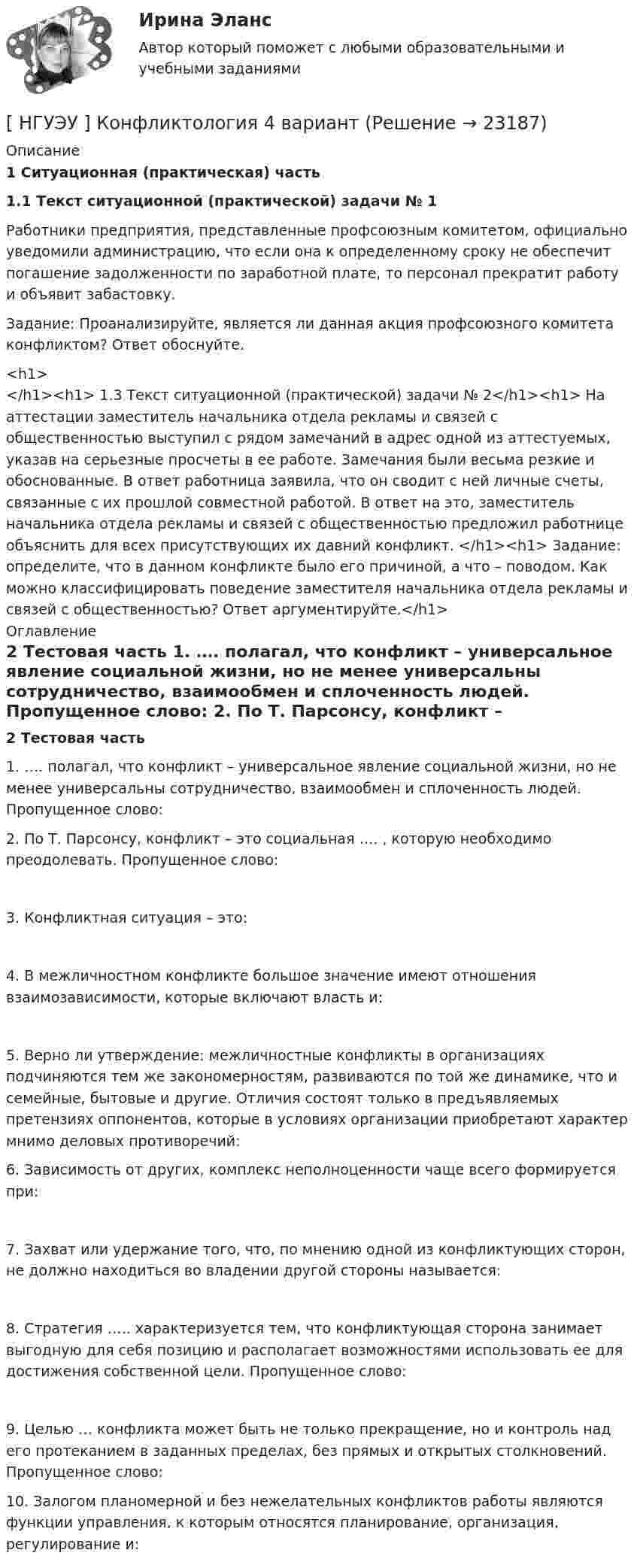      
          Описание
           1 Ситуационная (практическая) часть 1.1 Текст ситуационной (практической) задачи № 1	Работники предприятия, представленные профсоюзным комитетом, официально уведомили администрацию, что если она к определенному сроку не обеспечит погашение задолженности по заработной плате, то персонал прекратит работу и объявит забастовку. 	Задание: Проанализируйте, является ли данная акция профсоюзного комитета конфликтом? Ответ обоснуйте.<h1></h1><h1>	1.3 Текст ситуационной (практической) задачи № 2</h1><h1>	На аттестации заместитель начальника отдела рекламы и связей с общественностью выступил с рядом замечаний в адрес одной из аттестуемых, указав на серьезные просчеты в ее работе. Замечания были весьма резкие и обоснованные. В ответ работница заявила, что он сводит с ней личные счеты, связанные с их прошлой совместной работой. В ответ на это, заместитель начальника отдела рекламы и связей с общественностью предложил работнице объяснить для всех присутствующих их давний конфликт. </h1><h1>	Задание: определите, что в данном конфликте было его причиной, а что – поводом. Как можно классифицировать поведение заместителя начальника отдела рекламы и связей с общественностью? Ответ аргументируйте.</h1> 
          Оглавление
           2 Тестовая часть	1. …. полагал, что конфликт – универсальное явление социальной жизни, но не менее универсальны сотрудничество, взаимообмен и сплоченность людей. Пропущенное слово:  	2. По Т. Парсонсу, конфликт – это социальная …. , которую необходимо преодолевать. Пропущенное слово: 	3. Конфликтная ситуация – это:  	4. В межличностном конфликте большое значение имеют отношения взаимозависимости, которые включают власть и:  	5. Верно ли утверждение: межличностные конфликты в организациях подчиняются тем же закономерностям, развиваются по той же динамике, что и семейные, бытовые и другие. Отличия состоят только в предъявляемых претензиях оппонентов, которые в условиях организации приобретают характер мнимо деловых противоречий:   	6. Зависимость от других, комплекс неполноценности чаще всего формируется при:  	7. Захват или удержание того, что, по мнению одной из конфликтующих сторон, не должно находиться во владении другой стороны называется:  	8. Стратегия ….. характеризуется тем, что конфликтующая сторона занимает выгодную для себя позицию и располагает возможностями использовать ее для достижения собственной цели. Пропущенное слово:  	9. Целью … конфликта может быть не только прекращение, но и контроль над его протеканием в заданных пределах, без прямых и открытых столкновений. Пропущенное слово:    	10. Залогом планомерной и без нежелательных конфликтов работы являются функции управления, к которым относятся планирование, организация, регулирование и:    
            
            
            [ НГУЭУ ] Конфликтология 10 вариант[ НГУЭУ ] Конфликтология 4 вариант[НГУЭУ] Конфликтология (контрольная, вариант 1)[НГУЭУ] Конфликтология (контрольная, вариант 4)[ НГУЭУ ] Копирайтинг 8 вариант[ НГУЭУ ] Корпоративная социальная ответственность 6 вариант[ НГУЭУ ] Корпоративное налогообложение 6 вариант (вторая контрольная работа)НГУЭУ Контрольная работа Финансовая математика 1 вариантНГУЭУ Контрольная работа Финансовое моделирование 1 вариантНГУЭУ Контрольная работа Финансовый менеджмент 1 вариантНГУЭУ Контрольная работа Финансы 1 вариантНГУЭУ Контрольная работа Финансы 1 вариантНГУЭУ Контрольная работа Эконометрика 1 вариантНГУЭУ Контрольная работа Экономическая теория 1 вариант