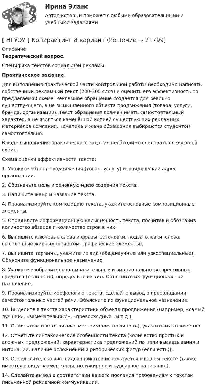      
          Описание
           Теоретический вопрос. 	Специфика текстов социальной рекламы. Практическое задание. 	Для выполнения практической части контрольной работы необходимо написать собственный рекламный текст (200-300 слов) и оценить его эффективность по предлагаемой схеме. Рекламное обращение создается для реально существующего, а не вымышленного объекта продвижения (товара, услуги, бренда, организации). Текст обращения должен иметь самостоятельный характер, а не являться изменённой копией существующих рекламных материалов компании. Тематика и жанр обращения выбираются студентом самостоятельно.	В ходе выполнения практического задания необходимо следовать следующей схеме.	Схема оценки эффективности текста:	1. Укажите объект продвижения (товар, услугу) и юридический адрес организации.	2. Обозначьте цель и основную идею создания текста.	3. Напишите жанр и название текста. 	4. Проанализируйте композицию текста, укажите основные композиционные элементы.	5. Определите информационную насыщенность текста, посчитав и обозначив количество абзацев и количество строк в них.	6. Выпишите ключевые слова и фразы (заголовки, подзаголовки, слова, выделенные жирным шрифтом, графические элементы).	7. Выпишите термины, укажите их вид (общенаучные или узкоспециальные). Объясните функциональное назначение.	8. Укажите изобразительно-выразительные и эмоционально экспрессивные средства (если есть), определите их тип. Объясните их функциональное назначение.	9. Проанализируйте морфологию текста, сделайте вывод о преобладании самостоятельных частей речи. Объясните их функциональное назначение.	10. Выделите в тексте характеристики объекта продвижения (например, «самый лучший», «замечательный», «превосходный» и т.д.).	11. Отметьте в тексте личные местоимения (если есть), укажите их количество.	12. Отметьте синтаксические особенности текста (количество простых и сложных предложений, характеристика предложений по цели высказывания и интонации, наличие осложнений и риторических фигур (если есть)).	13. Определите, сколько видов шрифтов используется в вашем тексте (также имеется в виду размер кегля, полужирное и курсивное написание).	14. Сделайте вывод о соответствии вашего послания требованиям к текстам письменной рекламной коммуникации.  
            
            
            [НГУЭУ] Конфликтология (контрольная, вариант 4)[ НГУЭУ ] Копирайтинг 8 вариант[ НГУЭУ ] Корпоративная социальная ответственность 6 вариант[ НГУЭУ ] Корпоративное налогообложение 6 вариант (вторая контрольная работа)[ НГУЭУ ] Корпоративное налогообложение 6 вариант (первая контрольная работа)[ НГУЭУ ] Корпоративное налогообложение 8 вариант[ НГУЭУ ] Корпоративное право 8 вариантНГУЭУ Контрольная работа Финансы 1 вариантНГУЭУ Контрольная работа Финансы 1 вариантНГУЭУ Контрольная работа Эконометрика 1 вариантНГУЭУ Контрольная работа Экономическая теория 1 вариантНГУЭУ Контрольная работа Элективные дисциплины по физической культуре и спорту 1 вариант [ НГУЭУ ] Конфликтология 10 вариант[ НГУЭУ ] Конфликтология 4 вариант