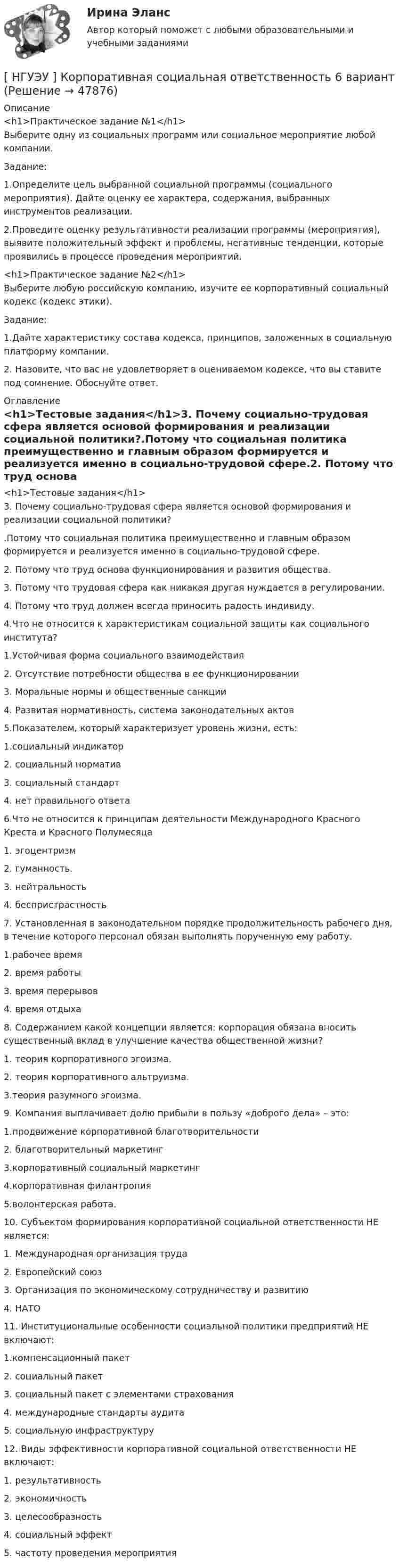      
            Описание
            <h1>Практическое задание №1</h1>Выберите одну из социальных программ или социальное мероприятие любой компании. Задание: 1.Определите цель выбранной социальной программы (социального мероприятия). Дайте оценку ее характера, содержания, выбранных инструментов реализации. 2.Проведите оценку результативности реализации программы (мероприятия), выявите положительный эффект и проблемы, негативные тенденции, которые проявились в процессе проведения мероприятий.<h1>Практическое задание №2</h1>Выберите любую российскую компанию, изучите ее корпоративный социальный кодекс (кодекс этики). Задание: 1.Дайте характеристику состава кодекса, принципов, заложенных в социальную платформу компании. 2. Назовите, что вас не удовлетворяет в оцениваемом кодексе, что вы ставите под сомнение. Обоснуйте ответ. 
            Оглавление
            <h1>Тестовые задания</h1>3. Почему социально-трудовая сфера является основой формирования и реализации социальной политики?.Потому что социальная политика преимущественно и главным образом формируется и реализуется именно в социально-трудовой сфере.2. Потому что труд основа функционирования и развития общества.3. Потому что трудовая сфера как никакая другая нуждается в регулировании.4. Потому что труд должен всегда приносить радость индивиду. 4.Что не относится к характеристикам социальной защиты как социального института?1.Устойчивая форма социального взаимодействия2. Отсутствие потребности общества в ее функционировании3. Моральные нормы и общественные санкции4. Развитая нормативность, система законодательных актов  5.Показателем, который характеризует уровень жизни, есть:1.социальный индикатор2. социальный норматив3. социальный стандарт4. нет правильного ответа 6.Что не относится к принципам деятельности Международного Красного Креста и Красного Полумесяца1. эгоцентризм2. гуманность.3. нейтральность4. беспристрастность  7. Установленная в законодательном порядке продолжительность рабочего дня, в течение которого персонал обязан выполнять порученную ему работу. 1.рабочее время 2. время работы3. время перерывов4. время отдыха 8. Содержанием какой концепции является: корпорация обязана вносить существенный вклад в улучшение качества общественной жизни?1. теория корпоративного эгоизма.2. теория корпоративного альтруизма.3.теория разумного эгоизма. 9. Компания выплачивает долю прибыли в пользу «доброго дела» – это:1.продвижение корпоративной благотворительности 2. благотворительный маркетинг3.корпоративный социальный маркетинг4.корпоративная филантропия5.волонтерская работа.  10. Субъектом формирования корпоративной социальной ответственности НЕ является:1. Международная организация труда 2. Европейский союз3. Организация по экономическому сотрудничеству и развитию 4. НАТО11. Институциональные особенности социальной политики предприятий НЕ включают:1.компенсационный пакет2. социальный пакет3. социальный пакет с элементами страхования4. международные стандарты аудита5. социальную инфраструктуру 12. Виды эффективности корпоративной социальной ответственности НЕ включают:1. результативность2. экономичность3. целесообразность4. социальный эффект5. частоту проведения мероприятия 
            
            
            [ НГУЭУ ] Копирайтинг 8 вариант[ НГУЭУ ] Корпоративная социальная ответственность 6 вариант[ НГУЭУ ] Корпоративное налогообложение 6 вариант (вторая контрольная работа)[ НГУЭУ ] Корпоративное налогообложение 6 вариант (первая контрольная работа)[ НГУЭУ ] Корпоративное налогообложение 8 вариант[ НГУЭУ ] Корпоративное право 8 вариант[НГУЭУ] Корпоративное право (тест, зачет, экзамен, вопросы, ответы)НГУЭУ Контрольная работа Финансы 1 вариантНГУЭУ Контрольная работа Эконометрика 1 вариантНГУЭУ Контрольная работа Экономическая теория 1 вариантНГУЭУ Контрольная работа Элективные дисциплины по физической культуре и спорту 1 вариант [ НГУЭУ ] Конфликтология 10 вариант[ НГУЭУ ] Конфликтология 4 вариант[НГУЭУ] Конфликтология (контрольная, вариант 1)