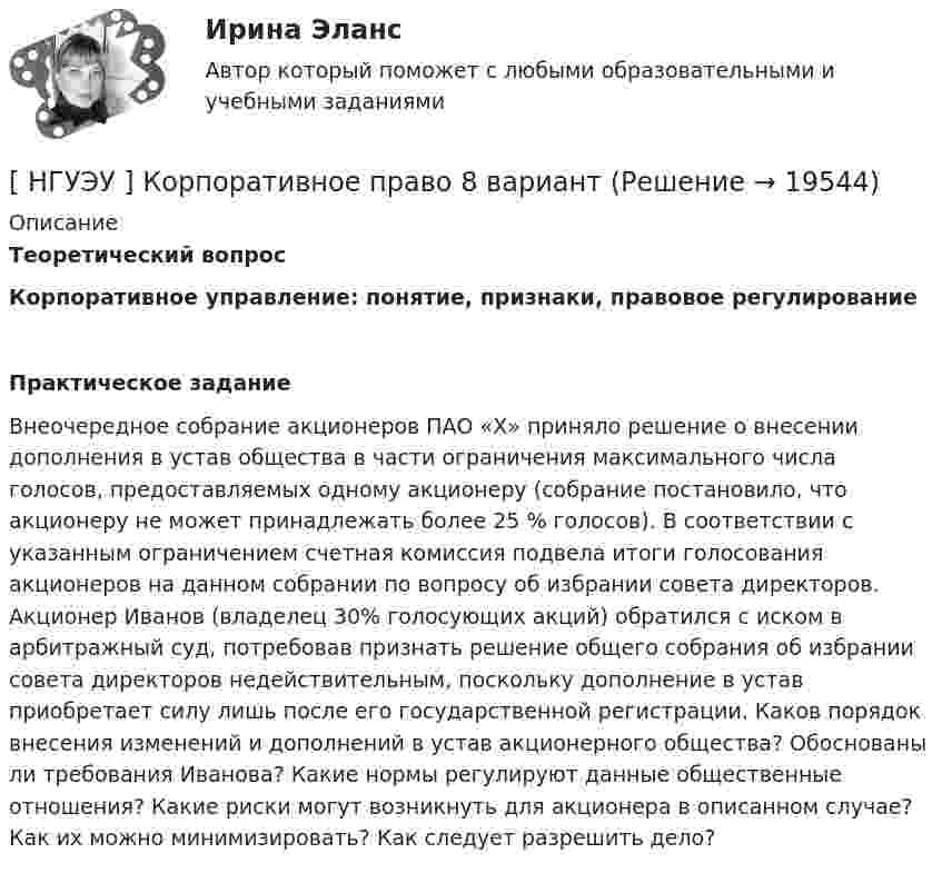      
          Описание
          Теоретический вопросКорпоративное управление: понятие, признаки, правовое регулированиеПрактическое заданиеВнеочередное собрание акционеров ПАО «Х» приняло решение о внесении дополнения в устав общества в части ограничения максимального числа голосов, предоставляемых одному акционеру (собрание постановило, что акционеру не может принадлежать более 25 % голосов). В соответствии с указанным ограничением счетная комиссия подвела итоги голосования акционеров на данном собрании по вопросу об избрании совета директоров. Акционер Иванов (владелец 30% голосующих акций) обратился с иском в арбитражный суд, потребовав признать решение общего собрания об избрании совета директоров недействительным, поскольку дополнение в устав приобретает силу лишь после его государственной регистрации. Каков порядок внесения изменений и дополнений в устав акционерного общества? Обоснованы ли требования Иванова? Какие нормы регулируют данные общественные отношения? Какие риски могут возникнуть для акционера в описанном случае? Как их можно минимизировать? Как следует разрешить дело?  
            
            
            [ НГУЭУ ] Корпоративное налогообложение 8 вариант[ НГУЭУ ] Корпоративное право 8 вариант[НГУЭУ] Корпоративное право (тест, зачет, экзамен, вопросы, ответы)[ НГУЭУ ] Корпоративное управление 16 вариант (вторая контрольная работа)[ НГУЭУ ] Корпоративное управление 6 вариант (первая контрольная работа)[ НГУЭУ ] Корпоративное управление 8 вариант (контрольная №1)[ НГУЭУ ] Корпоративные финансы 6 вариант[ НГУЭУ ] Конфликтология 10 вариант[ НГУЭУ ] Конфликтология 4 вариант[НГУЭУ] Конфликтология (контрольная, вариант 1)[НГУЭУ] Конфликтология (контрольная, вариант 4)[ НГУЭУ ] Копирайтинг 8 вариант[ НГУЭУ ] Корпоративная социальная ответственность 6 вариант[ НГУЭУ ] Корпоративное налогообложение 6 вариант (вторая контрольная работа)