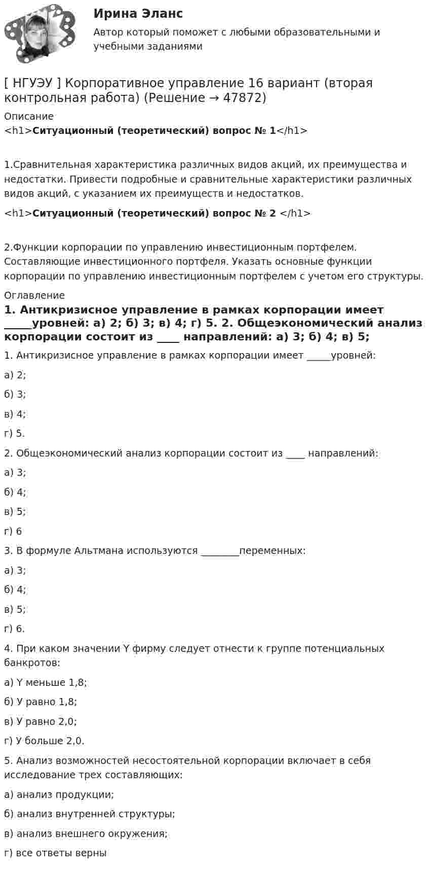      
            Описание
            <h1>Ситуационный (теоретический) вопрос № 1</h1>	1.Сравнительная характеристика различных видов акций, их преимущества и недостатки. Привести подробные и сравнительные характеристики различных видов акций, с указанием их преимуществ и недостатков.<h1>Ситуационный (теоретический) вопрос № 2 </h1>	2.Функции корпорации по управлению инвестиционным портфелем. Составляющие инвестиционного портфеля. Указать основные функции корпорации по управлению инвестиционным портфелем с учетом его структуры. 
            Оглавление
             	1. Антикризисное управление в рамках корпорации имеет _____уровней:	а) 2;           	б) 3;	в) 4;	г) 5. 	2. Общеэкономический анализ корпорации состоит из ____ направлений:	а) 3;	б) 4;	в) 5;	г) 6 	3. В формуле Альтмана используются ________переменных:	а) 3;	б) 4;	в) 5;	г) 6. 	4. При каком значении Y фирму следует отнести к группе потенциальных банкротов:	а) Y меньше 1,8;	б) У равно 1,8;	в) У равно 2,0;	г) У больше 2,0. 	5. Анализ возможностей несостоятельной корпорации включает в себя исследование трех составляющих:	а) анализ продукции;	б) анализ внутренней структуры;	в) анализ внешнего окружения;	г) все ответы верны   
            
            
            [НГУЭУ] Корпоративное право (тест, зачет, экзамен, вопросы, ответы)[ НГУЭУ ] Корпоративное управление 16 вариант (вторая контрольная работа)[ НГУЭУ ] Корпоративное управление 6 вариант (первая контрольная работа)[ НГУЭУ ] Корпоративное управление 8 вариант (контрольная №1)[ НГУЭУ ] Корпоративные финансы 6 вариант[ НГУЭУ ] Корпоративный финансовый анализ 1 вариант[ НГУЭУ ] Корпоративный финансовый анализ 3 вариант[НГУЭУ] Конфликтология (контрольная, вариант 1)[НГУЭУ] Конфликтология (контрольная, вариант 4)[ НГУЭУ ] Копирайтинг 8 вариант[ НГУЭУ ] Корпоративная социальная ответственность 6 вариант[ НГУЭУ ] Корпоративное налогообложение 6 вариант (вторая контрольная работа)[ НГУЭУ ] Корпоративное налогообложение 6 вариант (первая контрольная работа)[ НГУЭУ ] Корпоративное налогообложение 8 вариант