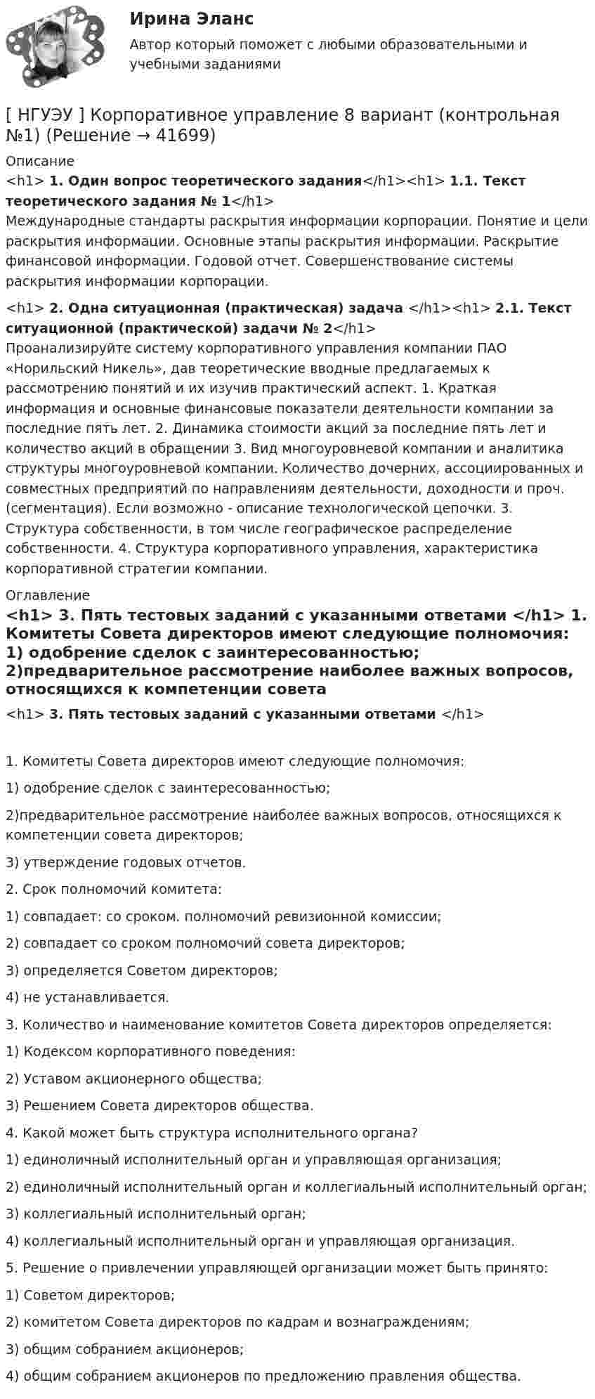      
          Описание
          <h1>	1. Один вопрос теоретического задания</h1><h1>	1.1. Текст теоретического задания № 1</h1>	Международные стандарты раскрытия информации корпорации. Понятие и цели раскрытия информации. Основные этапы раскрытия информации. Раскрытие финансовой информации. Годовой отчет. Совершенствование системы раскрытия информации корпорации.<h1>	2. Одна ситуационная (практическая) задача </h1><h1>	2.1. Текст ситуационной (практической) задачи № 2</h1>	Проанализируйте систему корпоративного управления компании ПАО «Норильский Никель», дав теоретические вводные предлагаемых к рассмотрению понятий и их изучив практический аспект. 1. Краткая информация и основные финансовые показатели деятельности компании за последние пять лет. 2. Динамика стоимости акций за последние пять лет и количество акций в обращении 3. Вид многоуровневой компании и аналитика структуры многоуровневой компании. Количество дочерних, ассоциированных и совместных предприятий по направлениям деятельности, доходности и проч. (сегментация). Если возможно - описание технологической цепочки. 3. Структура собственности, в том числе географическое распределение собственности. 4. Структура корпоративного управления, характеристика корпоративной стратегии компании. 
          Оглавление
          <h1>	3. Пять тестовых заданий с указанными ответами </h1>	1. Комитеты Совета директоров имеют следующие полномочия:	1) одобрение сделок с заинтересованностью;	2)предварительное рассмотрение наиболее важных вопросов, относящихся к компетенции совета директоров;	3) утверждение годовых отчетов.	2. Срок полномочий комитета:	1) совпадает: со сроком. полномочий ревизионной комиссии;	2) совпадает со сроком полномочий совета директоров;	3) определяется Советом директоров;	4) не устанавливается.	3. Количество и наименование комитетов Совета директоров определяется:	1) Кодексом корпоративного поведения:	2) Уставом акционерного общества;	3) Решением Совета директоров общества.	4. Какой может быть структура исполнительного органа?	1) единоличный исполнительный орган и управляющая организация;	2) единоличный исполнительный орган и коллегиальный исполнительный орган;	3) коллегиальный исполнительный орган;	4) коллегиальный исполнительный орган и управляющая организация.	5. Решение о привлечении управляющей организации может быть принято:	1) Советом директоров;	2) комитетом Совета директоров по кадрам и вознаграждениям;	3) общим собранием акционеров;	4) общим собранием акционеров по предложению правления общества.  
            
            
            [ НГУЭУ ] Корпоративное управление 6 вариант (первая контрольная работа)[ НГУЭУ ] Корпоративное управление 8 вариант (контрольная №1)[ НГУЭУ ] Корпоративные финансы 6 вариант[ НГУЭУ ] Корпоративный финансовый анализ 1 вариант[ НГУЭУ ] Корпоративный финансовый анализ 3 вариант[ НГУЭУ ] Корпоративный финансовый анализ 8 вариант[ НГУЭУ ] Кредитный анализ заемщика 3 вараинт [ НГУЭУ ] Копирайтинг 8 вариант[ НГУЭУ ] Корпоративная социальная ответственность 6 вариант[ НГУЭУ ] Корпоративное налогообложение 6 вариант (вторая контрольная работа)[ НГУЭУ ] Корпоративное налогообложение 6 вариант (первая контрольная работа)[ НГУЭУ ] Корпоративное налогообложение 8 вариант[ НГУЭУ ] Корпоративное право 8 вариант[НГУЭУ] Корпоративное право (тест, зачет, экзамен, вопросы, ответы)