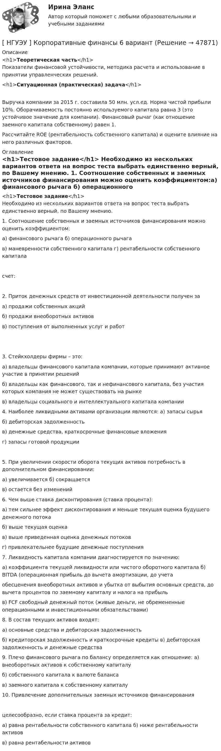      
            Описание
            <h1>Теоретическая часть</h1>Показатели финансовой устойчивости, методика расчета и использование в принятии управленческих решений.<h1>Ситуационная (практическая) задача</h1>Выручка компании за 2015 г. составила 50 млн. усл.ед. Норма чистой прибыли 10%. Оборачиваемость постоянно используемого капитала равна 3 (это устойчивое значение для компании). Финансовый рычаг (как отношение заемного капитала собственному) равен 1. Рассчитайте ROE (рентабельность собственного капитала) и оцените влияние на него различных факторов. 
            Оглавление
            <h1>Тестовое задание</h1>	Необходимо из нескольких вариантов ответа на вопрос теста выбрать единственно верный, по Вашему мнению. 1.     Соотношение собственных и заемных источников финансирования можно оценить коэффициентом:а) финансового рычага б) операционного рычагав) маневренности собственного капитала г) рентабельности собственного капитала   счет: 2.  Приток денежных средств от инвестиционной деятельности получен за  а) продажи собственных акцийб) продажи внеоборотных активовв) поступления от выполненных услуг и работ 3.  Стейкхолдеры фирмы – это:	а)  владельцы финансового капитала компании, которые принимают активное участие в принятии решений	б) владельцы как финансового, так и нефинансового капитала, без участия которых компания не может существовать на рынкев) владельцы социального и интеллектуального капитала компании  4.  Наиболее ликвидными активами организации являются: а) запасы сырьяб) дебиторская задолженностьв) денежные средства, краткосрочные финансовые вложения г) запасы готовой продукции 5.    При увеличении скорости оборота текущих активов потребность в дополнительном финансировании:а) увеличивается б) сокращаетсяв) остается без изменений 6.  Чем выше ставка дисконтирования (ставка процента):	а) тем сильнее эффект дисконтирования и меньше текущая оценка будущего денежного потокаб) выше текущая оценкав) выше приведенная оценка денежных потоковг) привлекательнее будущие денежные поступления 7.  Ликвидность капитала компании диагностируется по значению:а) коэффициента текущей ликвидности или чистого оборотного капитала б) BITDA (операционная прибыль до вычета амортизации, до учетаобесценения внеоборотных активов и убытка от выбытия основных средств, до вычета процентов по заемному капиталу и налога на прибыль	в) FCF  свободный денежный поток (живые деньги, не обремененные операционными и инвестиционными обязательствами) 8.  В состав текущих активов входят:а) основные средства и дебиторская задолженностьб) кредиторская задолженность и краткосрочные кредиты в) дебиторская задолженность и денежные средства 9.  Плечо финансового рычага по балансу определяется как отношение: а) внеоборотных активов к собственному капиталуб) собственного капитала к валюте балансав) заемного капитала к собственному капиталу10.   Привлечение дополнительных заемных источников финансирования целесообразно, если ставка процента за кредит:а) равна рентабельности собственного капитала б) ниже рентабельности активовв) равна рентабельности активов 
            
            
            [ НГУЭУ ] Корпоративное управление 8 вариант (контрольная №1)[ НГУЭУ ] Корпоративные финансы 6 вариант[ НГУЭУ ] Корпоративный финансовый анализ 1 вариант[ НГУЭУ ] Корпоративный финансовый анализ 3 вариант[ НГУЭУ ] Корпоративный финансовый анализ 8 вариант[ НГУЭУ ] Кредитный анализ заемщика 3 вараинт [ НГУЭУ ] Кредитный анализ заемщика 8 вариант[ НГУЭУ ] Корпоративная социальная ответственность 6 вариант[ НГУЭУ ] Корпоративное налогообложение 6 вариант (вторая контрольная работа)[ НГУЭУ ] Корпоративное налогообложение 6 вариант (первая контрольная работа)[ НГУЭУ ] Корпоративное налогообложение 8 вариант[ НГУЭУ ] Корпоративное право 8 вариант[НГУЭУ] Корпоративное право (тест, зачет, экзамен, вопросы, ответы)[ НГУЭУ ] Корпоративное управление 16 вариант (вторая контрольная работа)