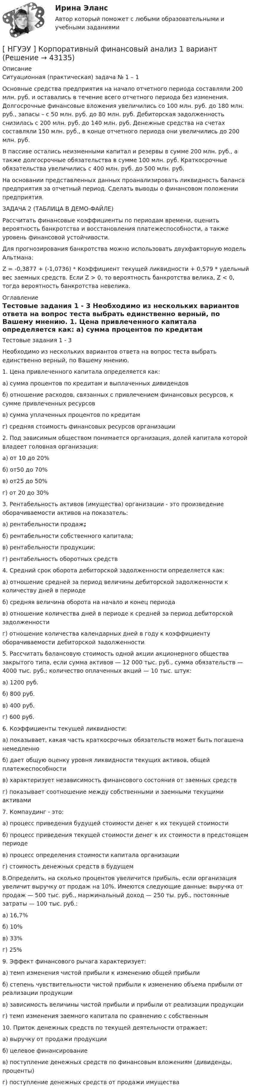    
            Описание
            	Ситуационная (практическая) задача № 1 – 1 	Основные средства предприятия на начало отчетного периода составляли 200 млн. руб. и оставались в течение всего отчетного периода без изменения. Долгосрочные финансовые вложения увеличились со 100 млн. руб. до 180 млн. руб., запасы – с 50 млн. руб. до 80 млн. руб. Дебиторская задолженность снизилась с 200 млн. руб. до 140 млн. руб. Денежные средства на счетах составляли 150 млн. руб., в конце отчетного периода они увеличились до 200 млн. руб.	В пассиве остались неизменными капитал и резервы в сумме 200 млн. руб., а также долгосрочные обязательства в сумме 100 млн. руб. Краткосрочные обязательства увеличились с 400 млн. руб. до 500 млн. руб.	На основании представленных данных проанализировать ликвидность баланса предприятия за отчетный период. Сделать выводы о финансовом положении предприятия.ЗАДАЧА 2 (ТАБЛИЦА В ДЕМО-ФАЙЛЕ)	Рассчитать финансовые коэффициенты по периодам времени, оценить вероятность банкротства и восстановления платежеспособности, а также уровень финансовой устойчивости.	Для прогнозирования банкротства можно использовать двухфакторную модель Альтмана:	Z = -0,3877 + (-1,0736) * Коэффициент текущей ликвидности + 0,579 * удельный вес заемных средств. Если Z > 0, то вероятность банкротства велика, Z < 0, тогда вероятность банкротства невелика. 
            Оглавление
            Тестовые задания 1 - 3	Необходимо из нескольких вариантов ответа на вопрос теста выбрать единственно верный, по Вашему мнению.  	1. Цена привлеченного капитала определяется как:   	а) сумма процентов по кредитам и выплаченных дивидендов   	б) отношение расходов, связанных с привлечением финансовых ресурсов, к сумме привлеченных ресурсов   	в) сумма уплаченных процентов по кредитам   	г) средняя стоимость финансовых ресурсов организации   	2. Под зависимым обществом понимается организация, долей капитала которой владеет головная организация:   	а) от 10 до 20%   	б) от50 до 70%   	в) от25 до 50%   	г) от 20 до 30%   	3.     Рентабельность  активов     (имущества)       организации      -        это   произведение оборачиваемости активов на показатель:   	а) рентабельности продаж;   	б) рентабельности собственного капитала;   	в) рентабельности продукции;   	г) рентабельность оборотных средств   	4. Средний срок оборота дебиторской задолженности определяется как:   	а) отношение средней за период величины дебиторской задолженности к количеству дней в периоде    	б) средняя величина оборота на начало и конец периода   	в) отношение количества дней в периоде к средней за период дебиторской задолженности   	г) отношение количества календарных дней в году к коэффициенту оборачиваемости дебиторской задолженности   	5. Рассчитать балансовую стоимость одной акции акционерного общества закрытого типа, если сумма активов — 12 000 тыс. руб., сумма обязательств — 4000 тыс. руб.; количество оплаченных акций — 10 тыс. штук:   	а) 1200 руб.   	б) 800 руб.   	в) 400 руб.   	г) 600 руб.   	6. Коэффициенты текущей ликвидности:   	а) показывает, какая часть краткосрочных обязательств может быть погашена немедленно   	б)     дает  общую      оценку      уровня      ликвидности      текущих        активов,    общей платежеспособности   	в) характеризует независимость финансового состояния от заемных средств   	г) показывает соотношение между собственными и заемными текущими активами   	7. Компаудинг - это:   	а) процесс приведения будущей стоимости денег к их текущей стоимости   	б) процесс приведения текущей стоимости денег к их стоимости в предстоящем периоде   	в) процесс определения стоимости капитала организации   	г) стоимость денежных средств в будущем   	8.Определить, на сколько процентов увеличится прибыль, если организация увеличит выручку от продаж на 10%. Имеются следующие данные: выручка от продаж — 500 тыс. руб., маржинальный доход — 250 ты. руб., постоянные затраты — 100 тыс. руб.:   	а) 16,7%   	б) 10%   	в) 33%   	г) 25%   	9. Эффект финансового рычага характеризует:   	а) темп изменения чистой прибыли к изменению общей прибыли   	б) степень чувствительности чистой прибыли к изменению объема прибыли от реализации продукции   	в) зависимость величины чистой прибыли и прибыли от реализации продукции   	г) темп изменения заемного капитала по сравнению с собственным   	10. Приток денежных средств по текущей деятельности отражает:   	а) выручку от продажи продукции   	б) целевое финансирование   	в) поступление денежных средств по финансовым вложениям (дивиденды, проценты)   	г) поступление денежных средств от продажи имущества  
            
            
            [ НГУЭУ ] Корпоративные финансы 6 вариант[ НГУЭУ ] Корпоративный финансовый анализ 1 вариант[ НГУЭУ ] Корпоративный финансовый анализ 3 вариант[ НГУЭУ ] Корпоративный финансовый анализ 8 вариант[ НГУЭУ ] Кредитный анализ заемщика 3 вараинт [ НГУЭУ ] Кредитный анализ заемщика 8 вариант[ НГУЭУ ] Криминалистика 8 вариант[ НГУЭУ ] Корпоративное налогообложение 6 вариант (вторая контрольная работа)[ НГУЭУ ] Корпоративное налогообложение 6 вариант (первая контрольная работа)[ НГУЭУ ] Корпоративное налогообложение 8 вариант[ НГУЭУ ] Корпоративное право 8 вариант[НГУЭУ] Корпоративное право (тест, зачет, экзамен, вопросы, ответы)[ НГУЭУ ] Корпоративное управление 16 вариант (вторая контрольная работа)[ НГУЭУ ] Корпоративное управление 6 вариант (первая контрольная работа)