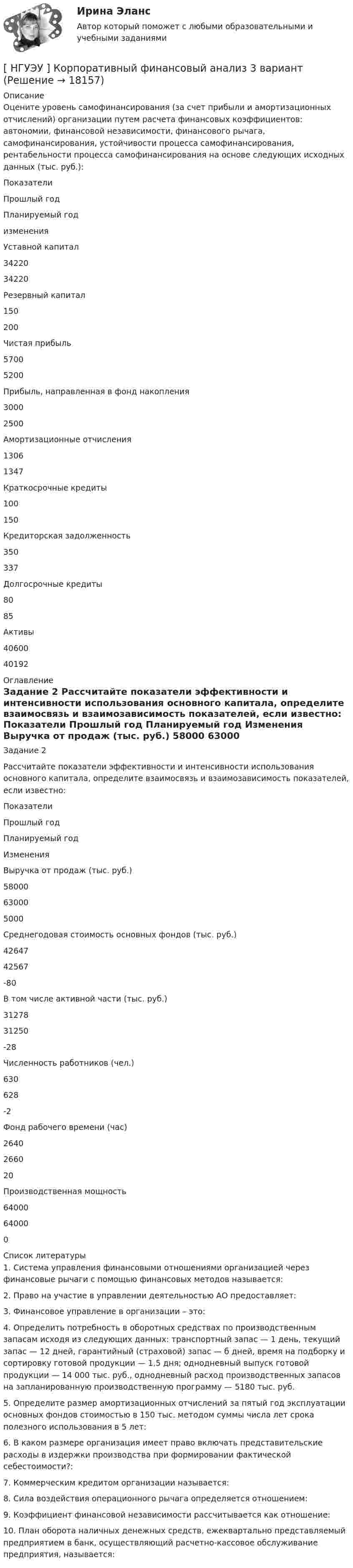      
          Описание
          Оцените уровень самофинансирования (за счет прибыли и амортизационных отчислений) организации путем расчета финансовых коэффициентов: автономии, финансовой независимости, финансового рычага, самофинансирования, устойчивости процесса самофинансирования, рентабельности процесса самофинансирования на основе следующих исходных данных (тыс. руб.):  Показатели  Прошлый год Планируемый год изменения   Уставной капитал 34220 34220   Резервный капитал 150 200   Чистая прибыль 5700 5200   Прибыль, направленная в фонд накопления 3000 2500   Амортизационные отчисления 1306 1347   Краткосрочные кредиты 100 150   Кредиторская задолженность 350 337    Долгосрочные кредиты  80 85   Активы  40600 40192   
          Оглавление
          Задание 2 Рассчитайте показатели эффективности и интенсивности использования основного капитала, определите взаимосвязь и взаимозависимость показателей, если известно:  Показатели Прошлый год Планируемый год Изменения   Выручка от продаж (тыс. руб.) 58000 63000 5000   Среднегодовая стоимость основных фондов (тыс. руб.) 42647 42567 -80   В том числе активной части (тыс. руб.) 31278 31250 -28   Численность работников (чел.) 630 628 -2   Фонд рабочего времени (час) 2640 2660 20   Производственная мощность  64000 64000 0  
          Список литературы
          1. Система управления финансовыми отношениями организацией через финансовые рычаги с помощью финансовых методов называется:2. Право на участие в управлении деятельностью АО предоставляет:3. Финансовое управление в организации – это:4. Определить потребность в оборотных средствах по производственным запасам исходя из следующих данных: транспортный запас — 1 день, текущий запас — 12 дней, гарантийный (страховой) запас — б дней, время на подборку и сортировку готовой продукции — 1,5 дня; однодневный выпуск готовой продукции — 14 000 тыс. руб., однодневный расход производственных запасов на запланированную производственную программу — 5180 тыс. руб.5. Определите размер амортизационных отчислений за пятый год эксплуатации основных фондов стоимостью в 150 тыс. методом суммы числа лет срока полезного использования в 5 лет:6. В каком размере организация имеет право включать представительские расходы в издержки производства при формировании фактической себестоимости?:7. Коммерческим кредитом организации называется:8. Сила воздействия операционного рычага определяется отношением:9. Коэффициент финансовой независимости рассчитывается как отношение:10. План оборота наличных денежных средств, ежеквартально представляемый предприятием в банк, осуществляющий расчетно-кассовое обслуживание предприятия, называется:
            
            
            [ НГУЭУ ] Корпоративный финансовый анализ 1 вариант[ НГУЭУ ] Корпоративный финансовый анализ 3 вариант[ НГУЭУ ] Корпоративный финансовый анализ 8 вариант[ НГУЭУ ] Кредитный анализ заемщика 3 вараинт [ НГУЭУ ] Кредитный анализ заемщика 8 вариант[ НГУЭУ ] Криминалистика 8 вариант[НГУЭУ] Криминалистика, часть 1 (тест, зачет, экзамен, вопросы, ответы)[ НГУЭУ ] Корпоративное налогообложение 6 вариант (первая контрольная работа)[ НГУЭУ ] Корпоративное налогообложение 8 вариант[ НГУЭУ ] Корпоративное право 8 вариант[НГУЭУ] Корпоративное право (тест, зачет, экзамен, вопросы, ответы)[ НГУЭУ ] Корпоративное управление 16 вариант (вторая контрольная работа)[ НГУЭУ ] Корпоративное управление 6 вариант (первая контрольная работа)[ НГУЭУ ] Корпоративное управление 8 вариант (контрольная №1)