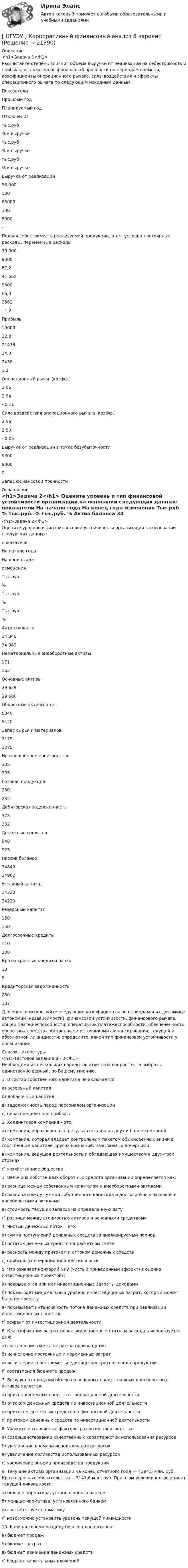      
          Описание
          <h1>Задача 1</h1>	Рассчитайте степень влияния объема выручки от реализации на себестоимость и прибыль, а также запас финансовой прочности по периодам времени, коэффициенты операционного рычага, силы воздействия и эффекты операционного рычага по следующим исходным данным:  Показатели Прошлый год  Планируемый год  Отклонения   тыс.руб % к выручке тыс.руб % к выручке  тыс.руб  % к выручке    Выручка от реализации  58 000  100 63000 100 5000 -   Полная себестоимость реализуемой продукции, в т.ч. условно-постоянные расходы, переменные расходы  39 000    9300  67,2    41 562    9300 66,0 2562     - 1,2   Прибыль 19000 32,8 21438 34,0 2438 1,2   Операционный рычаг (коэфф.) 3,05  2,94  - 0,11    Сила воздействия операционного рычага (коэфф.) 2,56  2,50  - 0,06    Выручка от реализации в точке безубыточности 9300  9300  0    Запас финансовой прочности        
          Оглавление
          <h1>Задача 2</h1>	Оцените уровень и тип финансовой устойчивости организации на основании следующих данных:  показатели На начало года На конец года изменения  Тыс.руб. % Тыс.руб. % Тыс.руб. %   Актив баланса 34 840  34 962      Нематериальные внеоборотные активы 171  162      Основные активы 29 629  29 680      Оборотные активы в т.ч. 5040  5120      Запас сырья и материалов 3179  3275      Незавершенное производство 305  305      Готовая продукция 230  235      Дебиторская задолженность 378  382      Денежные средства  948  923        Пассив баланса  34840  34962      Уставный капитал 34220  34220      Резервный капитал 150  150      Долгосрочные кредиты 110  200      Краткосрочные кредиты банка 10  5      Кредиторская задолженность  260  337    	Для оценки используйте следующие коэффициенты по периодам и их динамику: автономии (независимости), финансовой устойчивости, финансового рычага, общей платежеспособности, оперативной платежеспособности, обеспеченности оборотных средств собственными источниками финансирования, текущей и абсолютной ликвидности; определите, какой тип финансовой устойчивости у организации. 
          Список литературы
          <h1>Тестовое задание 8 - 3</h1>	Необходимо из нескольких вариантов ответа на вопрос теста выбрать единственно верный, по Вашему мнению.	1. В состав собственного капитала не включается:	а) резервный капитал	б) добавочный капитал	в) задолженность перед персоналом организации	г) нераспределенная прибыль	2. Холдинговая компания – это:	а) компания, образованная в результате слияния двух и более компаний	б) компания, которая владеет контрольным пакетом обыкновенных акций в собственном капитале других компаний, называемых дочерними	в) компания, ведущая деятельность и обладающая имуществом в двух-трех странах	 г) хозяйственное общество	3. Величина собственных оборотных средств организации определяется как:	а) разница между собственным капиталом и внеоборотными активами	б) разница между суммой собственного капитала и долгосрочных пассивов и внеоборотными активами	в) стоимость текущих запасов на определенную дату	г) разница между стоимостью активов и основными средствами	4. Чистый денежный поток – это:	а) сумма поступлений денежных средств за анализируемый период	б) остаток денежных средств на расчетном счете	в) разность между притоком и оттоком денежных средств	г) прибыль от операционной деятельности	5. Что означает критерий NPV (чистый приведенный эффект) в оценке инвестиционных проектов?:	а) покрываются или нет инвестиционные затраты доходами	б) показывает минимальный уровень инвестиционных затрат, который может быть по проекту	в) показывает интенсивность потока денежных средств при реализации инвестиционных проектов	г) эффект от инвестиционной деятельности	6. Классификация затрат по калькуляционным статьям расходов используется для:	а) составления сметы затрат на производство	б) исчисление постоянных и переменных затрат	в) исчисление себестоимости единицы конкретного вида продукции	г) составления бюджета продаж	7. Выручка от продажи объектов основных средств и иных внеоборотных активов является:	а) приток денежных средств от операционной деятельности	б) оттоком денежных средств по инвестиционной деятельности	в) притоком денежных средств по финансовой деятельности	г) притоком денежных средств по инвестиционной деятельности	8. Укажите интенсивные факторы развития производства:	а) совершенствование качественных характеристик использования ресурсов	б) увеличение времени использования ресурсов	в) увеличение количества использованных ресурсов	г) увеличение объема производства продукции	9. Текущие активы организации на конец отчетного года — 4394,5 млн. руб. Краткосрочные обязательства —3141,6 млн. руб. При этом условии коэффициент текущей ликвидности:	а) больше норматива, установленного банком	б) меньше норматива, установленного банком	в) соответствует нормативу	г) невозможно установить уровень текущей ликвидности	10. К финансовому разделу бизнес-плана относят:	а) бюджет продаж	б) бюджет затрат	в) бюджет движения денежных средствг) бюджет капитальных вложений 
            
            
            [ НГУЭУ ] Корпоративный финансовый анализ 3 вариант[ НГУЭУ ] Корпоративный финансовый анализ 8 вариант[ НГУЭУ ] Кредитный анализ заемщика 3 вараинт [ НГУЭУ ] Кредитный анализ заемщика 8 вариант[ НГУЭУ ] Криминалистика 8 вариант[НГУЭУ] Криминалистика, часть 1 (тест, зачет, экзамен, вопросы, ответы)[НГУЭУ] Криминология (контрольная, вариант 3)[ НГУЭУ ] Корпоративное налогообложение 8 вариант[ НГУЭУ ] Корпоративное право 8 вариант[НГУЭУ] Корпоративное право (тест, зачет, экзамен, вопросы, ответы)[ НГУЭУ ] Корпоративное управление 16 вариант (вторая контрольная работа)[ НГУЭУ ] Корпоративное управление 6 вариант (первая контрольная работа)[ НГУЭУ ] Корпоративное управление 8 вариант (контрольная №1)[ НГУЭУ ] Корпоративные финансы 6 вариант