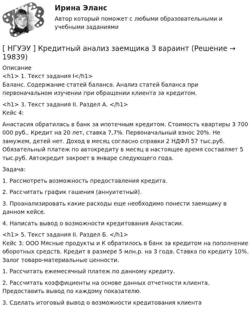     
          Описание
          <h1>	1. Текст задания I</h1>	Баланс. Содержание статей баланса. Анализ статей баланса при первоначальном изучении при обращении клиента за кредитом.<h1>	3. Текст задания II. Раздел А. </h1>	Кейс 4: 	Анастасия обратилась в банк за ипотечным кредитом. Стоимость квартиры 3 700 000 руб., Кредит на 20 лет, ставка 7,7%. Первоначальный взнос 20%. Не замужем, детей нет. Доход в месяц согласно справки 2 НДФЛ 57 тыс.руб. Обязательный платеж по автокредиту в месяц в настоящее время составляет 5 тыс.руб. Автокредит закроет в январе следующего года. 	Задача: 	1. Рассмотреть возможность предоставления кредита. 	2. Рассчитать график гашения (аннуитетный). 	3. Проанализировать какие расходы еще необходимо понести заемщику в данном кейсе. 	4. Написать вывод о возможности кредитования Анастасии.<h1>	5. Текст задания II. Раздел Б. </h1>	Кейс 3: ООО Мясные продукты и К обратилось в банк за кредитом на пополнение оборотных средств. Кредит в размере 5 млн.р. на 3 года. Ставка по кредиту 10%. Залог товаро-материальные ценности. 	1. Рассчитать ежемесячный платеж по данному кредиту. 	2. Рассчитать коэффициенты на основе данных отчетности клиента. Предоставить вывод по каждому показателю. 	3. Сделать итоговый вывод о возможности кредитования клиента  
            
            
            [ НГУЭУ ] Корпоративный финансовый анализ 8 вариант[ НГУЭУ ] Кредитный анализ заемщика 3 вараинт [ НГУЭУ ] Кредитный анализ заемщика 8 вариант[ НГУЭУ ] Криминалистика 8 вариант[НГУЭУ] Криминалистика, часть 1 (тест, зачет, экзамен, вопросы, ответы)[НГУЭУ] Криминология (контрольная, вариант 3)[НГУЭУ] Криминология (контрольная, вариант 4)[ НГУЭУ ] Корпоративное право 8 вариант[НГУЭУ] Корпоративное право (тест, зачет, экзамен, вопросы, ответы)[ НГУЭУ ] Корпоративное управление 16 вариант (вторая контрольная работа)[ НГУЭУ ] Корпоративное управление 6 вариант (первая контрольная работа)[ НГУЭУ ] Корпоративное управление 8 вариант (контрольная №1)[ НГУЭУ ] Корпоративные финансы 6 вариант[ НГУЭУ ] Корпоративный финансовый анализ 1 вариант
