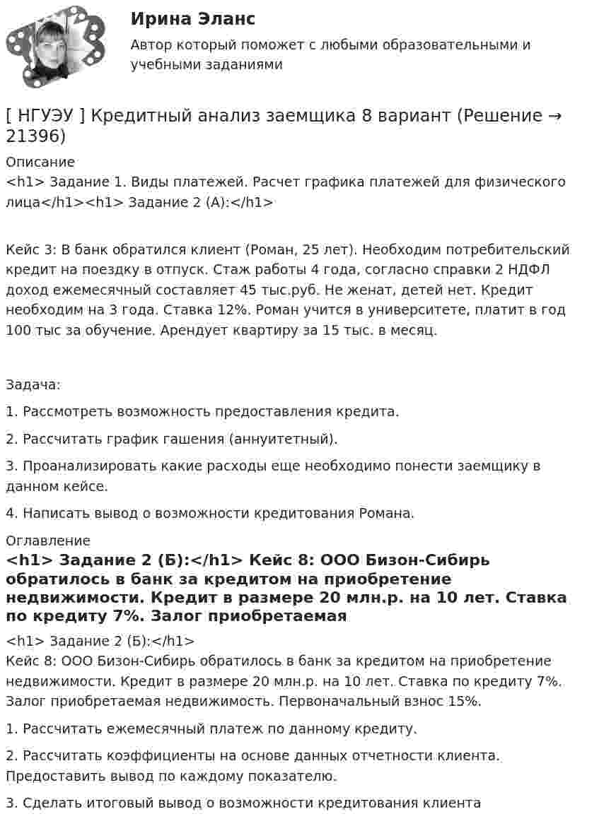      
          Описание
          <h1>	Задание 1. Виды платежей. Расчет графика платежей для физического лица</h1><h1>	Задание 2 (А):</h1> 	Кейс 3: В банк обратился клиент (Роман, 25 лет). Необходим потребительский кредит на поездку в отпуск. Стаж работы 4 года, согласно справки 2 НДФЛ доход ежемесячный составляет 45 тыс.руб. Не женат, детей нет. Кредит необходим на 3 года. Ставка 12%. Роман учится в университете, платит в год 100 тыс за обучение. Арендует квартиру за 15 тыс. в месяц. 	Задача:	1.                Рассмотреть возможность предоставления кредита.	2.                Рассчитать график гашения (аннуитетный).	3.                Проанализировать какие расходы еще необходимо понести заемщику в данном кейсе.	4.                Написать вывод о возможности кредитования Романа. 
          Оглавление
          <h1>	Задание 2 (Б):</h1>	Кейс 8: ООО Бизон-Сибирь обратилось в банк за кредитом на приобретение недвижимости. Кредит в размере 20 млн.р. на 10 лет. Ставка по кредиту 7%. Залог приобретаемая недвижимость. Первоначальный взнос 15%.	1.                Рассчитать ежемесячный платеж по данному кредиту.	2.                Рассчитать коэффициенты на основе данных отчетности клиента. Предоставить вывод по каждому показателю.	3.                Сделать итоговый вывод о возможности кредитования клиента 
            
            
            [ НГУЭУ ] Кредитный анализ заемщика 3 вараинт [ НГУЭУ ] Кредитный анализ заемщика 8 вариант[ НГУЭУ ] Криминалистика 8 вариант[НГУЭУ] Криминалистика, часть 1 (тест, зачет, экзамен, вопросы, ответы)[НГУЭУ] Криминология (контрольная, вариант 3)[НГУЭУ] Криминология (контрольная, вариант 4)[ НГУЭУ] Лабораторный	практикум	по	1С:	Зарплата	и	управление персоналом (зарплата и кадры) 10 вариант[НГУЭУ] Корпоративное право (тест, зачет, экзамен, вопросы, ответы)[ НГУЭУ ] Корпоративное управление 16 вариант (вторая контрольная работа)[ НГУЭУ ] Корпоративное управление 6 вариант (первая контрольная работа)[ НГУЭУ ] Корпоративное управление 8 вариант (контрольная №1)[ НГУЭУ ] Корпоративные финансы 6 вариант[ НГУЭУ ] Корпоративный финансовый анализ 1 вариант[ НГУЭУ ] Корпоративный финансовый анализ 3 вариант
