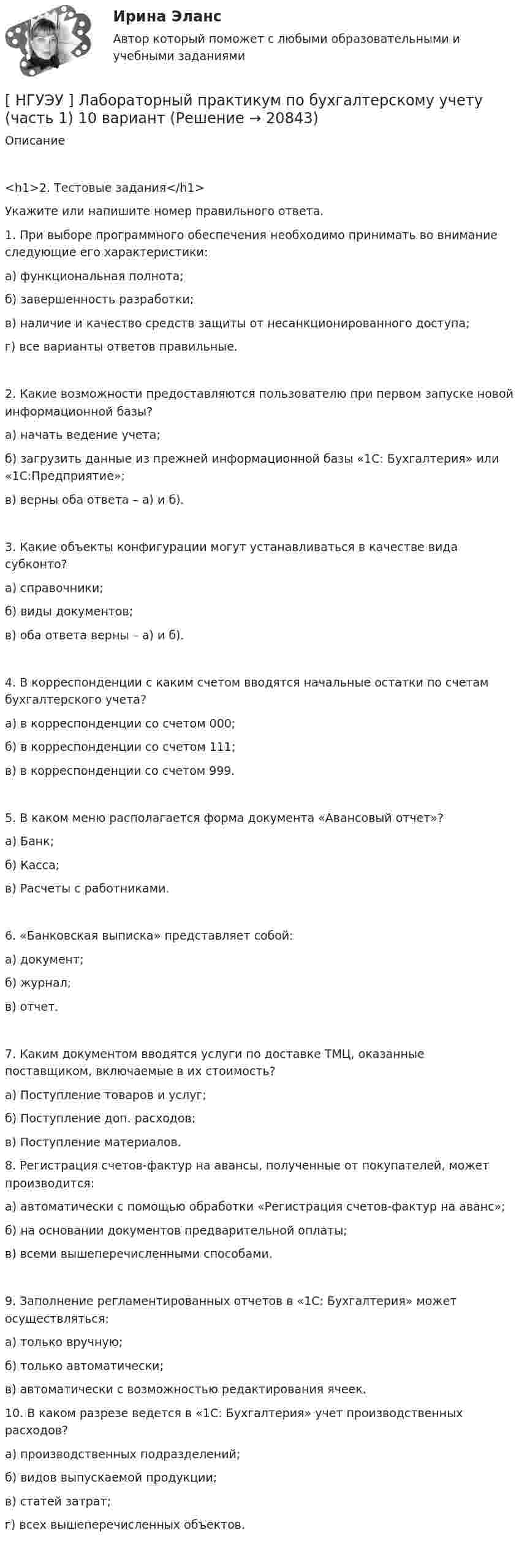      
          Описание
          <h1>2. Тестовые задания</h1> 	Укажите или напишите номер правильного ответа.	1. При выборе программного обеспечения необходимо принимать во внимание следующие его характеристики:	а) функциональная полнота;	б) завершенность разработки;	в) наличие и качество средств защиты от несанкционированного доступа;	г) все варианты ответов правильные. 	2. Какие возможности предоставляются пользователю при первом запуске новой информационной базы?	а) начать ведение учета;	б) загрузить данные из прежней информационной базы «1С: Бухгалтерия» или «1С:Предприятие»;	в) верны оба ответа – а) и б).	3. Какие объекты конфигурации могут устанавливаться в качестве вида субконто?	а) справочники;	б) виды документов;	в) оба ответа верны – а) и б). 	4. В корреспонденции с каким счетом вводятся начальные остатки по счетам бухгалтерского учета?	а) в корреспонденции со счетом 000;	б) в корреспонденции со счетом 111;	в) в корреспонденции со счетом 999. 	5. В каком меню располагается форма документа «Авансовый отчет»?	а) Банк;	б) Касса;	в) Расчеты с работниками. 	6. «Банковская выписка» представляет собой:	а) документ;	б) журнал;	в) отчет. 	7. Каким документом вводятся услуги по доставке ТМЦ, оказанные поставщиком, включаемые в их стоимость?	а) Поступление товаров и услуг;	б) Поступление доп. расходов;	в) Поступление материалов.  	8. Регистрация счетов-фактур на авансы, полученные от покупателей, может производится:	а) автоматически с помощью обработки «Регистрация счетов-фактур на аванс»;	б) на основании документов предварительной оплаты;	в) всеми вышеперечисленными способами. 	9. Заполнение регламентированных отчетов в «1С: Бухгалтерия» может осуществляться:	а) только вручную;	б) только автоматически;	в) автоматически с возможностью редактирования ячеек.  	10. В каком разрезе ведется в «1С: Бухгалтерия» учет производственных расходов?	а) производственных подразделений;	б) видов выпускаемой продукции;	в) статей затрат;	г) всех вышеперечисленных объектов.  
            
            
            [НГУЭУ] Лабораторный практикум по бухгалтерскому учету и налогообложению (контрольная, вариант 5)[ НГУЭУ ] Лабораторный практикум по бухгалтерскому учету (часть 1) 10 вариант[ НГУЭУ ] Лидерство и командное развитие 10 вариант[ НГУЭУ ] Лидерство и командное развитие 3 вариант[ НГУЭУ ] Лидерство и командное развитие 4 вариант[НГУЭУ] Лидерство и командное развитие (контрольная, вариант 1)[НГУЭУ] Лидерство и командное развитие (контрольная, вариант 4)[ НГУЭУ ] Кредитный анализ заемщика 3 вараинт [ НГУЭУ ] Кредитный анализ заемщика 8 вариант[ НГУЭУ ] Криминалистика 8 вариант[НГУЭУ] Криминалистика, часть 1 (тест, зачет, экзамен, вопросы, ответы)[НГУЭУ] Криминология (контрольная, вариант 3)[НГУЭУ] Криминология (контрольная, вариант 4)[ НГУЭУ] Лабораторный	практикум	по	1С:	Зарплата	и	управление персоналом (зарплата и кадры) 10 вариант