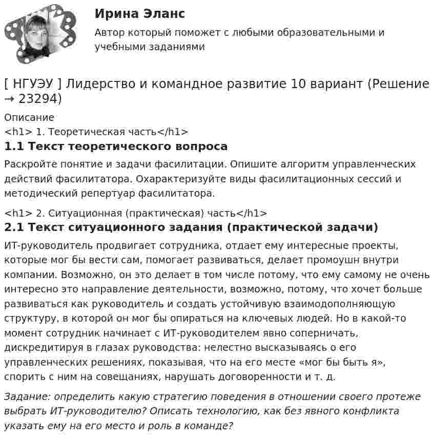      
          Описание
          <h1>	1. Теоретическая часть</h1>	1.1 Текст теоретического вопросаРаскройте понятие и задачи фасилитации. Опишите алгоритм управленческих действий фасилитатора. Охарактеризуйте виды фасилитационных сессий и методический репертуар фасилитатора.<h1>	2. Ситуационная (практическая) часть</h1>	2.1 Текст ситуационного задания (практической задачи)ИТ-руководитель продвигает сотрудника, отдает ему интересные проекты, которые мог бы вести сам, помогает развиваться, делает промоушн внутри компании. Возможно, он это делает в том числе потому, что ему самому не очень интересно это направление деятельности, возможно, потому, что хочет больше развиваться как руководитель и создать устойчивую взаимодополняющую структуру, в которой он мог бы опираться на ключевых людей. Но в какой-то момент сотрудник начинает с ИТ-руководителем явно соперничать, дискредитируя в глазах руководства: нелестно высказываясь о его управленческих решениях, показывая, что на его месте «мог бы быть я», спорить с ним на совещаниях, нарушать договоренности и т. д. Задание: определить какую стратегию поведения в отношении своего протеже выбрать ИТ-руководителю? Описать технологию, как без явного конфликта указать ему на его место и роль в команде?  
            
            
            [ НГУЭУ ] Лабораторный практикум по бухгалтерскому учету (часть 1) 10 вариант[ НГУЭУ ] Лидерство и командное развитие 10 вариант[ НГУЭУ ] Лидерство и командное развитие 3 вариант[ НГУЭУ ] Лидерство и командное развитие 4 вариант[НГУЭУ] Лидерство и командное развитие (контрольная, вариант 1)[НГУЭУ] Лидерство и командное развитие (контрольная, вариант 4)[ НГУЭУ ] Логика и критическое мышление 1 вариант[ НГУЭУ ] Кредитный анализ заемщика 8 вариант[ НГУЭУ ] Криминалистика 8 вариант[НГУЭУ] Криминалистика, часть 1 (тест, зачет, экзамен, вопросы, ответы)[НГУЭУ] Криминология (контрольная, вариант 3)[НГУЭУ] Криминология (контрольная, вариант 4)[ НГУЭУ] Лабораторный	практикум	по	1С:	Зарплата	и	управление персоналом (зарплата и кадры) 10 вариант[ НГУЭУ ] Лабораторный практикум по бухгалтерскому учету 3 вариант