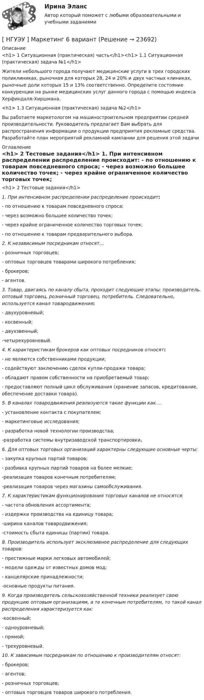      
          Описание
          <h1>	1 Ситуационная (практическая) часть</h1><h1>	1.1 Ситуационная (практическая) задача №1</h1>  	Жители небольшого города получают медицинские услуги в трех городских поликлиниках, рыночная для которых 28, 24 и 20% и двух частных клиниках, рыночные доли которых 15 и 13% соответственно. Определите состояние конкуренции на рынке медицинских услуг данного города с помощью индекса Херфиндаля-Хиршмана.<h1>	1.3 Ситуационная (практическая) задача №2</h1> 	Вы работаете маркетологом на машиностроительном предприятии средней производительности. Руководитель предлагает Вам выбрать для распространения информации о продукции предприятия рекламные средства. Разработайте план мероприятий рекламной кампании для решения этой задачи 
          Оглавление
          <h1>	2 Тестовые задания</h1>  1. При интенсивном распределении распределение происходит: 	- по отношению к товарам повседневного спроса; 	- через возможно большее количество точек; 	- через крайне ограниченное количество торговых точек; 	- по отношению к товарам предварительного выбора.    2. К независимым посредникам относят… 	- розничных торговцев;	- оптовых торговцев товарами широкого потребления; 	- брокеров; 	- агентов.    3. Товар, двигаясь по каналу сбыта, проходит следующие этапы: производитель, оптовый торговец, розничный торговец, потребитель. Следовательно, используется канал товародвижения: 	- двухуровневый; 	- косвенный; 	- двухзвенный; 	-четырехуровневый.    4. К характеристикам брокеров как оптовых посредников относят: 	- не являются собственниками продукции; 	- содействуют заключению сделок купли-продажи товара; 	- обладают правом собственности на приобретаемый товар; 	- предоставляют полный цикл обслуживания (хранение запасов, кредитование, обеспечение доставки товара).      5. В каналах товародвижения реализуются такие функции как…. 	- установление контакта с покупателем; 	- маркетинговые исследования; 	- разработка новой технологии производства; 	-разработка системы внутризаводской транспортировки.    6. Для оптовых торговых организаций характерны следующие основные черты: 	- закупка крупных партий товаров; 	- разбивка крупных партий товаров на более мелкие; 	-реализация товаров конечным потребителям; 	-реализация товаров через магазины самообслуживания.    7. К характеристикам функционирования торговых каналов не относятся: 	- частота обновления ассортимента;	- издержки производства на единицу товара; 	-ширина каналов товародвижения; 	-стоимость сбыта единицы (партии) товара.    8. Производитель использует эксклюзивное распределение для следующих товаров: 	- престижные марки легковых автомобилей; 	- модели одежды от известных домов мод; 	- канцелярские принадлежности; 	-основные продукты питания.    9. Когда производитель сельскохозяйственной техники реализует свою продукцию оптовым организациям, а те конечным потребителям, то такой канал распределения характеризуется как: 	-косвенный; 	- одноуровневый; 	- прямой; 	- трехуровневый.    10. К зависимым посредникам по отношению к производителям относят: 	- брокеров; 	- агентов; 	- розничных торговцев; 	- оптовых торговцев товаров широкого потребления. 
            
            
            [ НГУЭУ ] Маркетинг 10 вариант[ НГУЭУ ] Маркетинг 6 вариант[ НГУЭУ ] Маркетинг 7 вариант[ НГУЭУ ] Маркетинг 9 вариант[ НГУЭУ ] Маркетинг в социальных сетях 8 вариант[НГУЭУ] Маркетинг (контрольная, вариант 5)[НГУЭУ] Маркетинг (контрольная, вариант 9)[ НГУЭУ ] Лидерство и командное развитие 3 вариант[ НГУЭУ ] Лидерство и командное развитие 4 вариант[НГУЭУ] Лидерство и командное развитие (контрольная, вариант 1)[НГУЭУ] Лидерство и командное развитие (контрольная, вариант 4)[ НГУЭУ ] Логика и критическое мышление 1 вариант[ НГУЭУ ] Логика и критическое мышление 7 вариант[НГУЭУ] Логика и критическое мышление (контрольная, вариант 1)