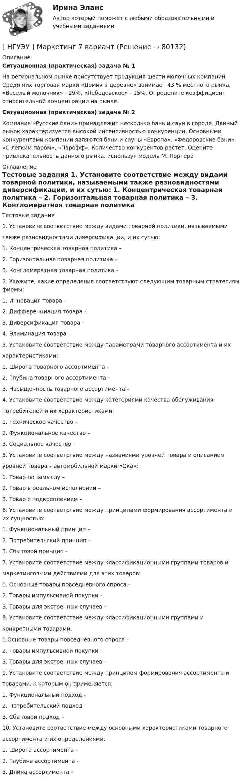     
            Описание
             Ситуационная (практическая) задача № 1	На региональном рынке присутствует продукция шести молочных компаний. Среди них торговая марки «Домик в деревне» занимает 43 % местного рынка, «Веселый молочник» - 29%, «Лебедевское» - 15%. Определите коэффициент относительной концентрации на рынке. Ситуационная (практическая) задача № 2	Компания «Русские бани» принадлежит несколько бань и саун в городе. Данный рынок характеризуется высокой интенсивностью конкуренции. Основными конкурентами компании являются бани и сауны «Европа». «Федоровские бани», «С легким паром», «Парофф». Количество конкурентов растет. Оцените привлекательность данного рынка, используя модель М. Портера 
            Оглавление
            	Тестовые задания	1. Установите соответствие между видами товарной политики, называемыми 	также разновидностями диверсификации, и их сутью:	1. Концентрическая товарная политика –	2. Горизонтальная товарная политика – 	3. Конгломератная товарная политика -	2. Укажите, какие определения соответствуют следующим товарным стратегиям фирмы:	1. Инновация товара –	2. Дифференциация товара -	3. Диверсификация товара - 	4. Элиминация товара – 	3. Установите соответствие между параметрами товарного ассортимента и их 	характеристиками:	1. Широта товарного ассортимента –	2. Глубина товарного ассортимента - 	3. Насыщенность товарного ассортимента –  	4. Установите соответствие между категориями качества обслуживания 	потребителей и их характеристиками:	1. Техническое качество –	2. Функциональное качество –	3. Социальное качество - 	5. Установите соответствие между названиями уровней товара и описанием 	уровней товара – автомобильной марки «Ока»:	1. Товар по замыслу –	2. Товар в реальном исполнении –	3. Товар с подкреплением – 	6. Установите соответствие между принципами формирования ассортимента и их сущностью:	1. Функциональный принцип –	2. Потребительский принцип –	3. Сбытовой принцип - 	7. Установите соответствие между классификационными группами товаров и 	маркетинговыми действиями для этих товаров:	1. Основные товары повседневного спроса -	2. Товары импульсивной покупки -	3. Товары для экстренных случаев -	8. Установите соответствие между классификационными группами и 	конкретными товарами.	1.Основные товары повседневного спроса –	2. Товары импульсивной покупки - 	3. Товары для экстренных случаев – 	9. Установите соответствие между принципом формирования ассортимента и 	товарами, к которым он применяется:	1. Функциональный подход –	2. Потребительский подход -	3. Сбытовой подход – 	10. Установите соответствие между основными характеристиками товарного 	ассортимента и их определениями.	1. Широта ассортимента –	2. Глубина ассортимента -	3. Длина ассортимента –  
            
            
            [ НГУЭУ ] Маркетинг 6 вариант[ НГУЭУ ] Маркетинг 7 вариант[ НГУЭУ ] Маркетинг 9 вариант[ НГУЭУ ] Маркетинг в социальных сетях 8 вариант[НГУЭУ] Маркетинг (контрольная, вариант 5)[НГУЭУ] Маркетинг (контрольная, вариант 9)[ НГУЭУ ] маркетинговые коммуникации 8 вариант[ НГУЭУ ] Лидерство и командное развитие 4 вариант[НГУЭУ] Лидерство и командное развитие (контрольная, вариант 1)[НГУЭУ] Лидерство и командное развитие (контрольная, вариант 4)[ НГУЭУ ] Логика и критическое мышление 1 вариант[ НГУЭУ ] Логика и критическое мышление 7 вариант[НГУЭУ] Логика и критическое мышление (контрольная, вариант 1)[НГУЭУ] Логика и критическое мышление (контрольная, вариант 7)