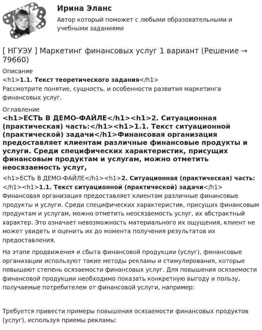     
            Описание
            <h1>1.1. Текст теоретического задания</h1>Рассмотрите понятие, сущность, и особенности развития маркетинга финансовых услуг. 
            Оглавление
            <h1>ЕСТЬ В ДЕМО-ФАЙЛЕ</h1><h1>2. Ситуационная (практическая) часть:</h1><h1>1.1. Текст ситуационной (практической) задачи</h1>Финансовая организация предоставляет клиентам различные финансовые продукты и услуги. Среди специфических характеристик, присущих финансовым продуктам и услугам, можно отметить неосязаемость услуг, их абстрактный характер. Это означает невозможность материального их ощущения, клиент не может увидеть и оценить их до момента получения результатов их предоставления. На этапе продвижения и сбыта финансовой продукции (услуг), финансовые организации используют такие методы рекламы и стимулирования, которые повышают степень осязаемости финансовых услуг. Для повышения осязаемости финансовой продукции необходимо показать конкретную выгоду и пользу, получаемые потребителем от финансовой услуги, например:Требуется привести примеры повышения осязаемости финансовых продуктов (услуг), используя приемы рекламы:  
            
            
            [НГУЭУ] Маркетинг персонала (тест, зачет, экзамен, вопросы, ответы)[ НГУЭУ ] Маркетинг финансовых услуг 1 вариант[ НГУЭУ ] Математика 3 вариант[ НГУЭУ ] Медиарилейшенз 8 вариант[ НГУЭУ ] Международное право 4 вариант[ НГУЭУ ]Международные стандарты финансовой отчетности МСФО 3 вариант 2022[НГУЭУ] Международные стандарты финансовой отчетности (тест, зачет, экзамен, вопросы, ответы)[ НГУЭУ ] Маркетинг 10 вариант[ НГУЭУ ] Маркетинг 6 вариант[ НГУЭУ ] Маркетинг 7 вариант[ НГУЭУ ] Маркетинг 9 вариант[ НГУЭУ ] Маркетинг в социальных сетях 8 вариант[НГУЭУ] Маркетинг (контрольная, вариант 5)[НГУЭУ] Маркетинг (контрольная, вариант 9)