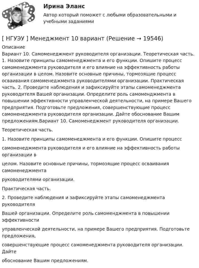     
          Описание
          Вариант 10. Самоменеджмент руководителя организации. Теоретическая часть. 1. Назовите принципы самоменеджмента и его функции. Опишите процесс самоменеджмента руководителя и его влияние на эффективность работы организации в целом. Назовите основные причины, тормозящие процесс осваивания самоменеджмента руководителями организации. Практическая часть. 2. Проведите наблюдения и зафиксируйте этапы самоменеджмента руководителя Вашей организации. Определите роль самоменджмента в повышении эффективности управленческой деятельности, на примере Вашего предприятия. Подготовьте предложения, совершенствующие процесс самоменеджмента руководителя организации. Дайте обоснование Вашим предложениям.Вариант 10. Самоменеджмент руководителя организации.Теоретическая часть.1. Назовите принципы самоменеджмента и его функции. Опишите процесссамоменеджмента руководителя и его влияние на эффективность работы организации вцелом. Назовите основные причины, тормозящие процесс осваивания самоменеджментаруководителями организации.Практическая часть.2. Проведите наблюдения и зафиксируйте этапы самоменеджмента руководителяВашей организации. Определите роль самоменджмента в повышении эффективностиуправленческой деятельности, на примере Вашего предприятия. Подготовьте предложения,совершенствующие процесс самоменеджмента руководителя организации. Дайтеобоснование Вашим предложениям.  
            
            
            [НГУЭУ] Международные стандарты финансовой отчетности (тест, зачет, экзамен, вопросы, ответы)[ НГУЭУ ] Менеджмент 10 вариант[ НГУЭУ ] Менеджмент 4 вариант[НГУЭУ] Менеджмент (контрольная, вариант 1)[НГУЭУ] Менеджмент (контрольная, вариант 4)[ НГУЭУ ] Методика расследования преступлений 8 вариант[ НГУЭУ ] МЕТОДОЛОГИЯ И МЕТОДЫ СОЦИОЛОГИЧЕСКОГО ИССЛЕДОВАНИЯ 1 вариант[НГУЭУ] Маркетинг (контрольная, вариант 9)[ НГУЭУ ] маркетинговые коммуникации 8 вариант[НГУЭУ] Маркетинг персонала (тест, зачет, экзамен, вопросы, ответы)[ НГУЭУ ] Маркетинг финансовых услуг 1 вариант[ НГУЭУ ] Математика 3 вариант[ НГУЭУ ] Медиарилейшенз 8 вариант[ НГУЭУ ] Международное право 4 вариант