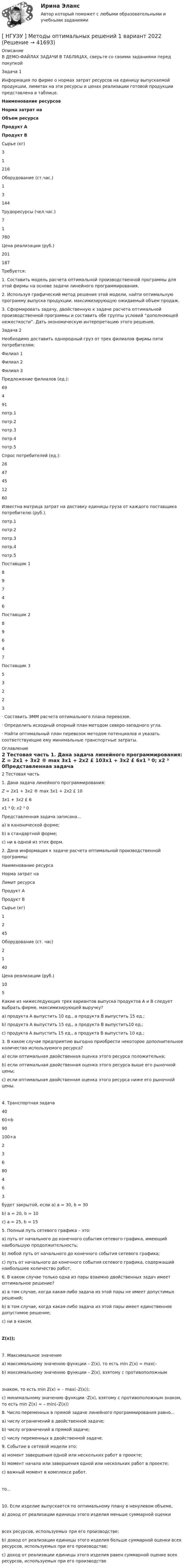     
          Описание
          В ДЕМО-ФАЙЛАХ ЗАДАЧИ В ТАБЛИЦАХ, сверьте со своими заданиями перед покупкойЗадача 1  	Информация по фирме о нормах затрат ресурсов на единицу выпускаемой продукции, лимитах на эти ресурсы и ценах реализации готовой продукции представлена в таблице. Наименование ресурсов Норма затрат на Объем ресурса Продукт А Продукт В   Сырье (кг) 3 1 216   Оборудование (ст.час.) 1 3 144   Трудоресурсы (чел.час.) 7 1 780   Цена реализации (руб.) 201 187   Требуется:1.  Составить модель расчета оптимальной производственной программы для этой фирмы на основе задачи линейного программирования.2.  Используя графический метод решения этой модели, найти оптимальную программу выпуска продукции, максимизирующую ожидаемый объем продаж.3.      Сформировать задачу, двойственную к задаче расчета оптимальной производственной программы и составить обе группы условий “дополняющей нежесткости”. Дать экономическую интерпретацию этого решения.Задача 2  Необходимо доставить  однородный груз  от  трех  филиалов  фирмы  пяти потребителям:  Филиал 1 Филиал 2 Филиал 3     Предложение филиалов (ед.): 69 4 91    потр.1 потр.2 потр.3 потр.4 потр.5   Спрос потребителей (ед.): 26 47 45 12 60  Известна матрица затрат на доставку единицы груза от каждого поставщика потребителю (руб.).  потр.1 потр.2 потр.3 потр.4 потр.5   Поставщик 1 8 9 7 4 6   Поставщик 2 8 9 6 4 7   Поставщик 3 5 3 2 2 3 ·       Составить ЭММ расчета оптимального плана перевозок.·       Определить исходный опорный план методом северо-западного угла.·       Найти оптимальный план перевозок методом потенциалов и указать соответствующие ему минимальные транспортные затраты. 
          Оглавление
          2 Тестовая часть 1.  Дана задача линейного программирования: Z = 2x1 + 3x2 ® max 3x1 + 2x2 £ 103x1 + 3x2 £ 6x1 ³ 0; x2 ³ 0Представленная задача записана…а) в канонической форме;b)  в стандартной форме;c)  ни в одной из этих форм.  2.      Дана информация к  задаче расчета оптимальной производственной программы:  Наименование ресурса Норма затрат на Лимит ресурса   Продукт А Продукт В   Сырье (кг) 1 2 45   Оборудование (ст. час) 2 1 40   Цена реализации (руб.) 10 5  	Какие из нижеследующих трех вариантов выпуска продуктов A и B следует выбрать фирме, максимизирующей выручку?a)  продукта A выпустить 10 ед., а продукта B выпустить 15 ед.;b)  продукта A выпустить 15 ед., а продукта B выпустить10 ед.;c)  продукта A выпустить 15 ед., а продукта B выпустить 10 ед.;  3.      В каком случае предприятию выгодно приобрести некоторое дополнительное количество используемого ресурса?a)  если оптимальная двойственная оценка этого ресурса положительна;b)  если оптимальная двойственная оценка этого ресурса выше его рыночной цены;c)  если оптимальная двойственная оценка этого ресурса ниже его рыночной цены. 4.  Транспортная задача    40 60+b 90   100+а 2 3 6   80 4 6 3 будет закрытой, если a) а = 30, b = 30b) а = 20, b = 10c) а = 25, b = 15  5.  Полный путь сетевого графика – это:a)    путь от начального до конечного события сетевого графика, имеющий наибольшую продолжительность;b)  любой путь от начального до конечного события сетевого графика;c)   путь от начального до конечного события сетевого графика, содержащий наибольшее количество работ. 6.   В каком случае только одна из пары взаимно двойственных задач имеет оптимальное решение?a)  в том случае, когда какая-либо задача из этой пары не имеет допустимых решений;b)   в том случае, когда какая-либо задача из этой пары имеет единственное допустимое решение;c)  ни в каком.      Z(x)); 7.  Максимальное значениеa)   максимальному значению функции – Z(x), то есть min Z(x) = mах(–  b)  максимальному значению функции – Z(x), взятому с противоположным знаком, то есть min Z(x) = – mах(–Z(x));c) минимальному значению функции -Z(x), взятому с противоположным знаком, то есть min Z(x) = – min(–Z(x)) 8.  Число переменных в прямой задаче линейного программирования равно...a)  числу ограничений в двойственной задаче;b) числу ограничений в прямой задаче;c)  числу переменных в двойственной задаче.  9.  Событие в сетевой модели это:а) момент завершения одной или нескольких работ в проекте;b)     момент начала или завершения одной или нескольких работ в проекте;c)  важный момент в комплексе работ.  то... 10.   Если изделие выпускается по оптимальному плану в ненулевом объеме,  a)   доход от реализации единицы этого изделия меньше суммарной оценки всех ресурсов, используемых при его производстве;b)   доход от реализации единицы этого изделия больше суммарной оценки всех ресурсов, используемых при его производстве;c)  доход от реализации единицы этого изделия равен суммарной оценке всех ресурсов, используемых при его производстве 
            
            
            НГУЭУ Методы оптимальных решение (МОР) Билет 2 (4 задачи) Решив графически двойственную задачу, найти решение исходной задачи: [ НГУЭУ ] Методы оптимальных решений 1 вариант 2022[ НГУЭУ ] Методы оптимальных решений 4 вариант[ НГУЭУ ] Методы оптимальных решений 5 вариант[ НГУЭУ ] Методы оптимальных решений 6 вариант[НГУЭУ] Методы оптимальных решений (контрольная, вариант 1)[НГУЭУ] Методы оптимальных решений (контрольная, вариант 5)[ НГУЭУ ]Международные стандарты финансовой отчетности МСФО 3 вариант 2022[НГУЭУ] Международные стандарты финансовой отчетности (тест, зачет, экзамен, вопросы, ответы)[ НГУЭУ ] Менеджмент 10 вариант[ НГУЭУ ] Менеджмент 4 вариант[НГУЭУ] Менеджмент (контрольная, вариант 1)[НГУЭУ] Менеджмент (контрольная, вариант 4)[ НГУЭУ ] Методика расследования преступлений 8 вариант
