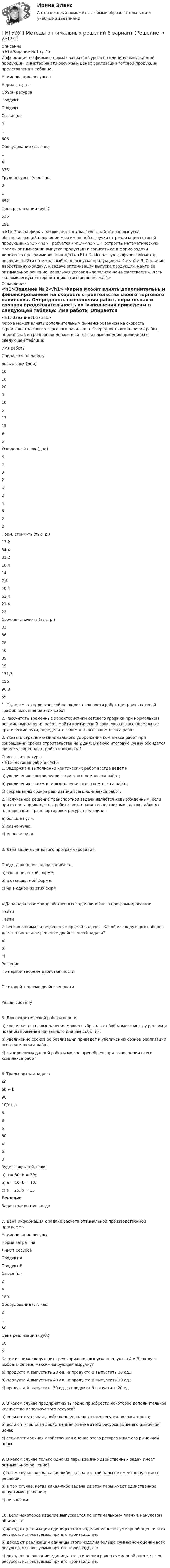      
          Описание
          <h1>Задание № 1</h1>	Информация по фирме о нормах затрат ресурсов на единицу выпускаемой продукции, лимитах на эти ресурсы и ценах реализации готовой продукции представлена в таблице.  Наименование ресурсов Норма затрат  Объем ресурса   Продукт    Продукт      Сырье (кг) 4 1 606   Оборудование (ст. час.) 1 4 376   Трудоресурсы (чел. час.) 8 1 652   Цена реализации (руб.) 536 191  <h1>	Задача фирмы заключается в том, чтобы найти план выпуска, обеспечивающий получение максимальной выручки от реализации готовой продукции.</h1><h1>	Требуется:</h1><h1>	1. Построить математическую модель оптимизации выпуска продукции и записать ее в форме задачи линейного программирования.</h1><h1>	2. Используя графический метод решения, найти оптимальный план выпуска продукции.</h1><h1>	3. Составив двойственную задачу, к задаче оптимизации выпуска продукции, найти ее оптимальное решение, используя условия «дополняющей нежесткости». Дать экономическую интерпретацию этого решения.</h1> 
          Оглавление
          <h1>Задание № 2</h1>	 Фирма может влиять дополнительным финансированием на скорость строительства своего торгового павильона. Очередность выполнения работ, нормальная и срочная продолжительность их выполнения приведены в следующей таблице:   Имя работы   Опирается на работульный срок (дни) 10 10 20 5 10 5 13 15 9 5   Ускоренный срок (дни) 4 4 8 2 4 2 4 6 2 2   Норм. стоим-ть (тыс. р.) 13,2 34,4 31,2 18,4 14 7,6 40,4 62,4 21,4 22   Срочная стоим-ть (тыс. р.) 33 86 78 46 35 19 131,3 156 96,3 55  	1.                С учетом технологической последовательности работ построить сетевой график выполнения этих работ.	2.                Рассчитать временные характеристики сетевого графика при нормальном режиме выполнения работ. Найти критический срок, указать все возможные критические пути, определить стоимость всего комплекса работ. 	3.                Указать стратегию минимального удорожания комплекса работ при сокращении сроков строительства на 2 дня. В какую итоговую сумму обойдется фирме ускоренная стройка павильона? 
          Список литературы
          <h1>Тестовая работа</h1>	1. Задержка в выполнении критических работ всегда ведет к: 	a)                увеличению сроков реализации всего комплекса работ; 	b)               увеличению стоимости выполнения всего комплекса работ; 	c)                сокращению сроков реализации всего комплекса работ.   	2. Полученное решение транспортной задачи является невырожденным, если при m поставщиках, n потребителях и r занятых поставками клеток таблицы планирования транспортировок ресурса величина   : 	a)                больше нуля; 	b)               равна нулю; 	c)                меньше нуля. 	3. Дана задача линейного программирования: 	Представленная задача записана… 	a)                в канонической форме; 	b)               в стандартной форме; 	c)                ни в одной из этих форм	4 Дана пара взаимно-двойственных задач линейного программирования: 	Найти   	Найти   	Известно оптимальное решение прямой задачи:   . Какой из следующих наборов дает оптимальное решение двойственной задачи? 	a)                   	b)                 	c)                  	Решение	По первой теореме двойственности	По второй теореме двойственности	Решая систему	5. Для некритической работы верно: 	a)                сроки начала ее выполнения можно выбрать в любой момент между ранним и поздним временем начального для нее события; 	b)               увеличение сроков ее реализации приведет к увеличению сроков реализации всего комплекса работ; 	c)                выполнением данной работы можно пренебречь при выполнении всего комплекса работ 	6. Транспортная задача  	40 	60 + b 	90   	100 + a 	6 	8 	6   	80 	4 	6 	3  	будет закрытой, если 	a)                а = 30, b = 30; 	b)               а = 10, b = 10; 	c)                а = 25, b = 15. Решение	Задача закрытая, когда	7. Дана информация к задаче расчета оптимальной производственной программы:  	Наименование ресурса 	 Норма затрат на Лимит ресурса   	Продукт А 	Продукт В   	Сырье (кг) 	2 	4 	180   	Оборудование (ст. час) 	2 	1 	80   	Цена реализации (руб.) 	10 	5  	Какие из нижеследующих трех вариантов выпуска продуктов A и B следует выбрать фирме, максимизирующей выручку? 	a)                продукта A выпустить 20 ед., а продукта B выпустить 30 ед.; 	b)               продукта A выпустить 40 ед., а продукта B выпустить 10 ед.; 	c)                продукта A выпустить 30 ед., а продукта B выпустить 20 ед. 	8. В каком случае предприятию выгодно приобрести некоторое дополнительное количество используемого ресурса? 	a)                если оптимальная двойственная оценка этого ресурса положительна; 	b)               если оптимальная двойственная оценка этого ресурса выше его рыночной цены; 	c)                если оптимальная двойственная оценка этого ресурса ниже его рыночной цены.  	9. В каком случае только одна из пары взаимно двойственных задач имеет оптимальное решение?  	a)                в том случае, когда какая-либо задача из этой пары не имеет допустимых решений; 	b)               в том случае, когда какая-либо задача из этой пары имеет единственное допустимое решение; 	c)                ни в каком.  	10. Если некоторое изделие выпускается по оптимальному плану в ненулевом объеме, то 	a)                доход от реализации единицы этого изделия меньше суммарной оценки всех ресурсов, используемых при его производстве; 	b)               доход от реализации единицы этого изделия больше суммарной оценки всех ресурсов, используемых при его производстве; 	c)                доход от реализации единицы этого изделия равен суммарной оценке всех ресурсов, используемых при его производстве.
            
            
            [ НГУЭУ ] Методы оптимальных решений 5 вариант[ НГУЭУ ] Методы оптимальных решений 6 вариант[НГУЭУ] Методы оптимальных решений (контрольная, вариант 1)[НГУЭУ] Методы оптимальных решений (контрольная, вариант 5)НГУЭУ Методы оптимальных решений МОР Вариант 1 (2 задачи и тесты)НГУЭУ Методы оптимальных решений МОР Вариант 2 (2 задачи и тесты)НГУЭУ Методы оптимальных решений МОР Вариант 3 (2 задачи и тесты) Для изготовления продукции двух видов А и В фирма расходует ресурсы, а от реализации этой продукции получает доход[ НГУЭУ ] Менеджмент 4 вариант[НГУЭУ] Менеджмент (контрольная, вариант 1)[НГУЭУ] Менеджмент (контрольная, вариант 4)[ НГУЭУ ] Методика расследования преступлений 8 вариант[ НГУЭУ ] МЕТОДОЛОГИЯ И МЕТОДЫ СОЦИОЛОГИЧЕСКОГО ИССЛЕДОВАНИЯ 1 вариантНГУЭУ Методы оптимальных решение (МОР) Билет 2 (4 задачи) Решив графически двойственную задачу, найти решение исходной задачи: [ НГУЭУ ] Методы оптимальных решений 1 вариант 2022