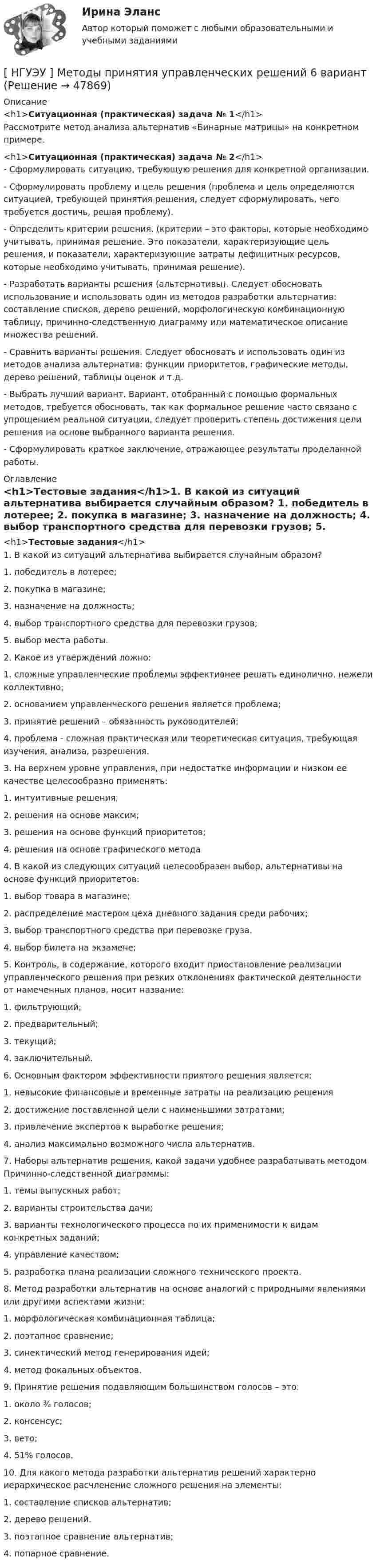      
            Описание
            <h1>Ситуационная (практическая) задача № 1</h1>Рассмотрите метод анализа альтернатив «Бинарные матрицы» на конкретном примере.<h1>Ситуационная (практическая) задача № 2</h1>- Сформулировать ситуацию, требующую решения для конкретной организации. - Сформулировать проблему и цель решения (проблема и цель определяются ситуацией, требующей принятия решения, следует сформулировать, чего требуется достичь, решая проблему). - Определить критерии решения. (критерии – это факторы, которые необходимо учитывать, принимая решение. Это показатели, характеризующие цель решения, и показатели, характеризующие затраты дефицитных ресурсов, которые необходимо учитывать, принимая решение).  - Разработать варианты решения (альтернативы). Следует обосновать использование и использовать один из методов разработки альтернатив: составление списков, дерево решений, морфологическую комбинационную таблицу, причинно-следственную диаграмму или математическое описание множества решений.  - Сравнить варианты решения. Следует обосновать и использовать один из методов анализа альтернатив: функции приоритетов, графические методы, дерево решений, таблицы оценок и т.д.  - Выбрать лучший вариант. Вариант, отобранный с помощью формальных методов, требуется обосновать, так как формальное решение часто связано с упрощением реальной ситуации, следует проверить степень достижения цели решения на основе выбранного варианта решения.  - Сформулировать краткое заключение, отражающее результаты проделанной работы.  
            Оглавление
            <h1>Тестовые задания</h1>1. В какой из ситуаций альтернатива выбирается случайным образом? 1. победитель в лотерее; 2. покупка в магазине; 3. назначение на должность; 4. выбор транспортного средства для перевозки грузов; 5. выбор места работы.  2. Какое из утверждений ложно: 1. сложные управленческие проблемы эффективнее решать единолично, нежели коллективно; 2. основанием управленческого решения является проблема; 3. принятие решений – обязанность руководителей; 4. проблема - сложная практическая или теоретическая ситуация, требующая изучения, анализа, разрешения.  3. На верхнем уровне управления, при недостатке информации и низком ее качестве целесообразно применять: 1. интуитивные решения; 2. решения на основе максим; 3. решения на основе функций приоритетов; 4. решения на основе графического метода  4. В какой из следующих ситуаций целесообразен выбор, альтернативы на основе функций приоритетов: 1. выбор товара в магазине; 2. распределение мастером цеха дневного задания среди рабочих; 3. выбор транспортного средства при перевозке груза. 4. выбор билета на экзамене; 5. Контроль, в содержание, которого входит приостановление реализации управленческого решения при резких отклонениях фактической деятельности от намеченных планов, носит название: 1. фильтрующий; 2. предварительный; 3. текущий; 4. заключительный.  6. Основным фактором эффективности приятого решения является: 1. невысокие финансовые и временные затраты на реализацию решения 2. достижение поставленной цели с наименьшими затратами; 3. привлечение экспертов к выработке решения; 4. анализ максимально возможного числа альтернатив.  7. Наборы альтернатив решения, какой задачи удобнее разрабатывать методом Причинно-следственной диаграммы: 1. темы выпускных работ; 2. варианты строительства дачи; 3. варианты технологического процесса по их применимости к видам конкретных заданий; 4. управление качеством; 5. разработка плана реализации сложного технического проекта. 8. Метод разработки альтернатив на основе аналогий с природными явлениями или другими аспектами жизни: 1. морфологическая комбинационная таблица; 2. поэтапное сравнение; 3. синектический метод генерирования идей; 4. метод фокальных объектов.  9. Принятие решения подавляющим большинством голосов – это: 1. около ¾ голосов; 2. консенсус; 3. вето; 4. 51% голосов.  10. Для какого метода разработки альтернатив решений характерно иерархическое расчленение сложного решения на элементы: 1. составление списков альтернатив; 2. дерево решений. 3. поэтапное сравнение альтернатив; 4. попарное сравнение.  
            
            
            НГУЭУ Методы оптимальных решений Транспортная задача Варианты 2,3,4,6,8,12,13,14,15,17,18,19,20,21,22,24 На трех складах хранится некоторый продукт в количествах А1, А2 и А3 единиц соответственно. Этот продукт необходимо доставить в три магазина[ НГУЭУ ] Методы принятия управленческих решений 6 вариант[ НГУЭУ ] Методы сбора информации в социально - трудовой сфере 10 вариант[ НГУЭУ ] Методы сбора информации в социально - трудовой сфере 4 вариант[НГУЭУ] Методы сбора информации в социально-трудовой сфере (контрольная, вариант 1)[ НГУЭУ ] Мировая экономика и международные экономические отношения 10 вариант[НГУЭУ] Мировая экономика и международные экономические отношения (контрольная, вариант 1)НГУЭУ Методы оптимальных решений МОР Вариант 2 (2 задачи и тесты)НГУЭУ Методы оптимальных решений МОР Вариант 3 (2 задачи и тесты) Для изготовления продукции двух видов А и В фирма расходует ресурсы, а от реализации этой продукции получает доходНГУЭУ Методы оптимальных решений МОР Вариант 4 (2 задачи и тесты)НГУЭУ Методы оптимальных решений МОР Вариант 7 (2 задачи и тесты). Ситуационная (практическая) задача № 1  	Для изготовления продукции двух видов А и В фирма расходует ресурсы, а от реализации этой продукции получает доходНГУЭУ Методы оптимальных решений МОР Вариант 8 (2 задачи и тесты)НГУЭУ Методы оптимальных решений РГР1 (2 задачи) Варианты 2,3,4,5,6,8,9,12,13,14,15,17,18,19,20,24 Фирма производит два вида изделий, используя три вида ресурсов, и получает доход от реализации выпущенной продукции. Нормативы затрат ресурсовНГУЭУ Методы оптимальных решений РГР2 Задача 2. ГРАФИЧЕСКИЙ АНАЛИЗ МАТРИЧНОЙ ИГРЫ Варианты 2,3,4,6,8,9,12,13,14,15,16,17,18,19,20,21,22,24 1. Используя графический метод, найти оптимальные смешанные стратегии игроков и цену игры. 