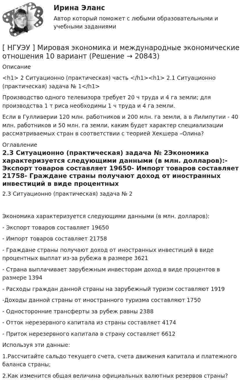      
          Описание
          <h1>	2 Ситуационно (практическая) часть </h1><h1>	2.1 Ситуационно (практическая) задача № 1</h1> 	Производство одного телевизора требует 20 ч труда и 4 га земли; для производства 1 т риса необходимы 1 ч труда и 4 га земли.	Если в Гулливерии 120 млн. работников и 200 млн. га земли, а в Лилипутии - 40 млн. работников и 50 млн. га земли, каким будет характер специализации рассматриваемых стран в соответствии с теорией Хекшера –Олина? 
          Оглавление
          2.3 Ситуационно (практическая) задача № 2Экономика характеризуется следующими данными (в млн. долларов):- Экспорт товаров составляет 19650- Импорт товаров составляет 21758- Граждане страны получают доход от иностранных инвестиций в виде процентных выплат из-за рубежа в размере 3621- Страна выплачивает зарубежным инвесторам доход в виде процентов в размере 1394- Расходы граждан данной страны на зарубежный туризм составляют 1919-Доходы данной страны от иностранного туризма составляют 1750- Односторонние трансферты за рубеж равны 2388- Отток нерезервного капитала из страны составляет 4174- Приток нерезервного капитала в страну составляет 6612Используя эти данные:1.Рассчитайте сальдо текущего счета, счета движения капитала и платежного баланса страны;2.Как изменится общая величина официальных валютных резервов страны? 
            
            
            [НГУЭУ] Методы сбора информации в социально-трудовой сфере (контрольная, вариант 1)[ НГУЭУ ] Мировая экономика и международные экономические отношения 10 вариант[НГУЭУ] Мировая экономика и международные экономические отношения (контрольная, вариант 1)[ НГУЭУ ] Мобильный маркетинг 4 вариант[ НГУЭУ ] Моделирование процессов управления 6 вариант[НГУЭУ] Муниципальное право (контрольная, вариант 3)[ НГУЭУ ] Налоги и налогообложение 1 вариантНГУЭУ Методы оптимальных решений МОР Вариант 8 (2 задачи и тесты)НГУЭУ Методы оптимальных решений РГР1 (2 задачи) Варианты 2,3,4,5,6,8,9,12,13,14,15,17,18,19,20,24 Фирма производит два вида изделий, используя три вида ресурсов, и получает доход от реализации выпущенной продукции. Нормативы затрат ресурсовНГУЭУ Методы оптимальных решений РГР2 Задача 2. ГРАФИЧЕСКИЙ АНАЛИЗ МАТРИЧНОЙ ИГРЫ Варианты 2,3,4,6,8,9,12,13,14,15,16,17,18,19,20,21,22,24 1. Используя графический метод, найти оптимальные смешанные стратегии игроков и цену игры. [НГУЭУ] Методы оптимальных решений (тест, зачет, экзамен, вопросы, ответы)НГУЭУ Методы оптимальных решений Транспортная задача Варианты 2,3,4,6,8,12,13,14,15,17,18,19,20,21,22,24 На трех складах хранится некоторый продукт в количествах А1, А2 и А3 единиц соответственно. Этот продукт необходимо доставить в три магазина[ НГУЭУ ] Методы принятия управленческих решений 6 вариант[ НГУЭУ ] Методы сбора информации в социально - трудовой сфере 10 вариант